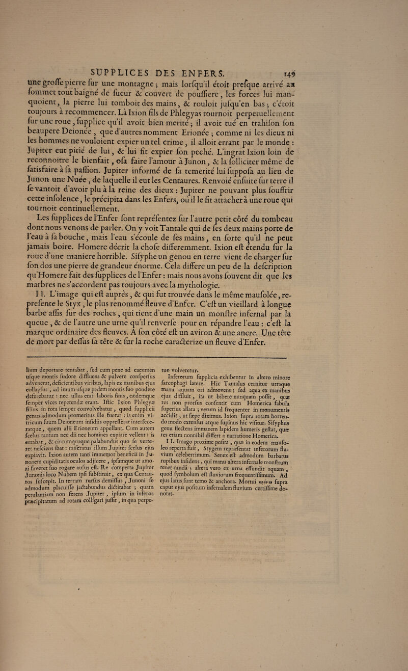 unegroflepierre fur une montagne-, mais lorfqu’il étoit prefque arrive ait fommet tout baigne de lueur & couvert de poufîîere, les forces lui man¬ quaient, la pierre lui tomboic des mains, & rouloit jufqu’en bas ; c étoit toujours a recommencer. La îxion fils de Phlegyas tournoit perpétuellement fur une roue , fupplice qu il avoit bien mérité • il avoit tué en trahifon fort beaupere Deionée , que d autres nomment Erionée ; comme ni les dieux ni les hommes ne vouloient expier un tel crime , il alloit errant par le monde : Jupiter eut pitié de lui, & lui fît expier fon péché. L’ingrat Ixion loin de reconnoitre le bienfait, ofa faire l’amour à Junon, & la folliciter même de fatisfaire à fa palhon. Jupiter informé de fa témérité lui luppofa au lieu de Junon une Nuee , de laquelle il eut les Centaures. Renvoié enfuite fur terre il fevantoit d avoir plu à la reine des dieux : Jupiter ne pouvant plus louffrir cette infolence, le précipita dans les Enfers, ou il le fît attacher à une roue qui tournoit continuellement. Les fupplices de l’Enfer font repréfentez far l’autre petit côté du tombeau dont nous venons de parler. On y voit Tantale qui de fes deux mains porte de 1 eau à fa bouche, mais l’eau s’écoule de fes mains, en forte qu’il ne peut jamais boire. Homere décrit la chofe différemment. Ixion eft étendu fur la roue d’une maniéré horrible. Sifyphe un genou en terre vient de charger fur ion dos une pierre de grandeur énorme. Cela différé un peu de la defeription qu Homere fait des fupplices de l’Enfer : mais nous avons fouvent dit que les marbres ne s’accordent pas toujours avec la mythologie. I i. L’image qui eft auprès , & qui fut trouvée dans le même maufolée, re- prefente le Styx, le plus renommé fleuve d’Enfer. C’eft un vieillard à longue barbe aflîs fur des roches, qui tient d’une main un monftre infernal par la queue , & de l’autre une urne qu’il renverfe pour en répandre l’eau : c’eft la marque ordinaire des fleuves. A fon côté eff un aviron & une ancre. Une tête de mort par deffus fa tête & fur la roche caraéterize un fleuve d’Enfer. lium deportare tentabat, fed cum pene ad cacumen ufquc montis fudore diffluens Sc pulvere confpcrfus advenerat, deâcientibus viribus, lapis ex manibus ejus collapfus , ad imam ufque pedem montis fuo pondéré deferebatur : nec ullus erat laboris ftnis, cædemque fempër vices repetenda: erant. Iftic Ixion Phlcgyæ filius in rota (emper convolvebatur , quod fupplicii çenus admodum promeritus ille fuerat : is enim vi- tricum fuum Dcioneum infîdiis opprefterat interfcce- ratque, quem alii Erioneum appellant. Cum autem feelus tantum nec dii nec homines expiare vellcnt : is erra bat, Sz circumquaque palabnndus quo fe verte- ret nefeiens ibat : miferatus ilium Jupiter feelus ejus expiavit. Ixion autem tanti immemor beneficii in Ju- nonem cupiditatis oculos adjicere , ipfamque ut amo- ri faveret fuo rogarc aufus eft. Re comperta Jupiter Junonis loco Nubem ipfi fubftituit, ex qua Centau- ros fufeepit. In rerram rarfus demiiïus , Junoni fe admodum placuiiTe jadlabundus didlitabat ; quam petulantiam non ferens Jupiter , ipfum in inferos præcipitatum ad rotam colligari juflic, in qua perpe- tuo Volveretur. Inferorum fupplicia exhibentur in altero minore farcophagi latere. Hic Tantalus cernitur utraque manu aquam ori admovens j fed aqua ex manibus ejus diftlu.it, ita ut bibete nunquam poflït, quae les non prorfus confentit cum Homerica fabula fuperius allata -, verum id frequenter in monumentis accidit, ut fæpe diximus. Ixion fupra rotam horren- domodo extenfus atque fupinus hic vifitur. Sifyphus genu fledtens immanem lapidem humeris geftar, quar res etiam nonnihil differt a narratione Homerica. I I. Imago proxime pofita , quæ in eodem maufo- leo reperça fuit, Stygem repræfentat inferorum flu- vium celeberrimum. Senex eft admodum barbatus rupibus infidens, qui manu altéra infernale rnonftrum tenet caudâ i altéra vero ex urna effundit aquam , quod fymbolum eft fluviomm frequentiflîmum. Ad ejus la tus funt temo & anchora. Mortui K^iret fupra caput ejus pofitum infernalem fluvium certiflîmc dé¬ notât.