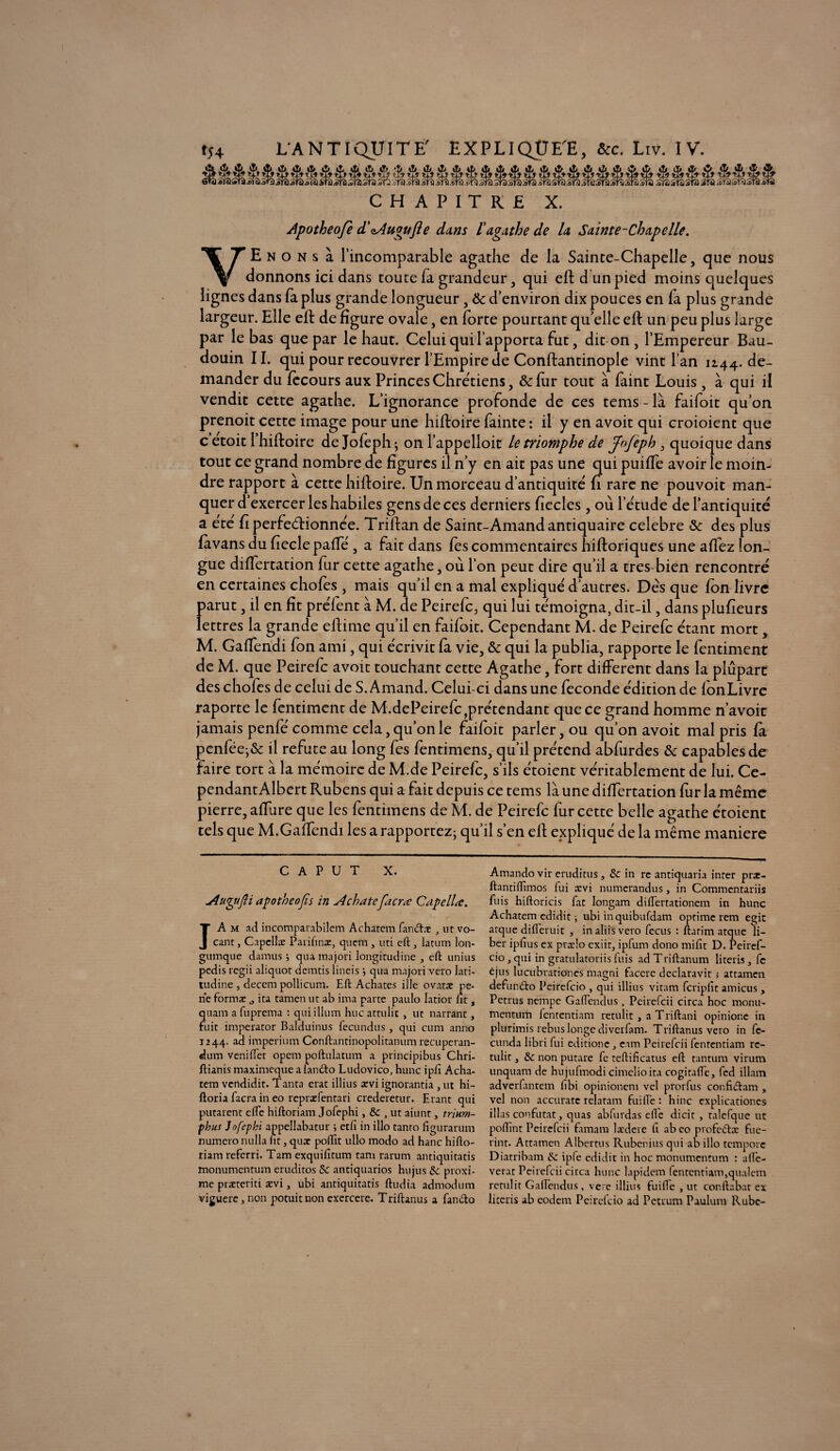 CHAPITRE X. Apotheofe d'oAugufle dans ï agathe de U Sainte-Chapelle. VE n o n s à l’incomparable agathe de la Sainte-Chapelle, que nous donnons ici dans toute fa grandeur, qui eft d un pied moins quelques lignes dans fa plus grande longueur, & d’environ dix pouces en fa plus grande largeur. Elle eft de figure ovale, en forte pourtant qu’elle eft un peu plus large par le bas que par le haut. Celui qui l’apporta fut, dit-on, l’Empereur Bau¬ douin IL qui pour recouvrer l’Empire de Conftantinople vint l’an 1244. de¬ mander du fècours aux Princes Chrétiens, & fur tout à faint Louis , à qui il vendit cette agathe. L’ignorance profonde de ces tems - là faifoit qu’on prenoit cette image pour une hiftoire fainte : il y en avoit qui croioient que c’etoit i’hiftoire de Jofeph-, on l’appelloit le triomphe de JoJeph , quoique dans tout ce grand nombre de figures il n’y en ait pas une qui puiffe avoir le moin¬ dre rapport à cette hiftoire. Un morceau d’antiquité fi rare ne pouvoir man¬ quer d’exercer les habiles gens de ces derniers fiecles , où l’étude de l’antiquité a été fi perfectionnée. Triftan de Saint-Amand antiquaire célébré & des plus favans du fieclepaffé, a fait dans fes commentaires hiftoriques une affez lon¬ gue differtation fur cette agathe, où l’on peut dire qu’il a très-bien rencontré en certaines chofes , mais qu’il en a mal expliqué d’autres. Dés que fon livre parut, il en fit préfent à M. de Peirefc, qui lui témoigna, dit-il, dans plufieurs lettres la grande eftime qu’il en faifoit. Cependant M. de Peirefc étant mort, M. Gaffendi fon ami, qui écrivit fa vie, & qui la publia, rapporte le fentiment de M. que Peirefc avoit touchant cette Agathe, fort different dans la plupart des chofes de celui de S. Amand. Celui-ci dans une fécondé édition de fonLivre raporte le fentiment de M.dePeirefc,prétendant que ce grand homme n’avoit jamais penfé comme cela, qu’on le faifoit parler, ou qu’on avoit mal pris fà penfée;& il réfuté au long fes fentrmens, qu’il prétend abfurdes & capables de faire tort à la mémoire de M.de Peirefc, s’ils étoient véritablement de lui. Ce¬ pendant Albert Rubens qui a fait depuis ce tems là une differtation fur la même pierre, affure que les fentimens de M. de Peirefc fur cette belle agathe étoient tels que M.Gaffendi les a rapportez; qu’il s’en eft expliqué de la même maniéré c a P U T x. Auyifti apotbeojis in Achate facræ Capellœ. IA m ad incomparabilem Achatem fan&æ ut vo- cant, Capcllæ Paiiftnæ, quem , uti eft , latum lon- gumque damus j qua inajori longitudinc , eft unius pedis regii aliquot derntis lineis qua majoti veto lari- tudine , decem pollicum. Eft Achates illc ovatæ pe- ne format 0 ita tamen ut ab ima parce paulo latior lit, quam a fuprema : qui ilium hue attulit , ut narrant, fuit imperator Balduinus fecundus , qui cum anno 1244. ad imperium Conftantinopolitanum recupcran- dum veniftet opem poftulatum a principibus Chri- ftianis maximeque a fanéto Ludovico, hune ipli Acha¬ tem vendidit. Tanta erat illius ævi ignorantia , ut hi- ftoria facra in eo rcpræfentari crederetur. Etant qui putarent elfe hiftoriam Jofephi, & , ut aiunt, trinm- phus Jofephi appellabatur ; etfi in illo tanro figurarum numéro nulla ht, quæ pollit ullo modo ad hanc hifto¬ riam referri. Tarn exquilîtum tam rarum antiquitatis monumentum eruditos & antiquarios hujus &c proxi- me præteriti ævi, ubi antiquitatis ftudia admodum viguere,non potuitnonexercere. Triftanus a fando Amando vir eruditus, & in re antiquaria inter præ- ftantiftîmos fui ævi numerandus, in Commcntariis fuis hiftoricis fat longam diflertationem in hune Achatem edidit i ubi inquibufdam optime rem egic arque difteruit , inaliisvero fccus : ftarirn atque li¬ ber iplîus ex prælo exiit, ipfum dono rnifit D. Peiref- cio, qui in gratulatoriis fuis ad T riftanum literis, fc êjus lucubrationes magni facere deelaravit ; attamen defumfto Pcirefcio , qui illius vitam fcripfit amicus , Petrus nempe Gaflendus, Peirefcii circa hoc monu¬ mentum fententiam retulit , a Triftani opinione in plurimis rebus longe diverfam. Triftanus veto in fc- cunda libri fui editione eam Peirefcii fententiam re¬ tulit j & non putare fe teftificatus eft tantum virum unquam de hujufmodi cimclioita cogitafte, fed illam adverfantem fibi opinionem vel prorfus confiiftam , vel non accuratc relatant fui fie : hinc cxplicationes illas confutat, quas abfurdas elfe dicit , talefque ut poftint Peirefcii famam lædere fi ab eo profcéfce fue- rint. Attamen Albertus Rubenius qui ab illo tcmporc Diatribam ip(c edidit in hoc monumentum : a (ré¬ vérât Peirefcii circa hune lapident fententiam,qualem retulit Gaftendus, vere illius fuifte , ut conftabat ex literis ab eodent Pcirefcio ad Petrum Paulunt Rube-