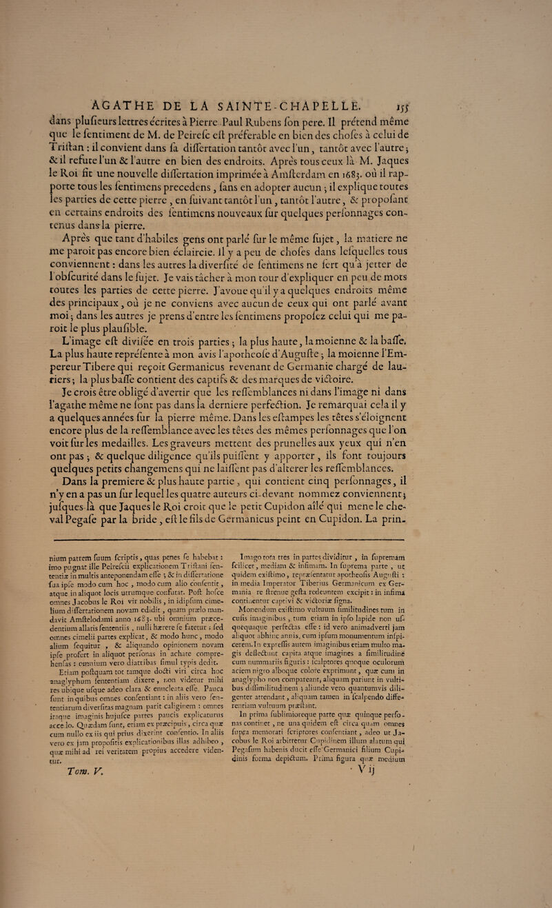 AGATHE DE LA S AI NTE - C H A P £ L L E. 15} dans plufieurs lettres écrites à Pierre Paul Rubens fon pere. Il prétend même que le fentiment de M. de Peirelc cil préférable en bien des chofes à celui dé Trifian : il convient dans ia diiïcrtation tantôt avec l’un, tantôt avec l’autre ; & il réfuté l’un & l autre en bien des endroits. Après tous ceux là M. Jaques le Roi fit une nouvelle differtation imprimée à Amfierdam. en 1683. ou il rap¬ porte tous les fentimens precedcns 3 lans en adopter aucun ; il explique toutes les parties de cette pierre , en luivant tantôt l’un, tantôt l’autre, & ptopofant en certains endroits des fentimens nouveaux fur quelques perfonnages con¬ tenus dans-la pierre. Après que tant d’habiles gens ont parlé fur le même fiijet, la matière ne me paroitpas encore bien éclaircie, il y a peu de chofes dans lelquclles tous conviennent : dans les autres ladiverfiré de fentimens ne iert qu’à jetter de 1 obfcurité dans le fujet. Je vais tâcher à mon tour d’expliquer en peu de mots toutes les parties de cette pierre. J’avoue qu’il y a quelques endroits même des principaux , ou je ne conviens avec aucun de ceux qui ont parlé avant moi ; dans les autres je prens d’entre les fentimens propofez celui qui me pa- roit le plus plaufible. L’image eft diviiée en trois parties ; la plus haute 3 îamoienne <3c la baffe* La plus haute repréfente à mon avis l’aporheofe d’Augufte 3 la moienne l’Em¬ pereur Tibere qui reçoit Germanicus revenant de Germanie chargé de lau¬ riers ; la plus baffe contient des captifs & des marques de viétoire. Je crois être obligé d’avertir que les relfemblances ni dans l’image ni dans l’agathe même ne (ont pas dans la derniere perfedlion. Je remarquai cela il y a quelques années fur la pierre même. Dans les efiampes les têtes s’éloignent encore plus de la refiemblanceavec les têtes des mêmes perfonnages que l’on voit fur les médaillés. Les graveurs mettent des prunelles aux yeux qui n’en ont pas 3 ôc quelque diligence qu’ils puiffent y apporter , ils font toujours quelques petits changemens qui ne laiffent pas d’alterer les reffcmblances. Dans la première & plus haute partie 3 qui contient cinq perlonnages, il n’y en a pas un fur lequel les quatre auteurs ci-devant nommez conviennent $ jufques-là que Jaques le Roi croit que le petit Cupidon aîlé qui menele che¬ val Pegafe par la bride 5 efi le fils de Germanicus peint en Cupidon. La prin- nium pattern fuum feriptis, quas penes Ce habebat : imo pugnat ille Peirefcii explicationem Triftani fen- tentiæ in multis anteponendam efle *, 8c in difîertatione fua ipfe modo cum hoc , modo cum alio confentic, atquc in aliquot locis utrumque confutat. Poft hofee omnes Jacobus le Roi vit nobilis, in idipfum cime- lium düTêrtationem novam edidit, quâm præîo man- davit Amftelodami anno 1^23. ubi omnium præce- dentium allatis fententiis , nulli hærere fe fatetur ; fed omnes cimelii partes explicat, 8c modo hune, modo alium fcquitur , 8c aliquando opinionem novam ipfe profett in aliquot perfonas iu achate compre- henfas : omnium veto diatribas fimul typis dedit. Etiam poftquam tôt tamque do&i viri circa hoc anaglyphum iententiam dixere , r.on videtur mihi res ubique ufquc adeo data & enuclesta elle. Pauca funt inquibus omnes confcntiant : in aliis veto fen- tentiarumdiverfitas magnam parit caliginem : omnes inique imaginis hujufce partes paucis explicaturits acce lo. Quædam funt, etiam ex præcipuis, circa quæ cum nullo ex iis qui prius dixetint consentie. In aliis veto ex jam propofitis cxplicationibus illas adlnbeo } quæ mihi ad ici veritatem ptopius accedcrc viden- cur. T cm. K Imago tofa très in partes dividitur , in fupremàm fcilicer, mediam 8c infimam. In fuprema parte , uc quidem exiftimo, reprælentatur apotheofis Augufti : in media Imperator Tiberius Germanicum ex Ger- mania re ft tenue gefta redeuntem excipit : in infima conrinentur captivî 8c vidoriæ ligna. Monendum exiftimo vultuum âmilitudines tum in cutis imaginibus , tum etiam in ipfo lapide non uf- quéquaque perfedas efte : id veto animadverti jam aliquot abhincannis, cum ipfum monumentum inipi- cerem.In expreftis autem imaginibus etiam multo ma- gis defledunt capita atqne imagines a fimilitudinc cum nummariis figuris : icalptores quoque oculorum acicrn nigto alboque colore exprimunt , quæ cum in anaglypho non compareant, aîiquam patiunt in vulti- bus diftimilitudinem j aliunde veto quantumvis dili¬ genter attendant, aliquam tamen in i'calpendô diffe^ rentiam vultuum præftant. In prima fublimioreque parte quæ quinque petTo- nas contir.et , ne una quidem cft circa quam omnes Tuppa memorati feriprores confcntiant, adeo ut Ja¬ cobins le Roi arbitretur Cupidinem ilium alatum qui Pegafum babenis ducit effe Germanici filium Cupi- dinis forma depidum. Prima figura quæ medium • Vij /