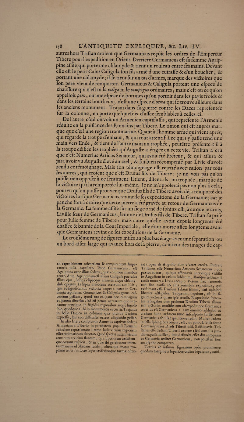 autres hors Triftan croient que Germanicus reçoit les ordres de l’Empereur Tibere pourl’expedition en Orient. Derrière Germanicus eft la femme Agrip¬ pine aftîfe,qui porte une chlamyde 8c tient un rouleau entre fes mains. Devant elle eft le petit Caius Caligula Ion fils armé d’une cuiraffe & d’un bouclier, 8c portant une chlamyde ; il lé tient fur un tas d’armes, marque des victoires que ion pere vient de remporter. Germanicus 8c Caligula portent une efpcce de chau flure qui n’eft ni la cüiga ni le campagus ordinaires ; mais c’eft ou ce qu’on appelloit pero, ou une efpece de bottines qu’on portoit dans les payis froids 8c dans les terrains bourbeux ; c’eft une elpece à'ocre a qui fe trouve ailleurs dans les anciens monumens. Trajandans fa guerre contre les Daces repréfentée fur la colonne, en porte quelquefois d’affez femblables à celles-ci. De l’autre côté on voit un Arménien captif aflis, qui repréfente l’Armenie réduite en la puiffance des Romains par Tibere. Le timon qui eft auprès mar¬ que que c’eft une région tranfmarine. Quant à l’homme armé qui vient après, qui regarde la troupe d’enhaut, 6c qui tout attentif à ce qui s’y palfe tend une main vers Enée, 8c tient de l’autre main un trophée ; peutêtre préfente-1 il à la troupe déifiée les trophées qu’Augufte a érigez en cette vie. Triftan a cru que c’efl Numerius Atticus Sénateur, qui avoit été Fréteur, 8c qui affura 8c jura avoir vu Augufte élevé au ciel, 8c rut bien récompenfé par Livie d’avoir rendu ce témoignage. Mais fon témoignage eft rejetté avec railon par tous les autres , qui croient que c eft Drufus fils de Tibere : je ne vois pas qu’on puiffe rien oppofer à ce fentiment. Il tient, difent-ils, un trophée , marque de la vidoire qu’il a remportée lui-même. Je ne m’oppoferai pas non plus à cela, pourvu qu’on puifTe prouver que Drufus fils de Tibere avoit déjà remporté des vidoires lorfque Germanicus revint de fes expéditions de la Germanie • car je panche fort à croire que cette pierre a été gravée au retour de,Germanicus de la Germanie. La femme aflife fur unfiegeorné de fphinx eft, à ce que je crois, Liville fœur de Germanicus, femme de Drufus fils de Tibere. Triftan l’aprife pour Julie femme de Tibere : mais outre quelle avoit depuis longtems été chaffée 8c bannie de la Cour Impériale , elle étoit morte affez longtems avant que Germanicus revint de fes expéditions de la Germanie. Le troifiéme rang de figures mifes au plus bas étage avec une feparation ou un bord affez large qui avance hors de la pierre, contient des images de cap- ad expeditionem orientalem fe comparantem Irnpe- ratoris jufTa capeflere. Pone Germanicum , eft Agrippina uxor iîlius fedens, quæ volumen mambus renet. Ante Agrippinameft Caius Caligula puerulus filius ejus , lorica clipeoque armatus atque chlamy- dula opertus. Is fupra armorum acervum confiftit , qua re fignifteantur vidoriæ nuper a pâtre in Ger- mania reportatæ. Germanicus & Caligula genus cal- ceorum geftant, quod nec caligam nec campagum vulgarem dixerim ; fed eft genus ocrcarum quo ute- bantur præcipue in frigidis regionibus inquelimofo folo, quodque alibi in monumentis cccurrit.Tiaianus in bello Dacico in columna quæ dicitur Trajana expreflo, his non diïïîmiles ocreas aliquando geftat. In alio latere confpicitur Armenus captivus fedens Armeniam a Tiberio in poteftatem populi Romani redadam repræfentans : temo huic vicinus regionem elle tranfmarinam dénotât. Qiiod fpedat autem virum armatum e vicino ftantem 5 qui fuperiorem cæleftcm- que cœtum refpicir, &z iis quæ ibi gerebantur inten- tusmanumad Æneam tendit, altcraque manu tro- pæum tenct : is forte fupernæ diviuæque turmæ often. rat tropæa ab Augufto dum vïveret ereda. Putavit Triftanus elfe Numerium Atticum Senatorem , qui prartor fuerat, quique affirmavit juravitque vidiil'e le Auguftum in cælum fublatum, iftiufque teftimonii caufa muneraa Livia accepit. Verum hæc fententia non fine caufa ab aliis omnibus exploditur , qui exiftimant elle Drufum Tiberii filium, cui opinioni libenter adftipuler. Tropæum, inquiunt, eft in fi- gnum vidoriæ quam ipfe retulit. Neque huic fenten- tiæ refragabor dum probetur Drufum Tiberii filium jam vidorias retuliffe cum abexpeditione Germanica reverfus eft Germanicus : nam omnino adducor ut credam hune achatem tune infculptum fuifte cum Germanicus ab illaexpcditione rediit. Millier fedens in lella fphingibus ornata, eft , ut puto, Livilla foror Germanici uxor Drufi Tiberii filii. Exiftimavit Tri¬ ftanus cfic Juliam Tiberii uxorem : fed cum ilia jam- diu expulfa Cuiller, imo defunda eflet diu anrequam ex Germania rediret Germanicus , non poteft in hoc anaglypho comparerc. Tcrtius & infimus figurarum ordo prominenre quodam marginc a fuperiore ordine feparatur, conti-