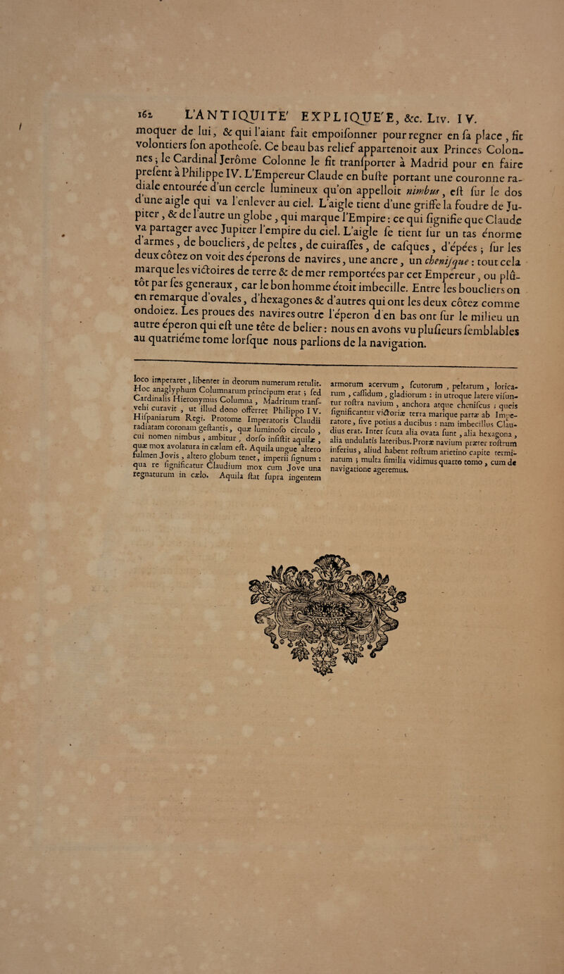 moquer de lui, &c qui 1 aiant fait empoifonner pour regner en fa place , fît volontiers fon apotheofe. Ce beau bas relief appartenoit aux Princes Colon- nés^ le Cardinal Jerome Colonne le fit tranfporter à Madrid pour en faire prelent a Philippe IV. L’Empereur Claude en bulle portant une couronne ra- ia e entouree d un cercle lumineux qu’on appelloit nimbus, cil fur le dos d une aigle qui va l’enlever au ciel. L aigle tient d’une griffe la foudre de Ju¬ piter , & de 1 autre un globe , qui marque l’Empire : ce qui fîgnifîe que Claude va partager avec Jupiter l’empire du ciel. L’aigle fe tient lur un tas énorme d armes, de boucliers, de peltes, de cuirafTes, de cafques, d epées ; fur les deux cotez on voit des éperons de navires, une ancre, un chenijque : tout cela marque les vi&oires de terre & de mer remportées par cet Empereur, ou plu¬ tôt par les generaux, car le bon homme étoit imbecille. Entre les boucliers on en remarque d ovales, d hexagones & d’autres qui ont les deux cotez comme ondoiez. Les proues des navires outre l’éperon d en bas ont fur le milieu un autre eperon qui ell: une tête de belier : nous en avons vu plufieurs femblables au quatrième tome lorfque nous parlions de la navigation. loco imperaret, libenter in dçorum numerum retulit. Hoc anaglyphum Columnarum principum crar j fed Cardinalis Hieronymus Columna , Madritum tranf- vehi curavit , ut illud dono offerret Philippo I V. Hifpaniarum Régi. Protomc Impcratoris Cîaudii radiaram coronam geftantis, quæ Iuminofo circulo , cui nomen nimbus , ambitur , dorfo infiftit aquilx , quæ inox avolacura in cælum cft. Aquila unguc altcro fulmen Jovis , altero globum tenet, imperii iîgnum : qua îe lignificatur Claudium mox cum Jove una regnaturum in carlo. Aquila Hat fupra ingentem armorum acervum , feutorum , peîtarum , Iorica- rum , caflidum gladiorum : in utroque latere vifiin- tur roftra navium , anchora atque chcnilcus ; queis lignincantur vi&oriæ terra manque parta? ab Iim-e- ratore, fivc potius a ducibus : nam imbecillus Clau* dius eiat. Inter feuta alia ovata funt y alia hexagona y alia undulatis latetibus.Prorx navium prxrer roftrum inferius, aliud habent roftrum arietino capite termi- natum > multa fimilia vidimus quarto tomo , cum de navigationc ageremus.