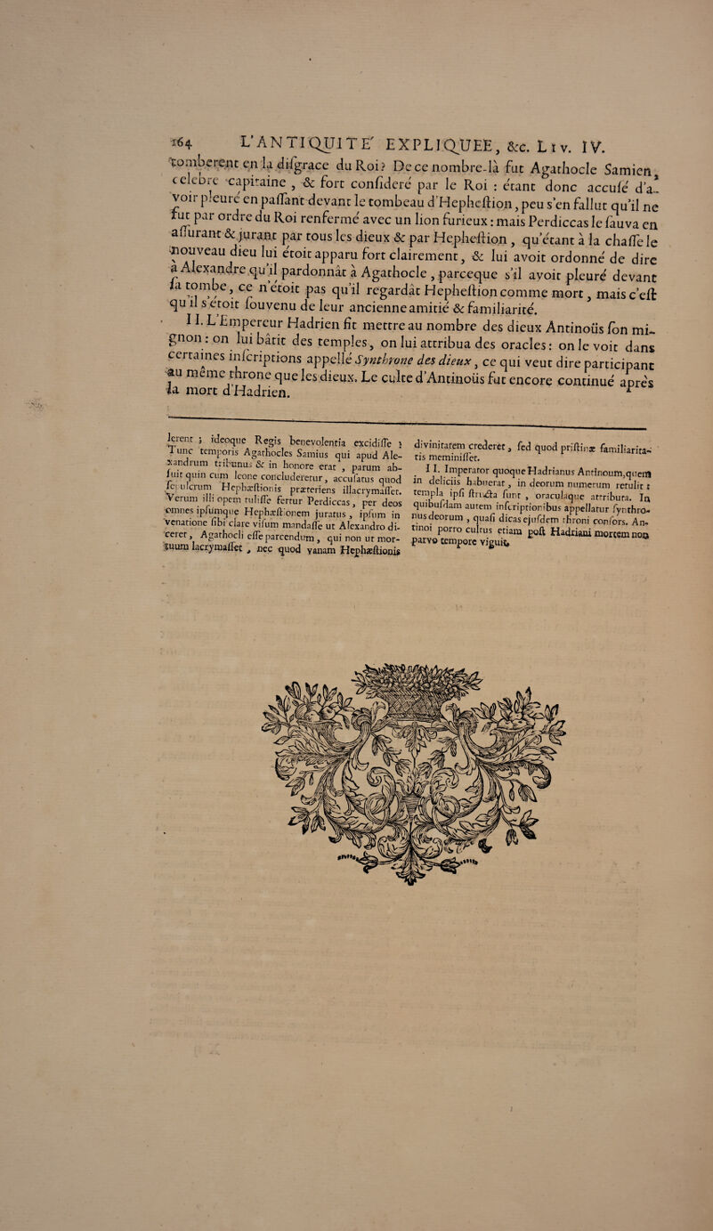 tombèrent en la dilgrace du Roi? De ce nombre-là fut Agathocle Samien célébré capitaine , 8c fort confideré par le Roi : étant donc accule de¬ voir p.cure en pafTant devant le tombeau d’Hepheftion, peu s’en fallut qu'il ne tut par ordre du Roi renferme avec un lion furieux : mais Perdiccas le fauva en apurant & jurant par tous les dieux & par Hepheftion , qu étant à la chaflele nouveau dieu lui etoit apparu fort clairement, 8c lui a voit ordonne de dire a Alexandre qu il pardonnât à Agathocle , pareeque s'il avoir pleure devant la tombe, ce netoit pas qu’il regardât Hepheftioncomme mort, maisc’eft qu il s etoit louvenu de leur ancienne amitié 8c familiarité. 11. L Empereur Hadrien fît mettre au nombre des dieux Antinous fon mi¬ gnon : on lui bâtit des temples, on lui attribua des oracles: on le voit dans certaines înlcriptions appelXéSynthrone des dieux, ce qui veut dire participant au meme throne que les dieux. Le culte d’Antinoüs fut encore continué apres la mort d Hadrien. r lerent ; ideoque Regis benevolcritia excidifîe j I une temporis Agathocles Samius qui apud A lé¬ sa ndrum trihinus & in honore erat , parum ab- luitqinncum Icône concludererur, accufarus quod lepnlcrum Hephæftionis præreriens illacrymafler. Verum illi opem ru lifte ferrur Perdiccas, per deos omîtes ipiumque Hcphæft oncm jurarus , ipfum in venatione fibi claie vifum mnndafte ut Alexandro di- ceiet, Agathocli elle parcendum , qui non ut mor- îuum lacrymaftet , nec quod yanam Hephæftionis divinitatem crederet, fed quod priftinae familiarita- tis meminiftèt. . * 1 Im.pcraror quoqueHadrianus Antinourrpquem in deliciis habuerat, in deorum numerum rerulit : ternpla ipfi ftru&a funr , oraculaque attributs. la quibuldam autem inferiptionibus appellatur fynthro- nus deorum , quafi dicas ejurdem throni confors. An- tmo, porro culrus etiam poft Hadrûui morcemnoo paryo temporc viguiî. i