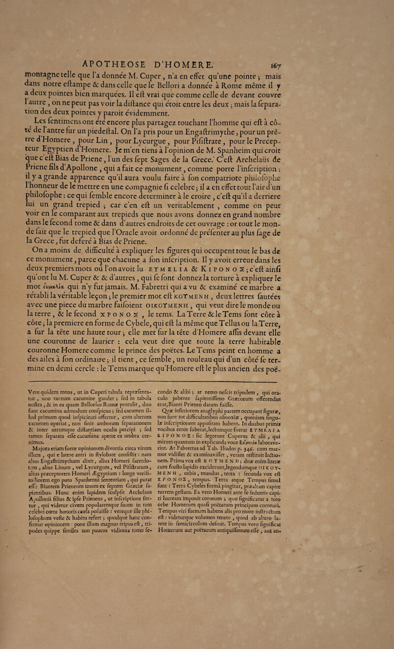 montagne telle que l’a donnée M. Cuper, n’a en effet qu’une pointe ; mais dans notre eftampe & dans celle que le Belîori a donnée à Rome même il y a deux pointes bien marquées. Il ell vrai que comme celle de devant couvre 1 autre , on ne peut pas voir la diftance qui étoit entre les deux ; mais la fepara- tion des deux pointes y paroit évidemment. / Les fentimens ont été encore plus partagez touchant l'homme qui eft à cô¬ té de 1 antre fur un piedeftal. On l’a pris pour un Engaftrimythe, pour un prê¬ tre d Homere , pour Lin , pour Lycurgue, pour Pififtrate, pour le Précep¬ teur Egyptien d Homere. Je m’en tiens à l’opinion de M. Spanheim qui croit que c eft Bias de Priene , l’un des fept Sages de la Grece.' C’eft Archelaüs de Priene fils d Apollone , qui a fait ce monument, comme porte l’infcription : il y a grande apparence qu’il aura voulu faire à fon compatriote philofophe 1 honneur de le mettre en une compagnie fi célébré j il a en effet tout l’air d’un philofophe : ce qui femble encore déterminer à le croire , c’eft qu’il a derrière lui un grand trépied j car c’en eft un véritablement , comme on peut voir en le comparant aux trépieds que nous avons donnez en grand nombre dans le fécond tome & dans d’autres endroits de cet ouvrage : or tout le mon¬ de (ait que le trepied que l’Oracle avoir ordonné de preTenter au plus fage de la Grece 5 fut déféré à Bias de Priene. On a moins de, difficulté à expliquer les figures qui occupent tout le bas de ce monument, parce que chacune a fon infeription. Il y avoit erreur dans les deux premiers mots où l’on avoit lu etmelia & KiponoSj c’eft ainfï qu’ont lu M. Cuper & & d’autres , qui fe font donnez la torture à expliquer le mot qui n’y fut jamais. M. Fabretti qui a vu & examiné ce marbre a rétabli la véritable leçon • le premier mot eft koTmen h , deux lettres fautées avec une piece du marbre faifoient oikotmenh , qui veut dire le monde ou la terre , & le fécond xpono^ , le tems. La Terre &: le Tems font côte à côte j la première en forme de Cybeîe, qui eft la même que Teilus ou la Terre, a fur la tête une haute tour ; elle met fur la tête d’Homere affis devant elle une couronne de laurier : cela veut dire que toute la terre habitable couronne Homere comme le prince des poètes. Le Tems peint en homme a des ailes à fon ordinaire j il tient, ce femble, un rouleau qui d’un côté fe ter¬ mine en demi cercle : le Tems marque qu’Homere eft le plus ancien des poë- Vcre quidem mons, ut in Cuperi tabula repræfenta- tur , uno tantum cacumine gaudet •, led in tabula noftra , & in ea quarn Bellorius Romx protulir , duo funt cacumina admodum confpicua ; fed cacumen il- lud primum quod infpicieuti oftertur, cum alterum cacumen operiat, non finit amborum feparationem 3c inter utrumque diftantiam oculis percipi j fed tamen feparata elfe cacumina aperte ex umbra cer- nimus. Majora etiam fuere opinionum divortia circa virum ilium , qui e latere antri in ftylobate confiftit : nam abus Engaftrimythum dixit, alius Homeri facerdo- t:m , alius Linum , vel Lycurgum, vel Pififtratum, alius præceptorem Homeri Ægyptium : longe verifi- m.'liorem ego puto Spanhcmii lententiam , qui putat effj Bianrem Prieneum ünum ex feptem Græcix fa- pientibus. Hune enim lapidem fculpfit Archelaüs Apollonii filius 3c ipfe Prieneus, ut inferiptione fer- tur , qui videtur civcm popularemque fuum in tant celcbricœtu honoris eau fia pofui fie : vereque ille phi- lofophum vefte 3c habitu referr j quodque hanc con¬ firmât opinionem • pone ilium magnus rripuseft, tri- podes quippe fimiles non paucos vidimus tomo fe- cundo 3c alibi j at nemo nefeit tripodem , qui ora- culo jubente fapientifîîmo Gratcorum offerendus eratjBianti Prienco datum fuifle. Qux inferiorem anagîyphi partem occupant figurât, non funt tôt difficultatibus obnoxiæ , quoniam fingu- lac inferiptionem appofitam habent. Induabus primis vocibus error fuberatje&umque fuerat E T M E a I a K I l> o N O s : fie legerunt Cuperus 3c alii , qui mirum quantum in explicanda voce Ev/u^U laborave- rint. At Fabrettusad Tab. Iliados p. 34^. cum mar- mor vidiflet 3c examinavilfet, veram reftituit le&io- nem. Prima vox eft KOTMENH; duae enimliterae cum fruftolapidis exciderunt,legendumque 01 K o r- M E N h , orbis, mundus, terra : fecunda vox eft X P o N OS , tempus. Terra arque Tempus fimul funt : Terra Cybeles forma pingitur, ptæaitam capite turrem geftans. F.a vero Homeri ante fe fedentis capi- ti laurcam imponit coronam j quo fignificatur a toto orbe Homerum quafi poëtarum principem coronan. Tempus viri formam habens alis pro more inftrudum eft : videturque volumen tenere , quod ab alrero la¬ tere in femicirculum définit. Tempus vero fignificat Homerum aut poëtarum antiquiflimum elle , aut an-
