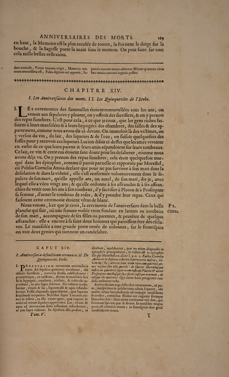 ANNIVERSAIRES DES MORTS. 169 en haut, la Mémoire eft la plus reculée de toutes, la Foi tient le doigt fur la bouche, Sc la Sageffe porte la main lous le menton. On peut faire iur tout cela mille belles reflexions. dem cxtendit, Virtus manum erigit, Memoria om. pienria manum menro admovet.Mirum quantum circa nium rcmotimma cft 3 Fides digitum ori apponic, Sa- hæc omnia exerceri ingénia poffint> CHAPITRE XIV. I. Les Annivcrfiircs des morts. 1I. Les £)uinque<virs de VErebe. h J Es ceremonies des funérailles étoient renouvellées tous les ans^ on Jl_à venoit aux fepulcres y pleurer, on y offroit des fàcrifices, & on y prenoit des repas funèbres. Ccft pour cela, à ce que je crois, que les gens riches fai- foient a leurs maufolées & à leurs hypogées des chambres, des lalles & des ap¬ partenons, comme nous avons dit ci-devant. On immoloit là des viétimes, on y verfoit du vin , du lait, des liqueurs &c de l’eau • on faifoit quelquefois des foïfes pour y recevoir ces liqueurs.Lucien difoitei-deffus quelesames vivoient en enfer de ce que leurs parens 6c leurs amis répandoient fur leurs tombeaux. Celait, ce vin 6>c cette eau étoient fans doute pour les defàlterer, comme nous, avons déjà vu. On y prenoit des repas funèbres y cela étoit quelquefois mar¬ qué dans les épitaphes , comme il paroit par celle-ci rapportée par Moreflel, ou Publia Cornelia Annia déclaré que pour ne pas furvivre à fon mari dans la defolation ôc dans la viduité , elle s’eA renfermée volontairement dans le fe- pulcre de fon mari, quelle appelle ara} un autel, de fon mari, dis je, avec lequel elle a vécu vingt ans ; & quelle ordonne à fes affranchis & à fes affran¬ chies de venir tous les ans à fon tombeau, d’y facrifîer à Pluton & à Proferpine fa femme, d’orner le tombeau de rofes, & d’y prendre leur repas. Ceux qui faifoient cette ceremonie étoient vêtus de blanc. Nous voions, à ce que je crois, la ceremonie de l’anniverfaire dans la belle planche qui fuit, où une femme voilée vient fondant en larmes au tombeau de fon mari, accompagnée de fes filles ou parentes, & peutêtre de quelque affranchie : elle a encore à fa fuite deux hommes qui paroiffentêtre des efcla- ves. Le maulolée a une grande porte ornée de colonnes -y fur le frontifpice on voit deux genies qui tiennent un candélabre. dicebam , epulabantur , quæ res etiam aliquando in epitaphiis præcipiebarur, ut videre eft in epitaphio illo per Moreftellum allato 1. 9. ç. 2. Publia Cornelia ■Annia ne in defolata orbitate fitperviveret mifera , vi- vatn me ( fie ) ultra in banc aram vira cum cjuo vixi an- nos viginti fine alla cpiercla ; cio hbertis libertabufiue no/l ris ut cjuotannis fuper aram noflram Plutoni & uxori Proferpin<e omnibufiue facrificent rofifque exornent , de relicjuo ibi epulentur. Qui ritum hune peragerent can. dida utebantur vefte. Anniverfariam erga defundos ceremoniam, ut pu- to , confpiciinus in pulchcrrima tabula foquenti t ubi mulier velata lacrymabunda ad conjugis maufoleum fe confert, comitibus filiabus aut cognatis fortequç libertabus luis : illam etiam comitantur viri duo, qui fervorum fpeciem præ fe ferunt. In maufolco magna porta cft columnis ornata j in frontifpicio duo genii candelabrum tenent. Y C A P U T XIV. I. Annivcrfariœ defiunüorum ceremeniœ. II. De Quinqucvirii Ercbi. I. T) Arentalium ceremoniæ anniverfariae JL erant. Ad fepulcra quotannis veniebatur, ubi oblatis facrificiis , convivia feralia celebrabxntur : proptereaque , ut exiftimo , divites in maufoleis fuis & in hypogeis, conclavia , triclinia , tk cubicula a'p- parabant, ut jam fupra diximus. Ibi vidimæ ma&a- bantur, vinum & lac , liquoresalii Sc aqua infunde- bantur. Foffæ aliquando apparabantur , quæ liquores hujufmodi reciperent. Narrabat iupra Lucianus ani¬ mas in inferis, ex illis viram agere , qute cognati &c amiciad eorumfepulcra apportaient. Lac, vinum & aqua ad mortuorum fitim tollendam inferebantur , ut jam fupra vidiinus. In fepulcris illis profani, ut T om. V. P L. CXXXl,