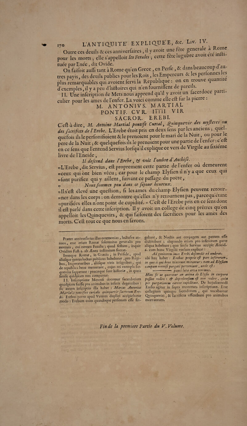 ,7o L'A N T1 QU IT E' EXPLIQUÉE, &c. Liv. IVy Outre ces deuils & ces anniverfaires , il y avoir une fete generale * pour les morts ; elle s'appelait les Feules -, cette fete lugubre avoir cte tuée par Enée, dit Ovide. . On faifoit auffi tant à Rome qu'en Grece , en Perfe , & dans beaucoup d « - très payis, des deuils publics pour les Rois , les Empereurs & les perlonnesles plus remarquables qui avoient lèrvi la République : on en trouve quantité d'exemples j il y a peu d hiftoires qui nenfouinilTentde paiei s. 11. Une infeription de Mets nous apprend qu il y avoir un lacer oce parti¬ culier pour les âmes de 1 enfer. La voici comme elle ell lui la pieire . M. ANTONIVS. MARTIAL PONTIF. C V R. 111 il V1R SACROR. EREBI. C’eft-à dire, M. Antoine Martini pontife Curial, Quinquevir des myjleies ou, des facrifices de l'Erebe. L'Erebe etoit pris en deux Cens par les anciens ; quel¬ quefois ils le perfonilîoient & le prenoient pour le mari de la Nuit ou pour .e pere de la Nuit ; & quelquefois ils le prenoient pour une partie de 1 enfer : c e en ce fens que l’entend Servius lorfqu’il explique ce vers de Virgile au lixieme livre de 1’Eneide, ï IL dejeend dans l'Erebe y & (voit l ombre d Anchifi. ^ *>L’Erebe , dit Servius, eft proprement cette partie de l’enfer ou demeurent «ceux qui ont bien vécu j car pour le champ Elyfien il n y a que ceux qui «font purifiez qui y aillent, fuivant ce paffage du poète, „ Mous finîmes peu dans ce fejour heureux. «Ils’eff élevé une queltion, fi les âmes du champ Elyfien peuvent retour¬ ner dans les corps : on démontré quelles n’y retournent pas , pareequ étant «purifiées elles n’ont point de cupidité. « C’efl de l’Erebe pris en ce fens dont il eft parlé dans cette infeription. Il y avoit un college de cinq prêtres qu on appelloit les Quinquevirs 5 & qui faifoient des facrifices pour les âmes des morts. C’eft tout ce que nous enfavons. » »> >5 Prxter annivetfarias illas cercmonias, luctufve an- nuos, crat etiam Romoe folemnitas gencralis pro mortuis , cui novnen Feralia } quod feltum , inquit Ovidius Faft-i- ab Ænea inftitutum fuerat. Itemque Roms, in Græcia , in Perfide, apud aliafque genres luctus publicus habebatur , pro Rcgi- bus, Imperatoribus , aliifque viris infigmbus^, qui de republica bene meruerant , eu jus rei exempta fie- qnentia fuppetunt : pauessque funt hiftoriat , in queis fimile quidpiam non compareat. 11. Infcriptione Metenfi docemur facerdotium quodpiara fui fie pro animabus in inferis degentibus : iic autem infçriptio ilia habet ; Marcus Antonius Martialis pontife? curialis quinquevir facrorum Erc- bi. Erebus porro apud Veteres duplici accipicbatur modo : Erebum enim quandoque perfonam elle fin- gebant, 6c No6lis aut conjugem aut patrem elTc dictirabant •, aliquando etiam pro inferorum parte aliqua habebantquo fenfu Servius accipic Æneid. 6. cum hune Virgilii verfum explicat : Ad oenitorern iras.s Ercbi descendit ad umbras. ubi hxc habet: Erebus proprie eft pars inferorum, in cjua ii cjui bene vixermt morantun nam ad Elyfïim carnpurn nonnift purgati perveniunt, unde eft : --•-. panel lata arva tenemus. Hinc fit ut quaratur an anima de Elyfio in corpora pofifiint redire : & deprehenfium eft non redire , quia per purgationem carent cupiditate. De hujufcemodi Erebo agitur in fupra memorata infcriptione. Erat collegium quinque facerdotum , qui vocabantur Quinqueviri, 6c facriEcu offerebant pro animabus mort uorum» N pin de la première Partie du V. Volume,