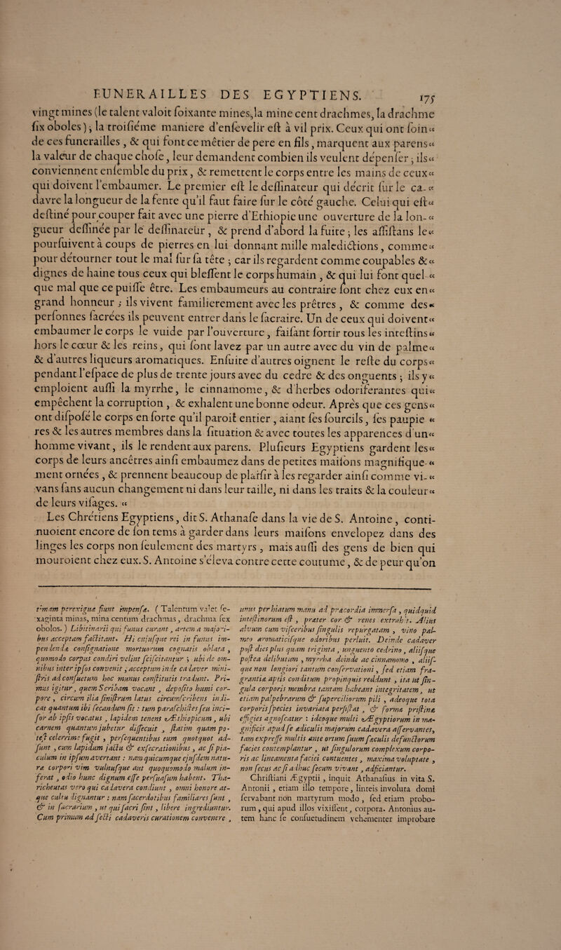 FUNERAILLES DES EGYPTIENS. i7S vingt mines (le talent valoit foixante mines,,1a mine cent drachmes, la drachme fix oboles ) j la troifîéme maniéré d enfevelir eft à vil prix. Ceux qui ont foin « de ces funérailles, 8c qui font ce métier de pere en fils, marquent aux parons* la valeur de chaque chofe, leur demandent combien ils veulent dépenfèr jils« conviennent enlemble du prix, 8c remettent le corps entre les mains de ceux* qui doivent 1 embaumer. Le premier eft le deftinateur qui décrit furie ca-* davre la longueur de la fente qu’il faut faire fur le côté gauche. Celui qui eft* deftine pour couper fait avec une pierre d’Ethiopie une ouverture de la lon-« gueur deftinée par le deftinateur , & prend d’abord la fuite ; les afliftans le* pourfuivent a coups de pierres en lui donnant mille malédictions, comme» pour détourner tout le mal lur la tête • car ils regardent comme coupables &« dignes de haine tous ceux qui blefïent le corps humain , 8c qui lui font quel « que mal que ce puifte être. Les embaumeurs au contraire lont chez eux en* grand honneur ; ils vivent familièrement avec les prêtres, 8c comme des* perfonnes lacrees ils peuvent entrer dans le facraire. Un de ceux qui doivent* embaumer le corps le vuide par l’ouverture , failant fortir tous les inteftins* hors le coeur 8c les reins ^ qui lont lavez par un autre avec du vin de palme* & d autres liqueurs aromatiques. Enluite d’autres oignent le relie du corps « pendant 1 efpace de plus de trente jours avec du cedre 8c des onguents ; ils y « emploient aufli la myrrhe, le cinnaîhome, 8c d herbes odoriférantes qui* empechent la corruption , 8c exhalent une bonne odeur. Apres que ces gens « ont difpofe le corps en lorte qu il paroi! entier , aiant les lourcils, les paupie « res 8c les autres membres dans la fttuation & avec toutes les apparences d un* homme vivant, ils le rendent aux parens. Plufteurs Egyptiens gardent les* corps de leurs ancêtres ainfi embaumez dans de petites mailons magnifique-* ment ornées, 8c prennent beaucoup de plarftr à les regarder ainft comme vi- « vans fans aucun changement ni dans leur taille, ni dans les traits 8c la couleur « de leurs vilages. « Les Chrétiens Egyptiens, dit S. Athanafe dans la vie de S. Antoine , conti- nuoient encore de fon tems à garder dans leurs mations envelopez dans des linges les corps non feulement des martyrs , maisaulîî des gens de bien qui mouraient chez eux. S. Antoine s éleva contre cette coutume, 8c de peur qu’on vmam perexigua fiant impenfœ. ( Talcntum valet fe- xaginta minas, mina centurn drachmas, drachma lex onolos. ) Libitinarii qui fumis curant, an cm a majoi- bus acceptant faftitant. Hi cnjufque rei in fun ut im- pen ien d& confîgnatione mortunrum cocnatis oblata , quomodo corpus condiri velint feifeitantur ; ubi de om¬ nibus inter ipfos convertit, acceptant ïnde ca laver mini- fins ad confuetum hoc tnunus conflitutis tradunt. Pri¬ mas igirur, qucmScriaam vacant depofito humi cor- pore y circttm ilia ftniflrum lattis circumfcribens in li¬ ent quantum ibi fecandum fît : tum parafchilles feu inci- for ab ipjts vocatus , lapident tenens lÆtbîepicum, ubi camem quantum jubetur diffecuit , Jlatim quampo- te fl celerrime fugit , perfequentibus eum quotquot ad- Junt , cum lapidum jaclu & exfecrationibus , ac Jî pia- culum in ipfum avenant : nam q nie unique cjufdcm nat ti¬ ra corpod vim vulnufque aut quoquomodo malum in¬ férât odio hune dignum effe perfuafum habent. Tha- richeutas vero qui ca lavera condiunt , omni honore at- qne cul tu dignantur ; nam facerdotibtts familiares funl , & in facrarium , ut quifacri fwt, libéré ingrediuntur. Cum primum ad febli cadaveris curationem convenerc , umts perhiatum manu ad pracordia immer fa , quidquid inteftinorum efl, prater cor & renes extrah t. Alitts alvum cum vifeeribus fingulis repurgatam , vino pai¬ me o aromaticifque odoribus perlait. Dcinde cadavcr p»fl dies plus quant, tri gin ta , unguento cedrino, aliifque poflea delibuttm , myrrka dcinde ac cinnamomo , aliif¬ que non longiori tantum confervationï, fed etiam fra- grantia aptis conditum propinquis reddunt , ita ut fin- gala corporis membra tantam habeant integritatem, ut etiam palpebrarum & fuperciliorum pili , adeoque tota corporisfpecies invariata perfiflat , & forma prtflina effgies agnofeatur : idcoque multi zÆgyptiorum in ma- gnificis apttd fe adiculis major uni cadavera afferv antes, tam expreffe nmltis ante ortum ftuim fœculis defunblorum faciès contcmplantur , ut fingulorum complexum corpo¬ ris ac linéament a faciei c ont tient es , maximavoluptate , non fecus ac fi adhuc fecum vivant, adfciantur. Chriftiani Ægyptii , inquic Athanafius in vita S. Antonii , etiam illo tempore, linteis involuta domi fervabant non roartyrum modo, fed etiam probo- rum, qui apud illos vi xi lient, corpora. Antonius au- tem hanc le confuctudinem vehementer improbare