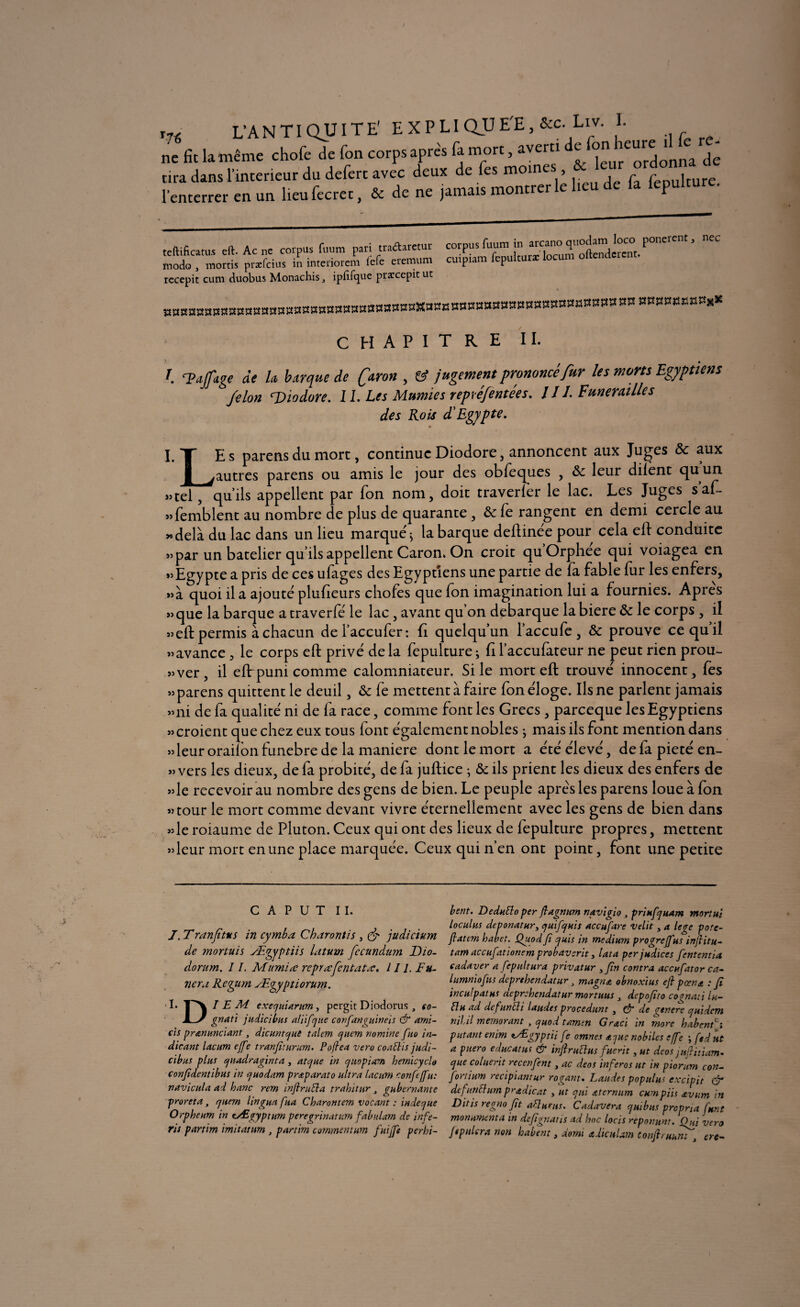i« L’ANTIQUITE' E X P LI QU E'E, &c. Liv. I. ne fit la même chofe de fon corps après fa mort, averti e ^^ure^^^ ^ tira dans l’interieur du defert avec deux de fes moines , ^ fepulture. l’enterrer en un lieufecrec, & de ne jamais montrer le lieu de la lepultu teftificatus eft. Ac ne corpus fuum pari traftaretur œrpus fuum in aicaro q«°d«n pone modo , morris prefeius in imeriorem lefc cremum curpiam fepulturæ locum oltcnclcrcnr rccepit cum duobus Monachis j ipfifque præcepit ut ««aasKaa** CHAPITRE II. r. Ttafige de h barque de faron > & jugement prononcé fur les morts Egyptiens félon gDiodore. II. Les Mumies reptéfentées. J11. Funérailles des Rois d'Egypte. I. T Es parensdu mort, continue Diodore, annoncent aux Juges & aux j[ ^autres parens ou amis le jour des obfeques , &c leur dilent quun «tel, qu’ils appellent par fon nom, doit traverler le lac. Les Juges s’af- «femblent au nombre de plus de quarante, & le rangent en demi cercle au «delà du lac dans un lieu marqué ^ la barque deftinée pour cela eft conduite «par un batelier qu’ils appellent Caron. On croit quOrphee qui voiagea en «Egypte a pris de ces ufages des Egyptiens une partie de (a fable fur les enfers, «à quoi il a ajouté plufieurs chofes que fon imagination lui a fournies. Apres «que la barque a traverfé le lac , avant qu on débarqué labiere de le corps , il «eft permis à chacun del’accufer: fi quelqu’un l’accu fe, & prouve ce qu’il «avance , le corps eft privé de la fepulture ; fi l’accufateur ne peut rien prou¬ ver, il eftrpuni comme calomniateur. Si le mort eft trouvé innocent, fes «parens quittent le deuil, & fe mettent à faire fon éloge. Ils ne parlent jamais «ni de fa qualité ni de fa race, comme font les Grecs , pareeque les Egyptiens «croient que chez eux tous font également nobles -, mais ils font mention dans «leur oraiion funebre de la maniéré dont le mort a été élevé, de fa pieté en- « vers les dieux, de fa probité, de fa juftice • & ils prient les dieux des enfers de «le recevoir au nombre des gens de bien. Le peuple apres les parens loue à fon «tour le mort comme devant vivre éternellement avec les gens de bien dans «le roiaume de Pluton. Ceux qui ont des lieux de fepulture propres, mettent «leur mort en une place marquée. Ceux qui n’en ont point, font une petite C A P U T II. J. Tranfïttts in cymba Charontis , (fi judicium de mortuis Ægypliis latum fecundum Dio- dorum. I /. Mumire rcprœfcntatœ. 11 J. Fa¬ nera Rcgum Ægyptiorum. I. I EM exequiarum, pergit Diodorus , so- JLy gnati judicibus a/iifque confanguineis & ami- cis pranunciant, dicuntque îaltm quem nomme [no in- dicant lacum ejfe tranfiturum. Poflca vero coaflis judi- cibus plus quadraginta, atque in quopiam hémicycle confidentibus in y ho dam prœparato ultra lacum confie (fit: navicula ad hanc rem infini fia trahit ur gubernante proreta, <jnern lingua fia Charontem vocant : in de que Orpheum in cÆgyptum peregrinatum fabularn de infe- rii partim imitatnm , partim commentum fuifft perhi- bent. Deduflo per fiagnum navigio , priufquam mortui loculus deponatur, quif qui s accapare velit, a lege pote- fiattm habet. Quodfi quis in medium progreffus infiitu- tam accufationem probavsrit, lata per judices fententia eadaver a fepultura privatur yfin contra accufiator ca- lumniofitis deprthendatur magna obnoxius efi pcena : fi inculpatus deprehendatur mortuus depofito cognati lu- flu ad defun fl i laudes procédanty & de genere quidem nibil memorant , quod tamen Graci in more habent ; putant enim lÆgyptii fe omnes ajuc nobiles effe \ fed ut a puero educatus & infiruflus fuerit, ut deos juditiam- que coluerit recenfent, ac deos inferos ut in piorum con- fortium recipiantur rogant. Laudes populus excipit & de fut/fl um p radient , ut qui aternum cumpiis avum in Ditis regno fit aflutus. Cadavera quibus propria funt monument a in defignatis ad hoc locis reponunt. Oui vero J«pniera non habet/t y domi adiculam Confituunt y ere-