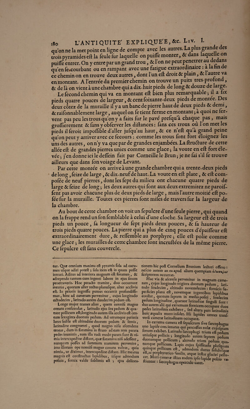 iSo L’ANTIQUITE' EXPLIQUEE, &c. Liv. I. qu’on ne la met point en ligne de compte avec les autres. La plus gran e es trois pyramides eft la feule lur laquelle on puilfe monter, & dans laquelle on puilfe entrer. On y entre par un grand trou, & l’on ne peut penetrer au dedans qu’en lèicourbant ou en rampant avec une fatigue extraordinaire • a a n e ce chemin on en trouve deux autres, dont l’un eft droit & plain, & 1 autre va en montant. A l’entrée du premier chemin on trouve un puits tres-prorond, & de là on vient à une chambre qui a dix-huit pieds de long & douze de large. Le fécond chemin qui va en montant eft bien plus remarquable j il a fix pieds quatre pouces de largeur, &centfoixante-deux pieds de montée. Des deux cotez de la muraille il y a un banc de pierre haut de deux pieds & demi, & raifonnablement large, auquel on fe tient ferme en montant j a quoi ne fer¬ vent pas peu les trous qu’on y a faits fur le pavé prefqu’à chaque pas , mais groftierement & fans y obferver les diftances: fans ces trous où Ion met les pieds il feroic impoffible d’aller jufqu’au haut, Sc ce neft qua grand peine qu’on peut y arriver avec ce fecours : comme les trous font fort éloignez les uns des autres, on n’y va que par de grandes enjambées. La ftruéture de cette allée eft de grandes pierres unies comme une glace ; la voûte en eft fort éle¬ vée j j’en donne ici le deffein fait par Corneille le Brun ; je ne fai s’il fe trouve ailleurs que dans fonvoiage de Levant. Par cette montée on arrive à une grande chambre qui a trente-deux pieds de long , feize de large , & dix-neuf de haut. La voûte en eft plate , & eft corn- pofée de neuf pierres, dont les fept du milieu ont chacune quatre pieds de large & feize de long -, les deux autres qui font aux deux extremitez ne paroif- fent pas avoir chacune plus de deux pieds de large, mais l’autre moitié eftpo- fée fur la muraille. Toutes ces pierres font miles de travers fur la largeur de la chambre. Au bout de cette chambre on voit un fepulcre d’une feule pierre, qui quand on la frappe rend un fon femblable à celui d’une cloche. Sa largeur eft de trois pieds un pouce, fa longueur de fèpt pieds deux pouces, ôc fa hauteur de trois pieds quatre pouces. La pierre qui a plus de cinq pouces d’épaiffeur eft extraordinairement dure, &c reffemble au porphyre ; elle eft polie comme une glace ; les murailles de cette chambre font incruftées de la même pierre. Ce fepulcre eft fans couvercle. tur. Quæ omnium maxima eft pyramis fola ad cacu- men ufque adiri poteft ; fola item eft in quam pofïit intrari. Aditus ad interiora magnum eft foramen , &c adrependo tantum cum ingenti labore in ejus finum penetraveris. Hoc pera&o tramite, duo occurrunc ineatüs , quorum alter re<5tusplanufque, alter acclivis eft. In prioris ingreftu puteus occurrit profundifli- mus, hinc ad cameram pervenitur , cujus longitudo o£todecim , latitudoautem duodecim pedum eft. Longe major trames alius , quem nonnifi magno conatu confcendas , latitudo ejus fex pedum & qua¬ tuor pollicum eftjlongitudo autem ilia acclivis eft Cen¬ tura fcxaginta duorum pedum. Ad utrumque parietis latus fedile eft altitudine duorum pedum & ferais , latitudine congruenti , quod magno nifu afcendens teneas, dum in foramina in ftrato ad eam rem parata pedes immittis , nam ilia rudi modo parata funt & ni- raia intercapedine diftant, quæ foramina nilî adeflent, nunquam poftes ad fummum rramitem pervenire , imo illorum ope nonnifi magno conatu valeas, quia nimia, ut diximus, intercapedine diftant. Hicraeatus magnis eft conftruftus lapidibus, iifque admodum policis, fornix valde fublimis eft > ejus delinea- tionern hic poft Cornelium Brunium ledori offero : nefcio autem an ea apud alium quempiam Moi^i*f fcriptorem occurrat. ram , cujus longitudo triginta duorum pedum , lati- tudo lexdecim , altitudo novemdecim : fornicis fu- peificies plana eft , novemquc ingentibus lapidibus conftat, quorum feptem in mediopofiti , fexdccim pedum longitudine, quatuor latitudine finguli funt: duo autem alii qui exttemum fornicem occupant duos pedes latitudinis exhibent, fed altéra pars latitudinis huicæqualis muro infîdet. Hi lapides omnes tranf. verli cameræ latitudinem occupant. In ex tréma caméra eft fepulcrum five farcopha^us uno lapide concinnatus qui percuflus nolæ cujufpum lonum exhibet. Latitudo farcophagi trium eft pedum uniulque pollicis -, longitudo autem feptem pedum duorumque pollicum ; altitudo trium pedum qua- tuorque pollicum. Lapis cujus fpiflîtudo plufquam quinque pollicum eft, admodum durus lolidufquc elt,ac porphyretico ftmilis, arque inftar glaciei pellu- cct. Mûri cameræ iftius eodem ipfo lapide polito v«- luuntur : larcophagus operculo caret.