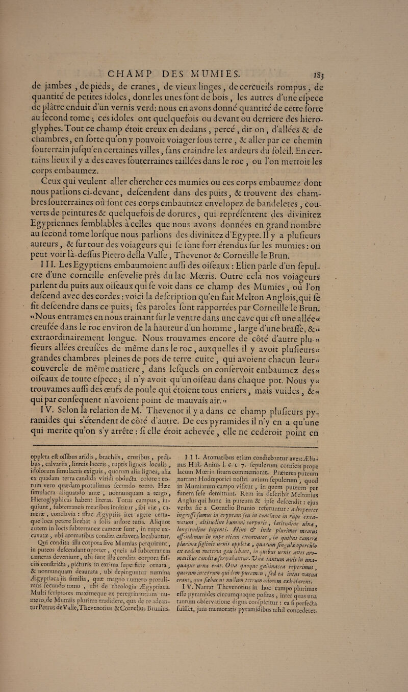 CHAMP DES MUMIES. ig$ de jambes , de pieds, de crânes, de vieux linges, de cercueils rompus, de quantité de petites idoles, dont les unes font de bois, les autres duneefpece de plâtre enduit d’un vernis verd: nous en avons donné quantité de cette forte au fécond tome ^ ces idoles ont quelquefois ou devant ou derrière des hiéro¬ glyphes. Tout ce champ étoit creux en dedans, percé , dit on , d’allées ôe de chambres, en force qu’on y pouvoit voiager fous terre , Sc aller par ce chemin fouterrain jufqu’en certaines villes, fans craindre les ardeurs du foleil. En cer¬ tains lieux il y a des caves fouterraines taillées dans le roc , ou l’on mettoit les corps embaumez. Ceux qui veulent aller chercher ces mumies ou ce s corps embaumez dont nous parlions ci-devant, defeendent dans des puits, & trouvent des cham¬ bres fouterraines où font ces corps embaumez envelopez de bandeletes, cou¬ verts de peintures &: quelquefois de dorures, qui repréfentent des divinitez Egyptiennes femblables à celles que nous avons données en grand nombre au fécond tome lorfque nous parlions des divinitez d’Egypte. Il y a plufieurs auteurs , & fur tout des voiagetirs qui le font fort étendus fur les mumies : 011 peut voir la-deffus Pietro délia Valle, Thevenot Sc Corneille le Brun. I IL Les Egyptiens embaumoient aufïi des oifeaux : Elien parle d’un fepul- cre d’une corneille enfevelie prés du lac Mocris. Outre cela nos voiageurs parlent du puits aux oifeaux qui fe voit dans ce champ des Mumies, où l’on defeend avec des cordes : voici la defeription qu’en fut Melton Anglois,qui fe f t defeendre dans ce puits- fes paroles font rapportées par Corneille le Brun. Nous entrâmes en nous tramant furie ventre dans une cave qui efi une allées creufee dans le roc environ de la hauteur dun homme , large d’une brade, extraordinairement longue. Nous trouvâmes encore de côté d’autre plu-ce fieu rs allées creufees de même dans le roc, auxquelles il y avoit plufeurs« grandes chambres pleines de pots de terre cuite , qui avoient chacun leur ce couvercle de même matière, dans lefquels on confervoit embaumez desc« oifeaux de toute efpece; il n’y avoit qu’unoifeau dans chaque pot. Nous ye< trouvâmes aufïi des œufs de poule qui étoient tous entiers , mais vuides , qui par confequent n’avoient point de mauvais air. « IV. Selon la relation de M. Thevenot il y a dans ce champ pîufeurs py¬ ramides qui s’étendent de côté d’autre. De ces pyramides il n’y en a qu’une qui mérité qu’on s’y arrête : fi elle étoit achevée, elle ne cederoit point en oppleta eft oiïîbus ariJis > bradais, cruribus, pedi- bus , calvariis, linteis laceris , ruptis ligneis loculis , jcîolorum fnnulacris exiguis 3 quorum alia lignea, alia ex quadam terra candida viriui obduda colore : eo rum veto quædam protulimus fecundo tomo. Haie fimulacra abquando ante , nonnunquam a tergo, Hieroglyphicas habent literas. Totus campus 3 in- quiunt} (ubrerraneis meatibus innititur , ibi viæ , ca- meræ , conclavia : iftac Ægyptiis iter agere cerra- que loca petere licebat a folis ardore tutis. Aliquot autem in locis fubterraneæ cameræ funt, in rupe ex- cavatæ , ubi aromatibus condita cadavera locabantur. Qui condita ilia corpora fîve Mumias perquirunt, in puteos defeendant oportet, queis ad îubterraneas caméras deveniunt, ubi funt ilia condita corpora faf- ciis conftrida, piduris in extima fuperficic ornata, & nonnunquam deaurata , ubi depinguntur numina Ægyptiaca iis fimilia, quæ magno numéro protuli- mus fecundo tomo , ubi de rhcologia Ægyptiaca. Alulti f cri proies maximeque ex peregrinantium nu¬ méroté Mumiis plurima tradidere, qua Je re adean- uirPctrusdeValie3Thevenotius ^Cornélius Biunius. III. Aromatibus etiam condiebmtur aves:Ælia- nus Hift. Anim. 1. 6. c 7. fepulcrum cornicis prope lacum Mœrin fitum commémorât. Prærerea puteum narrant Hodœporici noftri avium fepulcrum , quod in Mumiarum campo vifitnr , in quem puteum per funern fefe demittunt. Rem ira deferibit Meltonius Anglus qui hune in puteum & ipfe defeendit : ejus verba fie a Cornelio Brunio referuntur : adret entes ïng reffi fumus in cryptam feu in conclave in rupe exca¬ vatum , altitudine humant corporis , latitudine ulna , longitudine ingenti. Hinc & inde plurimos meatus ojf : tuhnm f in rupe etiam excavai os , in quibus caméra plurirna figUnis urnis oppleta , quarum finguU 0percuta ex eadim mat cria gau Ubant, in quibus urnis av es aro¬ matibus condita fervabantur. Vna tantum avis in una- quaqae uni a e^at. Ova qnoque gallinacea reperimus quorum integrum quidam put amen , fed ea intus vacua erant, quo fîebat ut nu'lum tetrwn odonm exh.durent. IV. Narrat Thevenotius in hoc campo plurimas elfe pyramides circumquaque pofitas , inter quas mu tantum obfervatione digna confpicitur : ea h perfeda fuiflet, jam memoratis pyramidibus nihil concederet.