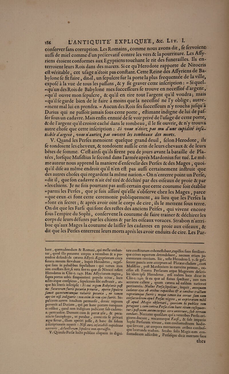 conferver fans corruption. Les Romains, comme nous avons dit, le fervoienc auffi de miel comme d’unpréfervatif contre les vers 8c la pourriture. Les Afly- riens étoient conformes aux Egyptiens touchant le rit des funérailles. Ils en- terroient leurs Rois dans desmarets. Si ce qu Hérodote rapporte de Nitocris ell véritable, cet ufage n’étoit pas confiant. Cette Reine des Alïyriens de Ba- bylone fe fit faire, dit*il, un fepulcre fur la porte la plus frequentee de la ville, expofé à la vue de tous lespaflans, 8c y fit graver cette infcription : » Siquel- « qu’un des Rois de Babylone mes fucceffeurs fe trouve en neceffite d argent, «qu’il ouvre mon fepulcre, ôc qu’il en tire tout l’argent quil voudra-, mais « qu’il fe garde bien de le faire à moins que la neceffite ne l’y oblige ; autre- »ment mal lui en prendra. « Aucun des Rois lés fucceffeurs n’y toucha jufqu a Darius qui ne paffoit jamais fous cette porte, eflimant indigne de lui de pal¬ ier fous un cadavre. Mais enfin ennuie' de fe voir privé de l’ufage de cette porte, &de l’argent qu’il croioit caché dans le tombeau, il le fit ouvrir, 8c n’y trouva autre chofe que cette infcription : Si vous riétie^pas mu d'une cupidité infa- tiable d'argent, vous riaurie\ pas ouvert les tombeaux des morts. V. Quand les Perles menoient quelque grand deuil, félon Hérodote, ils le tondoient les cheveux, 8c tondoient auffi le crin de leurs chevaux 8c de leurs bêtes de fomme. C’eft ainfi qu’ils firent peu de jours avant la bataille de Pla¬ tées , lorfque Mafiflius le fécond dans l’armée apres Mardonius fut tué. Le mê¬ me auteur nous apprend la maniéré d’enfevelir des Perles 8c des Mages , quoi¬ qu’il dife au même endroit qu’il n’en eft pas auffi certainement inftruit que des autres choies qui regardent la même nation.» On n’enterre point un Perle, » dit il, que Ion cadavre n’ait été tiré 8c déchiré par des oifeaux de proie 8c par «les chiens. Je ne fuis pourtant pas auffi certain que cette coutume foit établie «parmiles Perfes, que je fuis affuré quelle s’obferve chez les Mages , parce » que ceux-ci font cette ceremonie publiquement, au lieu que les Perfes la «font en fecret ; 8c après avoir oint le corps de cire, ils le mettent fous terre. On dit que les Farfi qui font des relies des anciens Perfes, qui vivent encore fous l’empire du Sophi, confervent la coutume de faire trainer 8c déchirer les corps de leurs défunts par les chiens 8c par les oifeaux voraces. Strabon n’attri¬ bue qu’aux Mages la coutume de laiffer les cadavres en proie aux oifeaux, 8c dit que les Perles enterrent leurs morts après les avoir enduits de cire. Les Par- bant, quemadmodum & Romani, qui melle uteban- tur , quod illo putarent corpus a vermibus & a pu- tredine defendùde cætero Aflyrii Ægyptiorum circa funeira morem fervabant , inquit Herodotus, regef- que fuos in paludibus fepeliebant : qui tamen mos non conftans £uir,fi vera fintea quæ de Nitocri rcfert Herodotus in Clio c. 147. Hæc Afiyriorum regina, fupra portas urbis frequentiori populo tritas , loco cdito atque confpicuo , fepulcrum fibi exftruxit , at- que his literis infcripfit : Si eut regum Babylonis pofi me futurorumfnerit pecunia pcnuria , aperto fepulcro fumât quantumcumque voluerit pectinia , ne tamen ape riat nifi indiguerit : non enim in rem ejus fnerit. Se- pulcrum autem inta&um permanfit, donec regnum pervenit ad Darium , qui per hanc portam nunquam tranfibat , quod rem indignam judicaret fub cadave- re pertranfire. Demum cura & portæ ufu , & pecu- niis in (aicophago, ut putabat , contentis fe privari ægre ferret, ilium aperiri juflit, & hanc ibi folum inferiptionem reperit : Nifi aun infatiabili cupiditate tenereris , defunttorum fepidera non aperuiffes. v. Qiiando Perfæ luclu publico aliquem in digni- tate conititutum cohoneftabant,capillos fuos fimiliter- que crines equorum detondebant, neenon etiam ju- mentorum omnium. Sic , telle Herodoto 1. o. fe gef- ferunt paucis ante acceptam ad Platæas cladem , cran Mafiflius j poil Maidonium in exercitu primus 3 oc- cifus cft. Funera Perfarum atque Magorum deferi- bit idem ipfe Herodotus, etfi eodem loco dicat in Clioc. 140. feea quæ ad funus fpc&ant, non ram accurate callere , quam cætera ad eafdem nationes pertinentia. Nullns Perfafepelitur„ inquit, antequam cadaver ejus ab avibus rapacibus & a canibus trattum raptatumejue fnerit ; ne que tamen ita certus fum eam confuetudinem apud Perfas vigerc , ut explorât um mi ht cjt apud Magos obfervari, quoniam hi publiée rem peragunt j cum contra Per fa clam hune ritum exfequan- tun pojfquam autem corpus cera unxerunt, fub terram condunt. Narratur quoidam qui a veteribus Perfis ori- ginemducunt, vocanturque Farfi, & fub imperio Sophi 1 erlarum vivunt, eam confuetudinem hodie- que ervare ut corpora mortuorum avibus canibuf- que laceranda tradant. Strabo folis Magis eam con- luetudinem adfctibit, Perfafque dicic moituos fuos thés