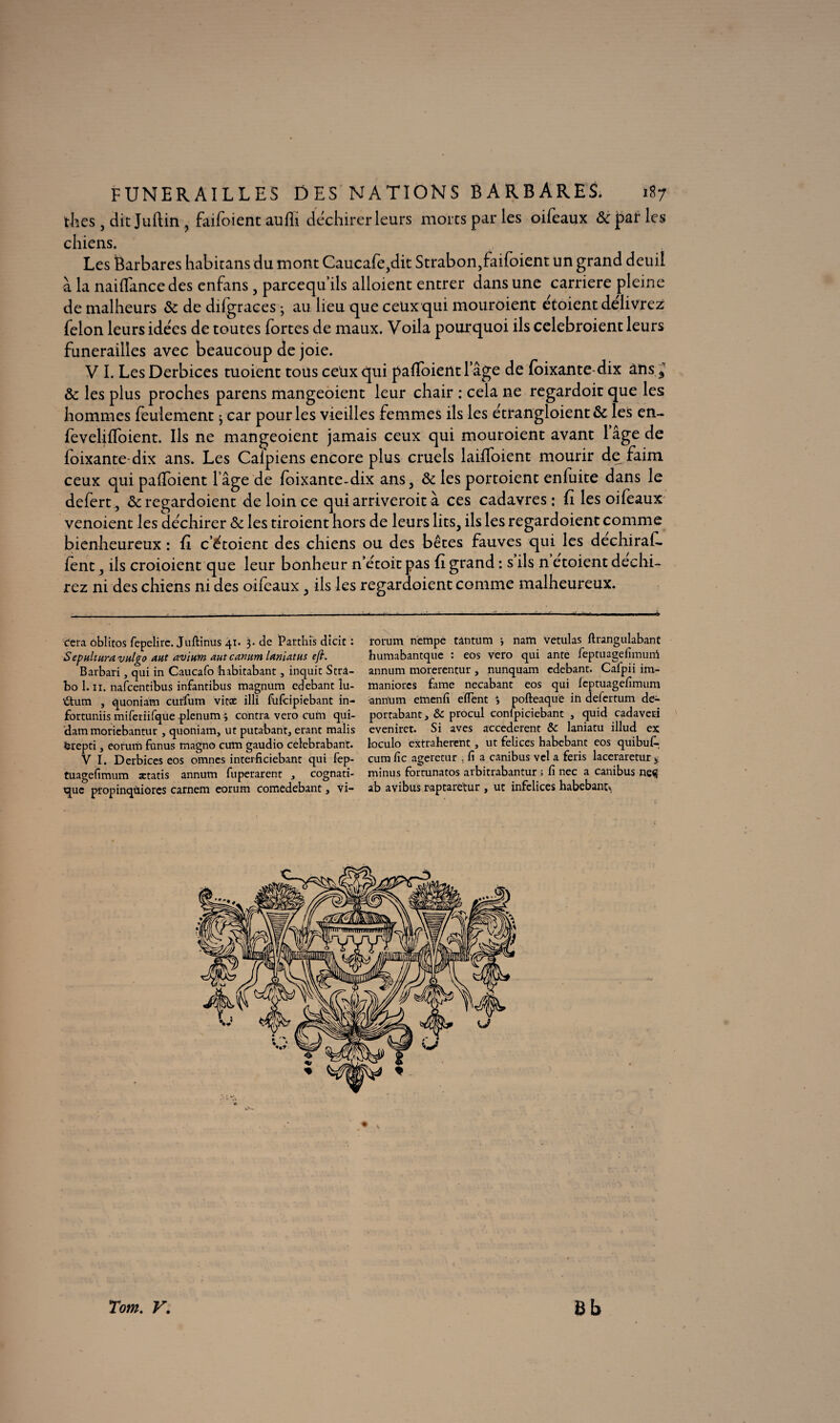 thés , dit Juftin , faifoient aufli déchirer leurs morts par les oifcaux & par les chiens. Les Barbares habitans du mont Caucafe,dit Strabon,faifoient un grand deuil à la naifïance des enfans 3 parcequ ils alloient entrer dans une carrière pleine de malheurs & de difgraces -, au lieu que ceux qui mouroient étoient délivrez félon leurs idées de toutes fortes de maux. Voila pourquoi ils celebroient leurs funérailles avec beaucoup de joie. V I. Les Derbices tuoient tous ceux qui paffoientlage de foixante dix ans d & les plus proches parens mangeoient leur chair : cela ne regardoir que les hommes feulement j car pour les vieilles femmes ils les étrangloient& les en- feveliffoient. Ils ne mangeoient jamais ceux qui mouroient avant lage de foixante-dix ans. Les Caipiens encore plus cruels laiffoient mourir de faim ceux qui paffoient l’âge de foixante-dix ans, 6c les portoient enfuite dans le defert, 6c regardoient de loin ce quiarriveroità ces cadavres: fi les oifeaux venoient les déchirer 6c les tiroient hors de leurs lits, ils les regardoient comme bienheureux : fi c’étoient des chiens ou des bêtes fauves qui les dechiraf- fènt, ils croioient que leur bonheur n’étoit pas fi grand : s ils n etoient déchi¬ rez ni des chiens ni des oifeaux 3 ils les regardoient comme malheureux. (fera oblitos fepelirc. juftinus 41. 3. de Parthis dicit : SepHlturavnlgo aut avium autcanum laniatHS eft. Barbari, qui in Caucafo habitabant, inquit Strà- bo 1.11. nafcentibus infantibus magnum edebant îu- iftum , quoniam curfum vitæ illi fufcipiebant in- fortuniis miferiifque .plénum 3 contra vero cum qui¬ dam moriebantur , quoniam, ut putabant, erant malis ërepti, eorum funus magno cum gaudio celebrabant. V I. Derbices eos omnes interficiebant qui fep- tuagefimum ætatis annum fuperarent , cognati¬ que propinqùiores carnem eorum comedebant, vi- rorum nempe tântum y nam vetulas llrangulabant humabantque : eos vero qui ante feptuagefimurri annum morerentur, nunquam edebant. Cafpii im- maniorcs famé necabant eos qui leptuagefimum annum emenfi eiïent y pofteaqué in defertum de- portabant, & procul conlpiciebant , quid cadaveri eveniret. Si aves accederent & laniatu illud ex loculo extraherent, ut felices habebant eos quibufi-, cum fie ageretur , fi a canibus vel a feris laceraretur 4 minus fortunatos arbitrabantur ; fi nec a canibus ne«S ab avibus raptaretur , ut infelices habebanu