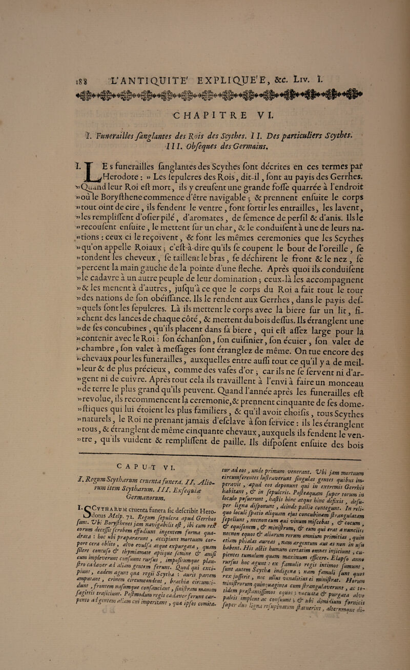 CHAPITRE VI. j. Funérailles fkngltmtes des Rois des Scythes. 11. Des particuliers Scythes. III. Obfeques des Germains. I.T Es funérailles fàngïantes des Scythes font décrites en ces termes paf JL^ Hérodote : » Les lèpulcres des Rois, dit-il, font au payis des Gerrhes. «Quand leur Roi efl mort, ils y creufent une grande foffe quarrée à l’endroit »où le Boryflhenecommence d’être navigable ^ & prennent enfuite le corps «tout oint de cire , ils fendent le ventre , font fortiries entrailles, les lavent, «les remplirent d’ofier pilé , d’aromates , de femence de perfll & d’anis. Ils le «recoufent enfuite, le mettent fur un char, & le conduifent à une de leurs na¬ ttions : ceux ci le reçoivent, <k font les mêmes ceremonies que les Scythes »quon appelle Roiaux; c’efl-à-dire qu’ils fe coupent le bout de l’oreille , le «tondent les cheveux, fe taillent le bras, fe devinrent le front & le nez , fe «percent la main gauche de la pointe d une fléché. Apres quoi ils conduifent «le cadavre a un autre peuple de leur domination 5 ceux-là les accompagnent «& les mènent à d’autres, jufqu ace que le corps du Roi a fait tout le tour «des nations de fon obêiflance. Ils le rendent aux Gerrhes, dans le payis def- « quels font les fepulcres. Là ils mettent le corps avec la biere fur un lit, fl¬ èchent des lances de chaque cote, & mettent du bois deifus. Ils étranglent une «de fes concubines , qu ils placent dans là biere , qui ell allez large pour la «contenir avec le Roi ; fen echanfen, fon cuiflnier, fon écuier , fon valet de «chambre, fon valet à mefTages font étranglez de même. On tue encore des «chevaux pour les funérailles, auxquelles entre auflî tout ce qu’il y a de meil- «leur ôc de plus précieux, comme des vafes d or - car ils ne fe fervent ni d’ar- «gent ni de cuivre. Aprês tout cela ils travaillent à l’envi à faire un monceau «de terre le plus grand qu ils peuvent. Quand l’année apre's les funérailles efl «revoiue, ils recommencentlaceremonie,&prennentcinquantede fes dôme «niques qui lui étoient les plus familiers, & qu’il a voit choifls, tous Scythes «naturels, le Roi ne prenant jamais d’efclave àfonfervice: ils les étranglent « tous, & é tranglent de meme cinquante chevaux, auxquels ils fendent leVen «tre, quils vuident & remplirent de paille. Ils difpofent enfuite des bois C A P U T VI. /. Rcgtem Scytharum cruentafunera. II. Alio- mm item Scytharum. III. Exfeqùiœ Germanorum. I.r’CYTHARuM crucnta finlera fie deferibit Hero- •s: r 72‘ Reêlm ftpHlcra apud Gerrhos J uni. Vbi Boryfthenes jam navigabilis efl , ibi cum re£ eorum decejfuferobem effodiunt ingentem forma qua- drata : hoc ubi prapararunt, accipiunt mortuum cor- pore cera obltto 3 alvo evulfa atque expurgata 3 quant Jilere conrufo & thymiamate apïique femine & anifl cum impleverunt confiant rurfus 3 tmpofuumque plaL flro cadaver ai aham gentem fer un t. Quod qui exci- Pmm> ^demaguntqua regii Scytha : auris panem amputant3 cnnem circumtondent y brachia citcumci- dunt y front em nafumque confauciant,finifl ram manum fagittis trajiciunt. Pnflmodum regis cadaverferunt c ar¬ penta ai gentem aliam ai imperium t, qUA ipfos comita- turadeos 3 unde primum vénérant. Vbi jam mortuum eircumftrente s luftraverum fmgulas gentes qui b us im¬ per ayit , apud eos deponunt qui in extremis Gerrhis habitant, in fepulcris. Pofteaquam fuper tomm in loculo pofuerunt , haflis hinc atque hinc defixis de fu¬ per ligna difponunt, deindc pallie contegunt. In riti- quo locult [patio ahqiiam ejus concubinam flrangulatam Jepeliunt, neenoneum qui vinum mifeebat, &cocum & equifonem 3& miniflrum, Gr eum qui erat anuncüsl neenon equos Cr aliarum rerum omnium primltias , quin eticm phialas aureas , nam argentum aut as non in nfn habent. His aüis humum certatim omnes injicium , cu- p tente s tumulum quam maximum effleere. Elapfo anno rurfus hoc agunt : ex famulis regis intimos fumunt funt autem Scytha indigente ; nam famuli funt quoi rex j offert 13 nec ullus vcnalitius ei tniniflrat. Bonm mtmflrorum quinquagmta cum flrangulaverunt, to- udcm p'^ wijfims equos : vacuata & purgata alvo rfn - dmprmaC dimidium fomich [upc, duo Ugna refupmatum flatnerim 3 altcrnLue di- !