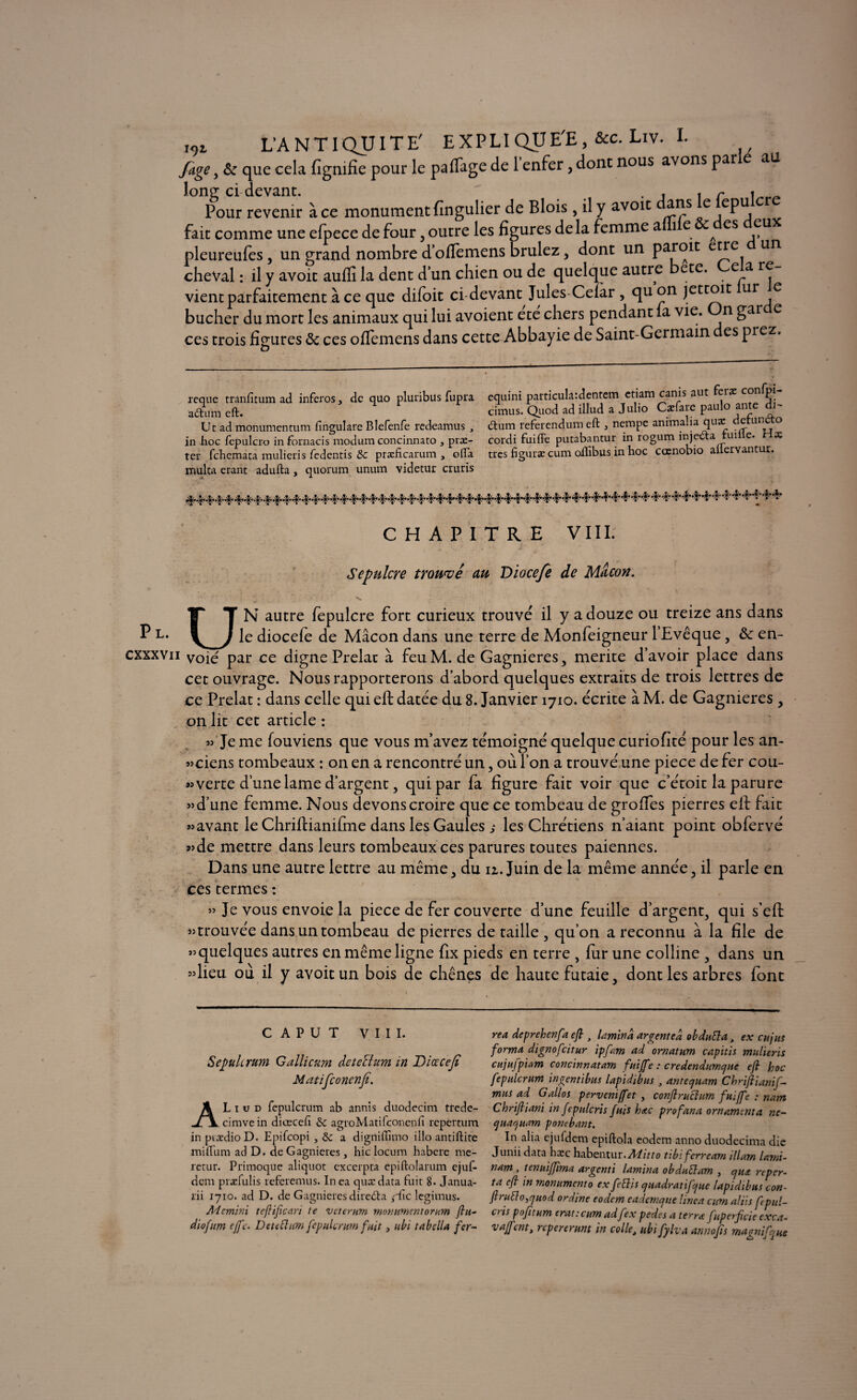 Juge, & que cela lignifie pour le partage de 1 enfer, dont nous avons par au long ci-devant. . . , r * _ Pour revenir à ce monument fingulier de Blois, il y avoit ans e epu fait comme une efpece de four , outre les figures delà femme aie ^ es eux pleureufes, un grand nombre d’offemens brûlez , dont un par°ic e^e, un cheval : il y avoit aufii la dent dun chien ou de quelque autre ete. e a re vient parfaitement à ce que difoit ci devant Jules Ceïar , qu on jettoit ur e bûcher du mort les animaux qui lui avoient ete chers pendant fa vie. n gar e ces trois figures <3c ces ofiemens dans cette Abbayie de Saint-Germain es prez. reque tranfitum ad inferos y de quo pluribus fupra adtum eft. Uc ad monumentum fingulare Blefenfe redeamus , in hoc fepulcro in fornacis modum concinnato , præ- ter fchemata mulieris fedentis & præficarum , ofla multa erant adufta, quorum unum videtur cruris equini particula:dentem etiam canis aut feræ confrn- cimus. Quod ad illud a Julio Cæfare paulo ante di- ftum referendum eft , nempe animalia quæ detunao cordi fuiffe putabantur in rogum injecta fuille. ris très figurai cum oilibus in hoc cœnobio alfervantur. CHAPITRE VIII. Sépulcre trouvé au Dioceje de Maçon. UN autre fepulcre fort curieux trouve il y a douze ou treize ans dans le diocefe de Mâcon dans une terre de Monfeigneur l’Evêque, &: en¬ voie par ce digne Prelac à feuM. de Gagnieres, mérité d’avoir place dans cet ouvrage. Nous rapporterons d’abord quelques extraits de trois lettres de ce Prélat : dans celle qui eft datée du 8. Janvier 1710. écrite à M. de Gagnieres , on lit cet article : » Je me fouviens que vous m’avez témoigné quelque curiofité pour les an- «ciens tombeaux : on en a rencontré un, où l’on a trouvé une piece de fer cou¬ verte d’une lame d’argent, qui par fa figure fait voir que c’étoit la parure «d’une femme. Nous devons croire que ce tombeau de groffes pierres eft fait «avant le Chriftianifme dans les Gaules ,* les Chrétiens n’aiant point obfervé «de mettre dans leurs tombeaux ces parures toutes paiennes. Dans une autre lettre au même, du 11. Juin de la même année, il parle en ces termes : « Je vous envoie la piece de fer couverte d’une feuille d’argent, qui s’eft «trouvée dans un tombeau de pierres de taille , qu’on a reconnu à la file de «quelques autres en même ligne fix pieds en terre , fur une colline , dans un «lieu où il y avoit un bois de chênes de haute futaie, dont les arbres font c A P u T VIII. Scfulirttm Gallicum detcHum in Diœcejt Matifconcnjî. AL i u d fepulcrum ab annis duodecim trede- cimvein diœcefi & agroMatilconenfi repertum in piædioD. Epifcopi , & a digniflhno illo antiftite miftlim ad D. de Gagnieres, hic locum habere me- retur. Primoque aliquot excerpta epiftolarum ejuf- dcm præfulis referemus. In ea qurcdata fuit 8. Janua- lii 1710. ad D. de Gagnieres dire&a gûc legimus. Aicmini tefificari ie vcterum monumentorum ftu- diofum ejfc. Deteftttm fepulcrum fuit 3 ubi tabella fer¬ re a deprehenfa eft > lamina argent ea obduEla, ex eu jus forma dignofeitur ipft-m ad ornât um capitis mulieris cujufpiam concinnatam fuiffe : credendumcjue eft hoc fepulcrum ingentibus lapidibus , antecjuam Chriftianif- mus ad Gallos perveniffet , conftruclum fuiffe : nam Chriftiani in fepnlcris fuis bac profana ornameuta ne- cjuacjuam pornbant. In alia ejufdcm epiftola eodem anno duodecima die Junii data hæc habentur. Alitto tibi ferream ilium lami- nam , tenuiftïma argenti lamina obduttam , cjua reper- ta eft in monument0 ex fettis quadratifque lapidibus con- ftrutto,rjuod ordine eodem eadcmque linea cum aliis f paï¬ ens pofitum erat:cum adfex pedes a terra fuperftcie cxca- vaffent, repererum in colle, ubi fylva anno fis magnifque