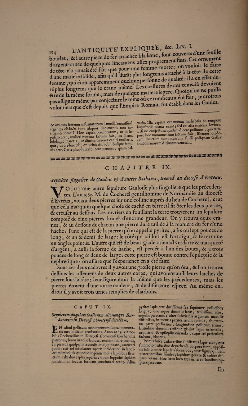 L’ANTIQUITE' EXPLIQUE’E, &c. Liv. ï. T94 ^ ï r ï font couverts d une feuille bourlet, ôc l’autre pièce de fer attachée a la lai > faits. Cet ornement d ardent ornée de quelques lmeamens allez prop on vouloir le faire de tête n’a jamais été fait que pour une femm \ é à la-tête de cette d’une matière-folide, afin qu’il durât plus j- , jitc'. q a en effet du- •femme, qui étoit apparemment quelque perfon q • ^ dévoient ré plus longtems que le crâne même. Les coeffures dec«tems^ d être de la même forme, mais de quelque matière !egere. Qio.qu on nas afljgnermêmepar conjcclure le tems ou ce tonie i i: j„s {es Gaules, volontiers quec’eft depuis que l’Empire Romain fut établi dans les Gaules. varia, ilia capitrs ornamenta muliebfia eo tempore hujufmodi formæ erant ; fed ex alia matena levioie. Et fi ne conjectura quidem dicere poffimus, quo tem- pore hoc monumentum fa&um fuit , libenter crede- rem ftrudtum monumentum fuifle poftquam Galh$ in Romanorum ditionem vénérant. & ovatum ferteum inftrumcntum lamella tenuiffima argenteâ obducta funt aliquot lineamentis non in- ‘elcganter ornatâ. Hoc capitis ornamentum , nt in e pulcro erat, mulieri mortuac faCtum fuit , ex nima folidaque materia , ut diutius hacreret capiti mulieris, quæ , ut credere eft, ex ptiftiafiis rtobilibufqtie remi¬ nis état. Certe plus duravit ornamentum, quam cal- C H A P I T R E IX. -Sépulcre fingdier de Gaulois & d'autres barbares prouvé au diocefe d'Evreux. VO ï c ï une autre fepulture Gauloife plus finguliere que les preceden¬ tes. L’an 1685. M. de Cocherelgentilhomme deNormandie au diocefe d’Evreux, voiant deux pierres for une colline auprès du lieu de Cocherel, crue que cela marquent quelque chofe de cache en terre : il fît ôter les deux pierres, •& creufer au. deflous. Les ouvriers en fouillant la terre trouvèrent un fepulcre compofè de cinq pierres brutes d’éïiorme grandeur. On y trouva deux crâ¬ nes , 6c au deffous de chacun une pierre dure taillée à la maniéré du fer d’une hache : l’une qui eh: de la pierre qu’on appelle pyrites , afîx ou fept pouces de long, & un 6c demi de large : le côté qui tailloir eh: fort aigu, 6c le termine en angles pointus. L’autre qui eh: de beau giade Oriental verdâtre & marqueté d’argent, a auffi la forme de hache, eft percée à l’un des bouts ,■& a trois pouces de long & deux de large : cette pierre eft bonne contre l’épilepfie 6c la néphrétique • on afture que l’experience en a éré faite. Sous ces deux cadavres il y avoit une grofle pierre qu’on ôta, 6c l’on trouva deflous les oflemens de deux autres corps, qui avoient auffi leurs haches de pierre fous la tête : leur figure étoit la même que les précédentes • mais les pierres étoient d’une autre couleur , & de differente elpece. Au même en¬ droit il y avoit trois urnes remplies de charbons. c a P u T IX. Sepulcrum fîngulare Gallorum aliorumque Bar- barorum in Diœcefi Ebroicenfi detettum, EN aliud g3llicum monumentum fupra memora- tis meo judicio praeftantius. Anno 16S5. vir no- bilis Cocherellius in Diœcefi Ebroicenfi Cocherellii patronus, binos in colle lapides, rermini more pofitos, lulpicarus quidpiam reconditum fignificare , amoveri juflît : cui rei inludantes operæ inciderunt in fepul- crum impolitis quinque ingentis molis lapidibus llru- <5tum : ibi duo capita reperta \ queis fuppofiti lapides toridem in lecuris foimam concinnati erant. Alius pyrites lapis erat duriflîmus fcx fcpremve pollicibu* longus, uno arque dimidio latus, tenuiffima acie, angulis peracutis ; altcr fubviridis argenteis maculis di tondus, in fecuris pariter ritum aptatus , ab extre- ma parte perforatus, longitudine pollicum trium , latitudine duorum : eftque giadus lapis oricntalis * nephritidi & epilepfiæ curandæ, cujus rei pcriculum fadum y idoneus. Primishilce cadaveribus fubftratus lapis crat ,qu» fummoto , alia duo deprehenfa corpora funt, appofi- tis ‘ollto more lapideis fecuribus, quæ figura quidem pracccdentibus fimiles, lapidum gencre & colore dif- paies eiant. Hoc item loco très urnæ carbonibus op- pleræ jaccbant. r En