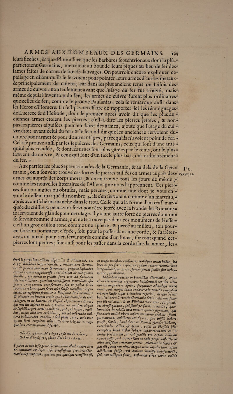 ARMES AUX TOMBEAUX DES GERMAINS. 199 leurs fléchés, & que Pline allure que les Barbares feptentrionaux dont la plû-« part et oient Germains, mettoient au bout de leurs piques au lieu de fer des» lames faites de cornes de bœufs fauvages. Onpourroit encore expliquer ce» paifage en difant qu ils le fervoient pour pointer leurs armes d’autres métaux « & principalement de cuivre* car dans les plus anciens tems on faifoit des» armes de cuivre : non feulement avant que billage du fer fut trouve , mais» meme depuis 1 invention du fer, les armes de cuivre furent plus ordinaires» que celles de fer, comme le prouve Paufanias ; cela fe remarque auffi dans» les Héros d Homere. il n eft pasneccfïaire de rapporter ici les témoignages» de Lucrèce 6: d Hefiode, dont le premier apres avoir dit que les plus an » cicnnes armes etoient les pierres, c’eft-à dire les pierres jettées , & non» pas les pierres aiguilees pour en faire des armes , ajoute que l’ufage du cui-« vre etoit avant celui du fer : 6c le fécond dit que les anciens fe fervoient du» cuivre pour armes 6c pour d autres u fages, pareequ’ils n’a voient point de fer. » Cela fe prouve auffi par les fepulcres des Germains -, ceux qui font d'une anti « quite plus recuîee , 8c dont les urnes font plus gâtées par le tems, ont le plus» fouvent du cuivre , 8c ceux qui font d un fiecle plus bas, ont ordinairement» du fer. « Aux parties les plus Septentrionales de la Germanie, 8c au delà de la Gcr-» manie , on a fouvent trouve ces fortes de pierres taillées en armes auprès des» urnes ou auprès des corps morts -y8c on en trouve tous les jours de même ,« comme les nouvelles littéraires de l’Allemagne nous l’apprennent. Ces pier-« res font ou aigiies ou obtufes, mais percees, comme une dont je vous en « voie le deffiein marqué du nombre 4. ils s’en fervoient comme d’un marteau,» après avoir fiché un manche dans le trou. Celle qui a la forme d’un œuf mar « quée du chiffre 6. peut avoir fervi pour être jettée avec la fronde^ les Romains» fe fervoient de glands pour cet ufage. Il y a une autre forte de pierres dont on« fe fervoit comme d’armes, qui ne fe trouve pas dans ces monumens de Heffe:« c’eff un gros caillou rond comme une fphere , & percé au milieu , foit pour» en faire un pommeau d’épée , foit pour le pafTer dans une corde, Sc l'arrêter» avec un nœud pour s en lervir apres comme d un fouet, fur tout quand ces»' pierres font petites *, foit auffi pour les pafTer dans la corde fans la nouer, les» ferri fagittas fuas ofiîbus afperafle, & Vilnius II b. i i. e. 37. Barbaros Septentrionales 3 vicinos certe Germa~ ni s & partem maxlmam Gcrmanos, prafixa kafilibus cornua iirorum cufpidaviffe ; vel deniquè de allô quovis métallo , are autem in prlmis ferri loco ad fabricant tclorum adhibito, cjuoniam vetufiffimos mortalium ifto genere 3 non tantum ante ferrum , fed & pu (h a ferra inventa jrebrius quant ferro ufos fuijfe clariffimis arqu- mentis exmplifjue frmatur a Paufania in Laconicis : & alto qu'm ex herottm armis apui Homcrum facile erat colligere, ne de Lucretii & Heftodi obfervatione dicam, quorum ille diferte in h b. y. prœmittens quidem aliqua de lapiiibus pro armis adhibitis 3 fed 3 ut liquet, rudi- bus t neque ulla arte cufpidatis 3 vel ad inferenda vai¬ ncra habilioribus redditis : fed prias, ait, arris eut <juim ferri cognitus ufus ; llle veto ivtçyoïs v* 14^. quo loco atatem ancam deferibit. 7o7( J «y fttlncm ufj nlr/ia 3 yixrsot Shs oÎkoi , Xc/.hkcp J'03 [Ahai S'oCte tV/ê o'/j'ufcf, P ut bus dehac ipfa gente Germanorum ifiud adderc licet ar r,umentum ex hifee ipfis vetufiffirms fepulcris Gcr- mania depromptttm , quorum quo quodque vetufius tf3 ac rnagis vetufate confirmas erofafque urnas babet 3 ita ineo œspraferro reperitur ; qunm contra recentior’ibus integrioribufqut tir ni s fercea pot lus junttajînt inflm- ment a 3 quam etnea. Addendum videtur in borealibus Germania, atque ultra Germanium regtonibus bujufcemodi lapides telo- rtm vicem prœbere aptos , fréquenter admadum juxta urnas, vel alioqui juxta cadavera in timnlis compofta repertos fuijfe atque etiamium reperiri t de qua re nos huicloci nova litterarïa G< r mania fapi us edocenr, Cunt~ que illi velacutiy & ut Pliniana voce utar y cufpidatî> vel obttifi quidem 3 fedjïmul perforati in medio , qua- lem vides in tabella mca numéro quarto ftgnatum, qui fine dubïo mallci vicem inferto manubria prabuit : ficutî qui numéro 6. exhibetur ovi figura 3 pro miffili haberi poteft , funda , hattd fecus ac Romani glandes folebant3 excuticndo. Aliud eft genus 3 cujiis' iy H a fiels iftis exemplum hand exjlat fph&ra infar r omnium ac in medio perforât um, ut vel gladiis pro capulo addirum vider i poffit, vel inferto fune ac no do prope adfiriFlo in alius cuiufdam annomrn generis , etiamque in fait te a & flagelli, cum non nimis magna molis lapi bes funt, ufum adhibittm fuijfe, vel denique irnmijfo hujufcemo ii, fed non colligato fine 3 pofquam areu cap ut valide