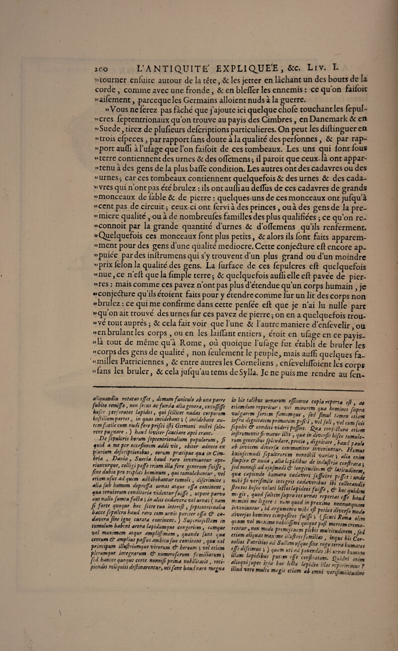 '« tourner en fuite autour de la tête, & les jetter en lâchant un des bouts de la corde , comme avec une fronde, & en blefïér les ennemis : ce qu’on faifoit «aifement, parcequeles Germains alloient nuds à la guerre. «Vous ne ferez pas fâche que j’ajoute ici quelque chofe touchant les fepul- «cres feptentrionaux qu’on trouve au payis des Cimbres, en Danemark ôc en «Suede, tirez de plufieurs defcriptions particulières. On peut les diftinguer en «trois efpeces , par rapport fans doute à la qualité des perfonnes, ôc par rap- «port aufli àl’ufage que l’on faifoit de ces tombeaux. Les uns qui font fous «terre contiennent des urnes & des offemens; il paroit que ceux-là ont appar- «tenu à des gens de la plus baffe condition. Les autres ont des cadavres ou des «urnes.; car ces tombeaux contiennent quelquefois ôc des urnes ôc des cada¬ vres qui n’ont pas été brûlez : ils ont aufliau defïus de ces cadavres de grands «monceaux de fable ôc de pierre : quelques-uns de ces monceaux ont jufqua «cent pas de circuit ; ceux ci ont fervi à des princes, ou à des gens de la pre- «miere qualité, ou à de nombreufes familles des plus qualifiées ; ce qu’on re- «connoit par la grande quantité' d’urnes ôc d’oflemens qu’ils renferment. «Quelquefois ces monceaux font plus petits, & alors ils font faits apparem- «ment pour des gens d’une qualité médiocre. Cette conjecture eft encore ap- «puiée par des inftrumens qui s’y trouvent d’un plus grand ou d’un moindre «prix félon la qualité des gens. La furface de ces fepulcres eft quelquefois «nue, ce n’eft que la {impie terre ; ôc quelquefois aufli elle eft pavée de pier- «res : mais comme ces pavez n’ont pas plus d’étendue qu’un corps humain , je «conjecture qu’ils étoient faits pour y étendre comme fur un lit des corps non «brûlez: ce qui me confirme dans cette penfée eft que je n’ai lu nulle parc «qu’on ait trouvé des urnes fur ces pavez de pierre ; on en a quelquefois trou¬ vé tout auprès ; Ôc cela fait voir que l'une ôc 1 autre maniéré d’enfevelir , ou «en brûlant les corps , ou en les laiflant entiers, éroit en ufage en ce payis- «là tout de même qu’à Rome, où quoique l’uiàge fut établi de brûler les «corps des gens de qualité, non feulement le peuple, mais aufli quelques fa- « milles Patriciennes, ôc entre autres les Cornéliens , enfeveliffoient les corps «fans les brûler, ôc cela jufqu’autems deSylla. Jenepuisme rendre au fen- aliquandiu rotatus effet 3 demum funiculo ab una parte fubito remiffo, non fecus aefunda alia généra, cxcuffife hofee perjoratos lapides, qui fcilicet nudas corponm koftilium partes, in quas incidebant ; ( incidebant au- tim facile cum nudi fere prifei ifli Germani noilri fiè¬ rent pugnare , ) haui leviter fauciare apti erant. De fepulcris komm feptentrionalium populorum, fi quid a me per occafîoncm addi vis, obiter adnoto ex plurium deferiptiombus, eorum pracipue qua m Cm- bria , Dania 3 S aéria kaud raro inveniuntur ape- ri un turque, colligi poffe trium ilia fere generum fuijfe > fine dubio pro tr 'iplici keminum , qui tumulabantur, vel etiam uf is ad quem adkibebantur tumuli, diferimine ; alia fub hutnum depreffa amas atque cjfa continent, qua tenuiorum conditoria videnturfuijfe , utpote parvo aut nallo fumtu fallu j in alus cadavera vel urnas ( nam fi forte quoque hoc frire tua interefl} feptentrionalia kacce fcpulcra kaud raro cum urnis panier cjfa 0“ ca¬ davera fine igné curât a continent. ) Superinjtüam in tsimulant kabtnt arena lapidumque congericm, eamque vel maximum atque atnpitjfimam , quando funt ct un centum & amp U us paffus ambitu fuo continent, qua vel principum illufiriumque virorum & heroum ; vel etiam plerumque integwum & numérofarum familiarum ; fed hancce quoque certe nonnifi prima nobilitatis, reci- piendss reliquiis defhnarentttr, uti fane kaud raro magna . , 'JJ'.. CJf y a etumdum repentur ; vel minortm qua homines fupr vulgartm forum fammque , fed Jfîmul tamen ata? wfra dtgmtatm primawm pffui, vel-foti 3 vel cum ftpulti & conditi videri poffint. Qu conjàlura etia? infinmtnusfi matur illis , qua in diverfis kifee tumulo rum generibus fplcndore, precio , dignitate 3 kaud paul ab invtcem dwerfa ccvmnniter inveniuntur. Humu kujufctmodi fpulcrcnm nonnihil variât -, ait a enit fimpiex er nuda , alia lapidibus de induflria ccrflrata jednonmft ad ejufmodi & longitudimm & latitudinem qua capiendo kumano cadaveri Js.fficere prffct • ma mh fit verif mile integris cadavertbus ibi collorandt firatos hofice veluti letloslapideos fuijfe, & hocquidt? mrgts, quod fait cmfupraeos urnas repertas effe hau, numini me legere : ?u.m qued inprox 'mo nonnunquat inveniuntur y id argumento miki efi potius diverfomod diverjos homines cempefitos fuijfe y (ficutiJComa oln qi.tim vel maxime nobüiffimi quiquepojl mortemerema rentur ytion modo promtjcuam plebis multitudinem fe etiam aliquas maxime iilsfiresf.milias, inque his Cor mlrr°'\?raîrïîlosfd Sud*™ ufque fine rogo terra kumatc tf edijcmus ; ) quam uti ad ponendas ibi urnas kumvi ülam lapidibus puuns cfje confirmât». Ouidni enit a toquijuper tpfa hoc Idto lapideo illos nperircmui illud vero multo magis etiam ab omni verifimilitudin