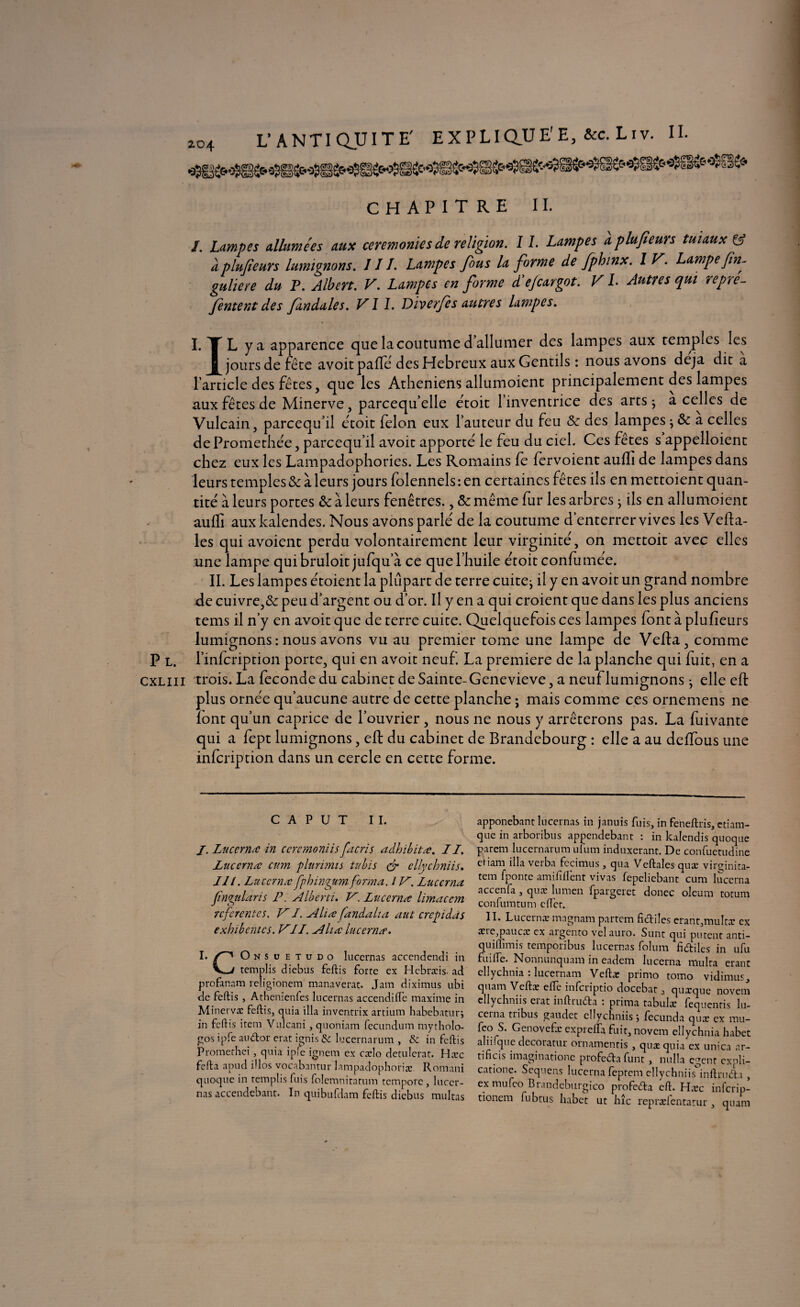 L’ANTIQUITE' EXPLIQUE'E, &c. Liv. II. CHAPITRE II. I. Lampes allumées aux ceremonies de religion. 11. Lampes aplufieurs tuiaux & àplufieurs lumignons. III. Lampes fous la forme de fphinx. 1 V. Lampe fin- guliere du P. Albert. V. Lampes en forme d'e/cargot. V L Autres qui repré- /entent des fendilles. VII. Diverfes autres lampes. I, TL y a apparence que la coutume d allumer des lampes aux temples les f jours de fête avoitpafïe des Hebreux aux Gentils : nous avons déjà die a ■l’article des fêtes, que les Athéniens allumoient principalement des lampes aux fêtes de Minerve, parcequ’elle étoit l’inventrice des arts; a celles de Vulcain, pareequ’il étoit félon eux l’auteur du feu & des lampes ; & a celles dePromethée, pareequ’il avoir apporte le feu du ciel. Ces fêtes s appelloient chez eux les Lampadophories. Les Romains fe fervoient aufli de lampes dans leurs temples & à leurs jours folennels : en certaines fêtes ils en mettoient quan¬ tité à leurs portes & à leurs fenêtres., & même fur les arbres ; ils en allumoient auffi auxkalendes. Nous avons parlé de la coutume d’enterrer vives les Vefta- les qui avoient perdu volontairement leur virginité, on mettoit avec elles une lampe quibruloit jufqu’à ce que l’huile étoitconfumée. IL Les lampes étoient la plupart de terre cuite; il y en avoit un grand nombre de cuivre,& peu d’argent ou d’or. Il y en a qui croient que dans les plus anciens tems il n’y en avoit que de terre cuite. Quelquefois ce s lampes font à plufieurs lumignons : nous avons vu au premier tome une lampe de Vefta, comme P l. l’infcription porte, qui en avoit neuf. La première de la planche qui fuit, en a cxliii trois. La fécondé du cabinet de Sainte-Genevieve, a neuf lumignons ; elle eft plus ornée qu’aucune autre de cette planche ; mais comme ce s ornemens ne font qu’un caprice de l’ouvrier, nous ne nous y arrêterons pas. La fuivante qui a fept lumignons, eft du cabinet de Brandebourg : elle a au deffous une infeription dans un cercle en cette forme. c A P u T II. /. Lucerruc in ceremoniis facris adhibitœ. 11. Luc cm a cum plurïmis tubïs gr cllychniis. 111. Lîtccrnœfphingumforma. 1V. Luccrna Jïngularis P. Alberti. V. Lucerna limaccm referentes. VI. A lire fandaha aut crépi dûs exhibentes. Vil. A lire lucemœ. I. O N S ü E t u d o lucernas acccndendi in templis diebus feftis forte ex Hebræis- ad profanam religionem manaverat. Jam diximus ubi de feftis , Athenienfes lucernas accendifte maxime in Minervæ feftis, quia ilia inventrix artium habebatur; in feftis item Vulcani, quoniam fecundum mytholo- gos ipfe audtor erat irais & lucernarum , & in feftis Promerhei, quia ipîe ignem ex cælo detulerat. Hæc fefta apud illos vocabantur lampadophoriæ. Romani quoque in templis fuis folemniratum temporc, lucer¬ nas accendebant. In quibufdam feftis diebus militas apponebant lucernas in januis fuis, in feneftris, ctiam- que in arboribus appendebant : in kalendis quoque parem lucernarum ufum induxerant. De confuetudine etiam ilia verba fccimus, qua Veftales quæ virginita- tem fponte amififtent vivas fepeliebant cum luccrna accenfa, quæ lumen fpargeret donec oleum totum confumtum eftet. II. Lucernæ magnam partem ficftiîes erant,multæ ex aneqaaucæ ex aigcnto velauro. Sunt qui purent anti- Smis tempoiibus lucernas folum fi<5tiles in ufu . Nonnunquam in eadem lucerna niulta étant ellychnia . lucernam Vcftæ primo tomo vidimus, quam Veftæ elîe infciiptio docebat, quæque novem cllychniis eiat inftrudta i prima tabulæ fequentis lu- ceina tiibus gaudet cllychniis \ fecunda quæ ex mu- feo S. Gcnovefæ exprefta fuit, novem ellychnia habet aliifque decoratur ornamentis, quæ quia ex unica ar- tificis imaginatione profe6ta funt , nulla egent cxuli- catione. Sequens lucerna feptem ellychniis inftnufta , ex mufeo Brandeburgico profedla cft. Hæc inferip- tionem fubtus habet ut hîc repræfentarur , quam