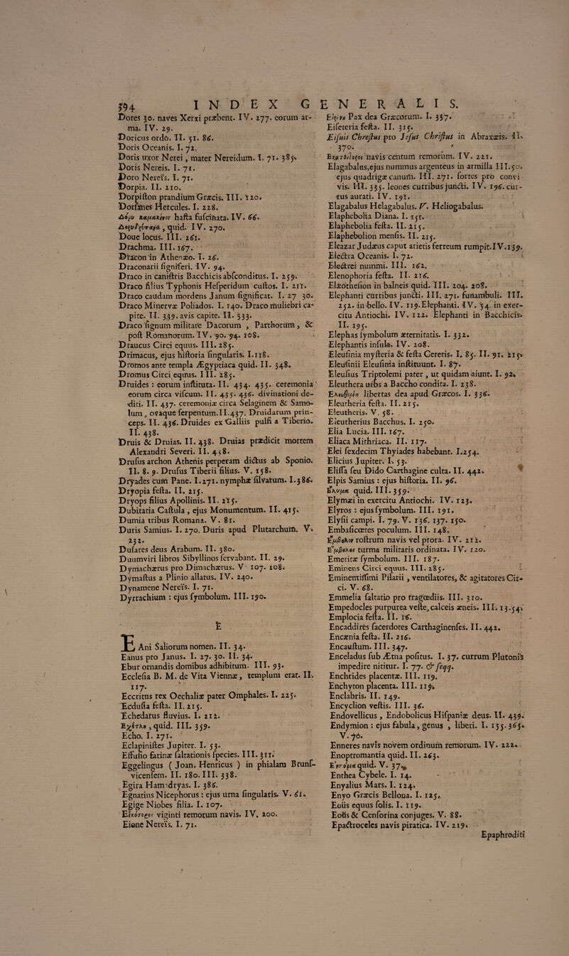 rn i n d e x g Dores 50. naves Xerxi pracbent. IV. 277. corum ar¬ ma. IV. 29. D oricus ordô. II. 51. 8«». Doris Oceanis. I. 72. Boris uxor Nerei, mater Nercitlum. I. 71. 385^ Doris Nereis. I. 71. Doro Nereïs. ï. 71. Dorpia. II. 210. Dorpifton prandium Græcis. III. Ï20. Dorfïnes Hercules. I. 228. Ao^u xet^emivov hafta fufciftata. IV. JSo^uJ'^TUfà , quid. IV. 270. Doue locus. III. 2^1. Drachma. III. 167. Dïacônin Athenæo. ï. 16. Draconarii figniferi. IV. 94. Draco in caniftris Bacchicis abfconditus. I. 259. Draco filius Typhonis Hefperidum cuftos. I. 211. Draco caudam mordens Janum fignificat. I. 27 30. Draco Minervæ Poliados. I. 140. Draco rïiuliebri ca- pirc. II. 3.39.avis capite. II. 533. Draco fignum militaire Dacorum , Parthorurn, Sc poft Romanorum. IV. 90. 94. rô8. Draucus Circi equus. III. 285. D rimacus, ejus hiftoria fingularis. I.118. Dromos ante templa Ægyptiaca quid. II. 348. Dromus Circi eqirus. III. 285. Druides : eorum inftituta. II. 454. 435. cercmonia ' eorum circa vifcum. II. 435. 436. divinationi de- -diti. II. 437- ceremoniæ circa Selaginem & Samo- lum, ovaque ferpentum.II.437. Druidarum prin- ceps. II. 43^. Druides ex'Galliis pulfi a Tiberio. II. 438. Bruis &c Druias. II. 438. Druias pridicit môrtem Alexandri Severi. II. 438. Drufus archon Athenis perperam didus ab Sponio. II. 8. 9. Drufus Tiberii filius. V. 158. Dryades cuto Pane. I.271. nymphae filvatum. I.3 8tf. Bryopia fefta. II. 215. Dryops filius Apollinis. ïï. 215. Dubitatia Caftula , ejus Monumentum. II. 415. D umia tribus Romana. V. 81. Duris Samius. I. 270. Duris apud Plutarchurû. V. 23î* Dulares deus Arabum. II. 380. Duumviri libros Sibyllinos fcrvabant. II. 29. Dymachærus pro Dimachærus. V 107. 108. Dymaftus a Plinio allatus. IV. 240. Dynamene Nereïs. I. 71. Dyrrachium : ejus fymbolüm. III. 190. E Ani Saîiorum nomen. II. 34. Eanus pro Janus. I. 27. 30. II. 34. Ebur ornandis domibus adhibitum- III. 93. Ecclefia B. M. de Vita Vicnnæ, templum erat. It. nj. Eccritus rex Oechaliae pater Omphales. I. 225. Ecdufia fefta. II. 215. Echedafus fluvius. I. 21 i. , quid. III» 35?- Echo. I. 271. Eclapiniftes Jupiter. I. 53. Eftufio Éarinæ faltationis Ipecies. III. 311» Eggelingus ( Joan. Henricus ) in phialara Brunf- vicenfem. II. 180. III. 338. Egira Harmdryas. I. 38^. Egnatius Nicephorus : ejus ürna fingularis. V. £i. Egigc Niobes filia. I. 107. Izwmoçqc viginti remorum navis. IV. 200. Ei©ne Nereïs. I. 71. E N E R A L I S. E?ç>vu Pax dea Gra:corum. I. 337. Eifcteria fefta. II. 315. Eifuis Chrejlns pro Jcfns Chriftus in Abraxxis. ‘IR • 37°* . * E^ridsçoj navis ccntum remorum. IV. 221. Elagabalus,ejus nummus argenteus in armilla III.50. ejus quadrigæcanum. III. 271. fortes pro convi vis. l'IÏ. 335. leoncs curribus jundi. IV. 196.cur- •rus aurati. IV. 19t. Elagabalus Helagabalus. V. Heliogabalus. Elaphebolia Diana. I. 1 5r. Elaphebolia fefta. II. 215. Elaphebolion menfis. II. 215. Eleazar Judæus caput arietis ferreum rumpit.IV.i39. Elcdra Oceanis. 1. 72. E-ledrei nummi. III. 162. Elenophoria fefta. II. 21& Eliôthefion in balneis quid. III. 204. 208. Elephanti Cürribus jundi. III. 271. funambuli. III. 252. inbello. IV. 119.Elephanti. IV. 54. in exer- citu Antiochi. IV. 122. Elephanti in Bacchicis. II. 195. Elephas lymbolum aeternitatis. I. 332. Elephantis infula. IV. 208. Eleufinia myfteria & fefta Gereris. I. 85. II. 91. 215% Eleufinii Eleufinia inftiruunt. I. 87. Eleufius Triptolemi pater , ut quidam aiunt. I. Eleuthera ui-DS a Baccho condita. I. 238. EKivôtpî* Jihertas dea apud Gtxcos. I. 336. Eleurheria fefta. II. 215. Eleuthcris. V. 58. . Èîeutherius Bacchus. I. 250. Elia Lucia. III. 167. Eliaca Mithriaca. II. 117. El-ei fexdecim Thyiades habebant. I.254. Elicius Jupiter. I. 53. Elifla feu Dido Carthagine culta. II. 442. Elpis Samius : ejus hiftoria. II. 9^. quid. III. 359. Elymæi in exercitu Antiochi. IV. 123. Elyros : ejus fymbolüm. III. 191. Elyfii campi. I. 79. V. 136. 137. 150. Embaficœtes poculum. III. 148. roftrum navis vel prora. IV. 212. EV/Soa#* turma militaris ordinata. IV. 120. Emeritæ fymbolüm. III. 187. Eminens Circi equus. III. 2.85. Eminenti'ffimi Pilarii, ventilatores, & agiratores Cir¬ ci. V. 68. Emmelia faltatio pro fragœdiis. III. 310. Empedocles purpurea vefte_,calceis aeneis. III. 13.54Ï Emplocia fefta. II. itf. Encaddirès facerdotes Carthaginenfes. II. 442. Encænia fefta. II. 216. Encauftum. III. 347. Enceladus fub Ætna pofitus. I. 37. currum Plutonfë impedire nititur. I. 77. & feqq. Enchrides placentas. III. 119. Enchyton placenta. III. 1191, Ënclabris. II. 149. Encyclion veftis. III. 36'. Endovellicus , Endoboiicus Hifpaniæ deus. II. 439. Endymion : ejus fabula, genus , liberi. I. 155.365*. V. 70. Enneres navis novem ordinum remorum. IV. 111» Enoptromantia quid. II. 263. Byro'pici quid. V. 37^ Enthea Cybele. I. 14. Enyalius Mars. I. 124. Enyo Grrrcis Belloua. I. 125» Eoüs equus folis. I. Ï19. Eotis& Cenforina cor juges. V. 88. Epadrocclcs navis piratica. IV. 219» Epaphrodifi