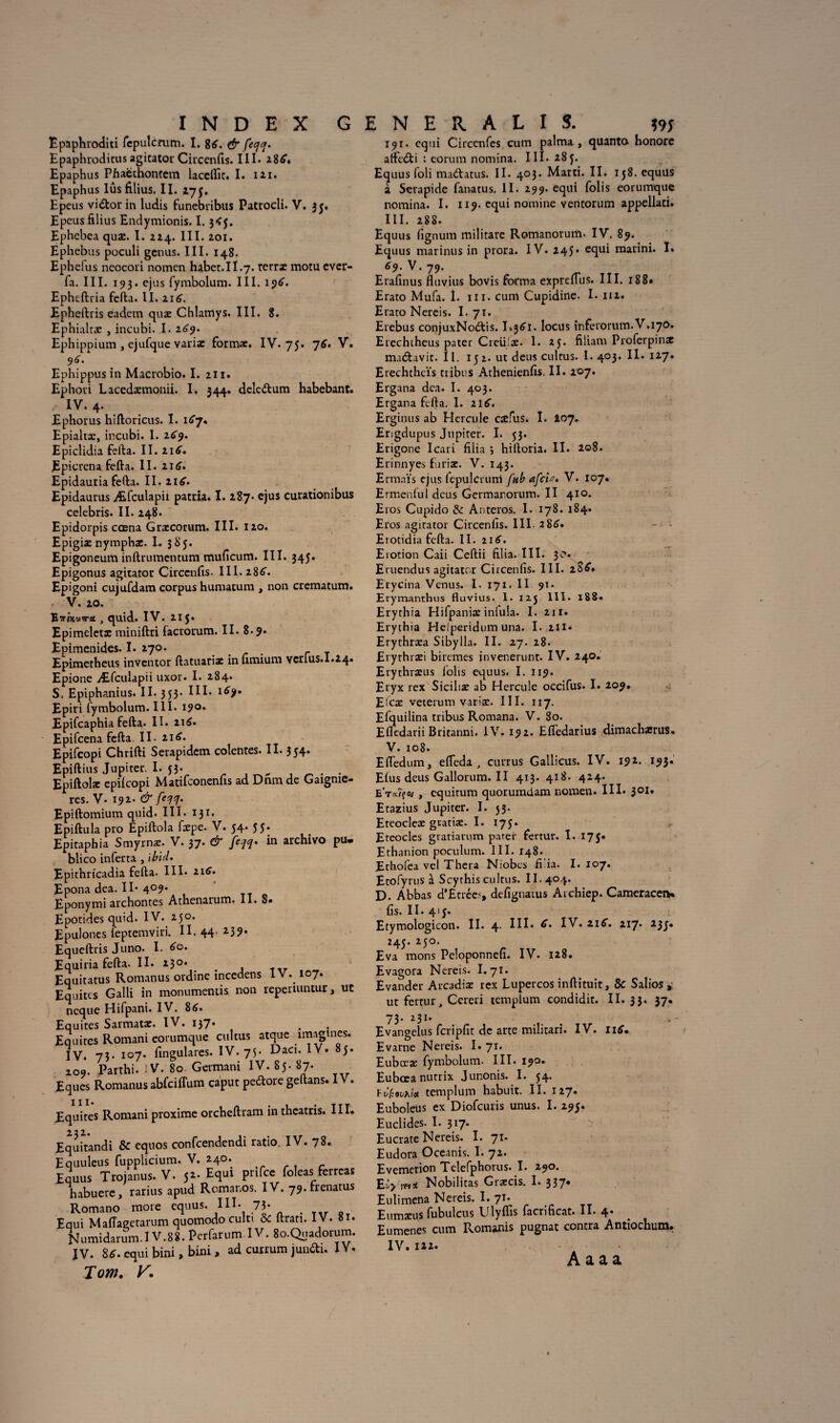 Epaphroditi fepulcrum. I. 8£. & fecjcj. Epaphrodicus agitator Circenfis. III. 28£. Epaphus Phaethontem laceflît. I. izi. Epaphus Iûsfilius. II. 173. Epcus vidor in ludis funebribus Patrocli. V. 33. Epcus filius Endymionis. 1.3<j. Ephebea quæ. I. 214. III. 201. Ephebus poculi genus. III. 148. Ephelus neocori nomcn habet.II.7. terræ motu ever- fa. III. 193. ejus fymbolum. III. 19^. Epheftria fefta. II. 216. Epheftris eadcm quæ Chlamys. III. 8. Ephialtæ , incubi. I. 269. Ephippium , ejufque variæ formæ. IV. 75. 76. V. 9^. Ephippus in Macrobio. I. 211. Ephoii Lacedæmonii. I. 344. deledum habebant. IV. 4. Ephorus hiftoricus. I. 167. Epialtæ, incubi. I. 269. Epiclidia fefta. II. 216. Epicrena fefta. II. 216. Epidauria fefta. II. ii£* Epidaurus Æfculapii patria. I. 287* ejus cutationibus celebris. II. 248. Epidorpis cœna Græcorum. III. 120. Epigiæ nymphæ. I. 385. Epigoneum inftrumentum muficum. III. 345. Epigonus agitator Circenfis. III. 286. Epigoni cujufdam corpus humatum , non crcmatum. V. 20. B vinviret , quid. IV. 215. Epimelctæ miniftri facrorum. II. 8.9» Epimenides. I. 270. Epimetheus inventor ftatuariæ in fimium Ycrius.I.24. Epione Æfculapii uxor. I. 284. S. Epiphanius. II. 353. IH* Epiri fymbolum. III. 190. Epifcaphia fefta. II. 216. Epifcena fcfta. II. 216. Epifcopi Chrifti Serapidcm colentes. II. 354. Epiftius Jupiter. I. JJ* „ . . Epiftolæ epifcopi Matifconenfis ad Drun de Gaignie- res. V. 192. & feqq. Epiftomium quid. III. 131. Epiftula pro Epiftola fæpe. V. 54. 55. Epitaphia Smyrnæ. V. 37* & fini* *n archivo pu» blico inferta , ïbid. Epithricadia fefta. III* a 16* Epona dea. Il* 4°9* Eponymi archontes Athenarum. II. 8» Epotides quid. IV. 250. Epulones leptemviri. II. 44 *3?* Equeftris Juno. I. 60. Equiria fefta. II. *30* # # , tty Equitatus Romanus ordine incedens IV. 107. Equités Galli in monumentis non reperiuntur, ut neque Hifpani. IV. 8<>. Equités Sarmatæ. IV. 137* Equités Romani eorumque cultus atque imagines. IV. 73- 107* fingulares. IV. 75- Daci. IV. 85. 209. Parthi. IV. 80 Germani IV. 85. 87. Eques Romanus abfciffum caput pedore geftans. IV. Equités Romani proxime orcheftram in theatris. III. Equitandi & equos confcendendi ratio. IV. 78. Equuleus fupplicium. V. 24°; Equus Trojanus. V. 52. Equi prifce foleas fer reas habuere, rarius apud Romar.os. IV. 79. frenatus Romano more equus. III- 73- Equi Maflagetarum quomodo culti & ftran. IV. 81. Numidarum.I V.88. Perfarum IV. 8o.Quadorum. IV. S6. equi bini, bini, ad curium jundi. IY. Tom. V. 191. equi Circcnfes cum palma , quanto honore affedi : eorum nomina. III. 283. Equus foli madatus. II. 403. Marti. II. 158. equus à Serapide fanatus. II. 299. equi folis eorumque nomina. I. 119. equi nomine ventorum appellati. III. 288. Equus fignum militare Romanorum. IV. 89. Equus marinus in prora. IV. 245* equi marini. I* 69. V. 79. Erafinus fluvius bovis forma exprcfTus. III. 18 8* Erato Mufa. 1. ni. cum Cupidine. I. 112. Erato Nereis. I. 71. Erebus conjuxNodis. locus inferorum.V.170. Erechtheus pater Creüjæ. 1. 25. filiam Proferpinæ madavit. II. 152. ut deus cultus. I. 403. II. 127. Erechthcïs tribus Athenienfis. II. 207. Ergana dca. I. 403. Ergana fcfta. I. 216. Erginus ab Hercule cæfus. I. 207.. Erigdupus Jupiter. I. 53. Erigone Icari filia *, hiftoria. II. 208. Erinnyes furiæ. V. 143. Ermaïs ejus fepulcrum fub afcU» V. 107. Ermenful deus Germanorum. II 410. Eros Cupido & Anteros. I. 178. 184. Eros agitator Circenfis. III. 286. Eiotidia fefta. II. r\6. Erotion Caii Ceftii filia. III. 30. Eruendus agitator Circenfis. III. là 6, Etycina Venus. I. 171. II 91- Erymanthus fluvius. 1. 123 111. 188. Erythia Hifpaniæ infula. I. 211. Erythia Helperidum una. I. 211« Erythræa Sibylla. II. 27. 28. Erythræi biremes invenerunt. IV. 240. Erythræus folis equus. I. 119. Eryx rex Siciliæ ab Hercule occifus. I. 209. Efcæ veterum variæ. III. 117. Efquilina tribus Romana. V. 80. Efledarii Britanni. IV. 192. Efledarius dimachærus. V. 108. Efledum, efleda , currus Gallicus. IV. 192. 193. EfusdeusGallorum.il 413. 418. 424. EVaïfo/ , equitum quorumdam nomen. III. 301, Etazius Jupiter. I. 33. Eteocleæ gratiæ. I. 175. Eteocles gratiarum parer fertur. I. 175. Ethanion poculum. III. 148. Ethofea vel Thera Niobcs fi’ia. I. 107. Etofyrus à Scythis cultus. II. 404. D. Abbas d’Etréa, defignatus Archiep. Cameracen* fis. II. 415» Etymologicon. II. 4. III* ^* IY. 11S, 217. 23J. 245. 250. Eva mons Peloponnefi. IV. 128. Evagora Nereis. 1.71. Evander Arcadiæ rex Lupercos inftituit, & Salios , ut fertur, Ccreri templum condidit. II. 33. 37* 73. 231. Evangelus fcripfit de arte militari. IV. 116* Evarne Nereis. I» 71. Eubœæ fymbolum. III. 190. Eubœa nurrix Junonis. I. 54. hv(:ouhitt templum habuit. II. 127. Euboleus ex Diofcuris unus. I. 295. Euclides- I* 317* Eucrate Nereis. I. 71* Eudora Occanis. I.72. Evemerion Telefphorus. I. 290. JiLy Yfiit Nobilitas Giæcis. I. 337* Eulimena Nereis. I. 71* Eumæu.s fubulcus Ulyffis facrificat. II. 4. Eumenes cum Romanis pugnat contra Antiochum* IV. 122. A a a a