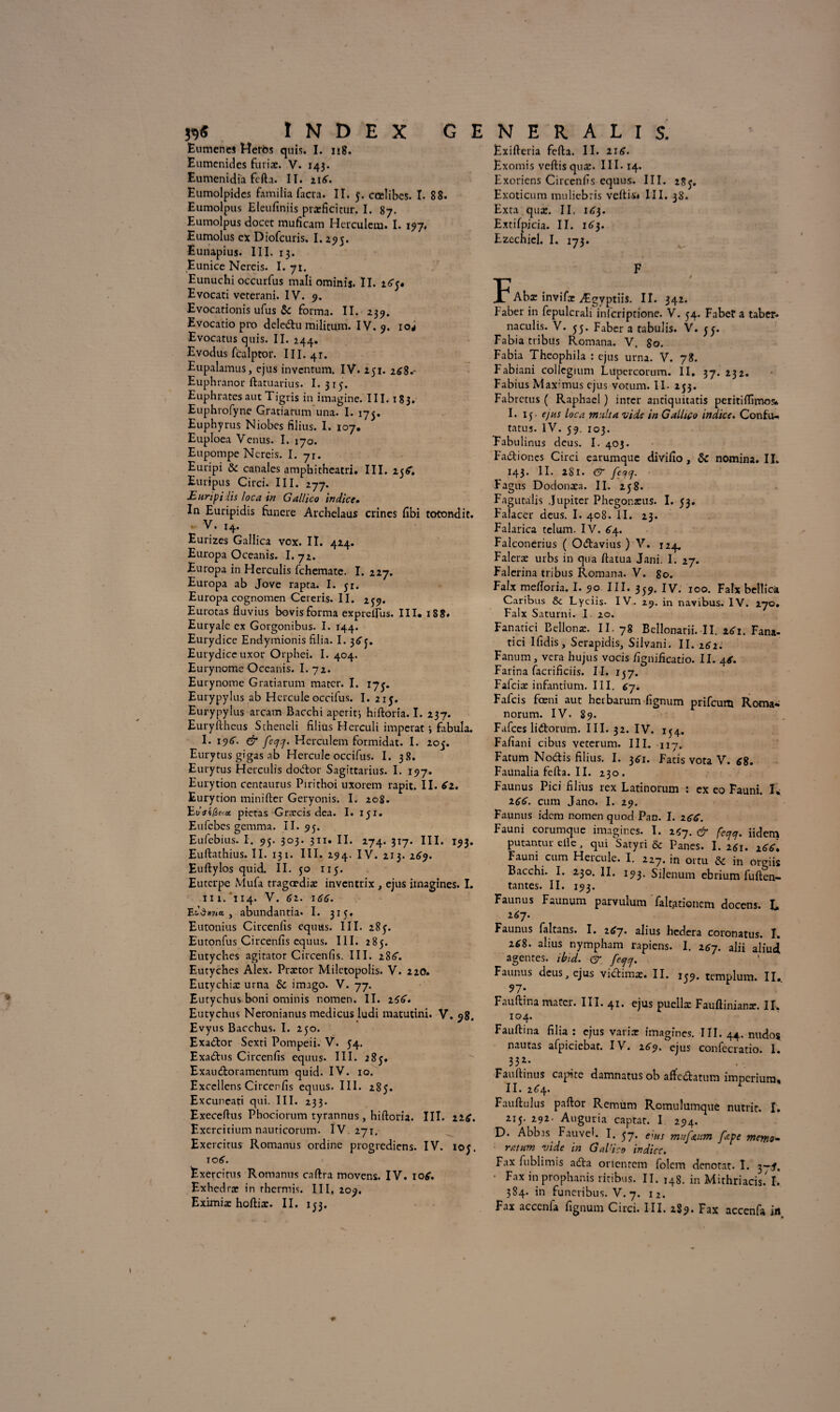 Eumenes Herôs quis. I. n8. Eumcnides furix. V. 143. Eumenidia fcfta. II. 21^. Eumolpides familia facra. II. 5. cœlibes. I. 88. Eumolpus Eleufiniis prxficitur. I. 87. Eumolpus docet muficam Herculcm. I. 197* Eumolus ex Diofcuris. 1.295. Eunapius. III. 13. Eunice Nereis. I. 7t. Eunuchi occurfus mali ominis. II. icTy* Evocati vererani. IV. 9. Evocationis ufus &: forma. II. 239. Evocatio pro deledtu militum. IV. 9. io^ Evocatus quis. II. 244. Evodus fcalptor. III. 41. Eupalamus, ejus inventum. IV. 251. 268.- Euphrànor ftatuarius. I. 315. Euphratesaut Tigris in imagine. III. 183. Euphrofyne Gratiarum una. I. 175. Euphyrus Niobes filius. I. 107. Euploea Venus. I. 170. Eupompe Nereis. I. 71. Euripi & canales amphitheatri. III. 25^. Euripus Circi. III. 277. JEunpi lis loca tn Gallico indice• In Euripidis fùnere Archelaus crines fibi totondit. - V. ,4. Eurizes Gallica vox. II. 424. Europa Oceanis. I. 72. Europa in Herculis fehemate. I. 227. Europa ab Jove rapta. I. yr. Europa cognomen Cereris. II. 239. Eurotas fluvius bovis forma expreirus. III. 188. Euryale ex Gorgonibus. I. 144. Eurydice Endymionis filia. I. 36 y. Eurydice uxor Orphei. I. 404. Eurynome Oceanis. I. 72. Eurynome Gratiarum mater. I. 17^. Eurypylus ab Hercule occifus. I. 215. Eurypylus arcam Bacchi aperitj hiftoria. I. 237. Euryllheus Stheneli filius Herculi imperat ; fabula. I. 196. & fecjy. Herculem formidat. I. 205. Eurytus gigas ab Hercule occifus. I. 38. Eurytus Herculis doiftor Sagittarius. I. 197. Eurytion centaurus Pirithoi uxorem rapit. II. 62. Eurydon minifter Geryonis. I. 208. ’Evaifcfict prêtas Græcis dea. I. 151. Eufebes gemma. II. 95. Eufebius. I. 95. 303. 311. II. 274. 317. III. 193. Euftathius. II. 131. III. 294. IV. 213. 269. Euftylos quid. II. 50 115. Euterpe Mufa tragœdix inventrix , ejus imagines. L 11 i. '114. V. 62. 1gg. Efdwpia , abundantia. I. 315. Eutonius Circenlîs equus. III. 285. Eutonfus Circenfis equus. III. 285. Eutyches agitator Circenfis. III. 288’. Eutyches Alex. Prxtor Miletopolis. V. 22O. Eutychix urna & imago. V. 77. Eutychus boni ominis nomen. II. igg. Eutychus Neronianus medicus ludi matutini. V. 98. Evyus Bacchus. I. 250. Exa&or Sexti Pompeii. V. 54. Exaâ:us Circenfis equus. III. 285. Exau&oramentum quid. IV. 10. Excellens Circenfis equus. III. 285. Excuneati qui. III. 233. Execeftus Phociorum tyrannus , hiftoria. III. 226. Exercitium nauticorum. IV 271, Exercitus Romanus ordine progrediens. IV. ioy. 10(5. Exercirus Romanus cnftra movens. IV. 10g. Exhedrx in rhermis. III, 209. Exifteria fcfta. II. 21 g. Exomis veftisqux. III -14. Exoriens Circenfis equus. III. 285. Exoticum muliebris veftis* III. 38. Exta qux. II. 163. Extifpicia. II. 163. Ezechicl. I. 173. F JP Abx invifx Ægyptiis. II. 342. Faber in fepulcrali infcriptione. V. 54. Fabet a taber- naculis. V. 55. Faber a tabulis. V. y y. Fabia tribus Romana. V. 80. Fabia Theophila : ejus urna. V. 78. Fabiani collegium Lupcrcorum. II. 37* *3*. Fabius Max'mus ejus votum. II. 253. Fabrctus ( Raphaël ) inter antiquitatis peritiftîmes. I. 15 • ejus loca nuit a vide in Gallico indice. Confu- tatus. IV. 59. 103. Fabulinus deus. I. 403. Fa&iones Circi earumque divilio , & nomina. II. 143. II. 281. & feqcj. Fagus Dodonxa. II. 258. Fagutalis Jupiter Phegonxus. I. 53. Falacer deus. I. 408. II. 23. Falarica telum. IV. 64. Falconerius ( O&avius ) V. 124. Falerx urbs in qua ftatua Jani. I. 27. Falerina tribus Romana. V. go. Faix meftoria. I. 90 III. 339. IV. 100. Faix bellicà Caribus & Lyciis- IV. 29. in navibus. IV. 270. Faix Saturni. I 20. Fanatici Bellonx. II. 78 Bellonarii. II. 261. Fana- tici Ifidis, Serapidis, Silvani. II. 262. Fanum, vera hujus vocis fignificatio. II. 4g. Farina facrificiis. II. ly7. Fafcix infantium. III. gj. Fafcis fœni aut betbarum fignum prifeum Roma* norum. IV. 89. Fafccs lidrorum. III. 32. IV. 154. Fafiani cibus veterum. III. 117. Fatum Nocftis filius. I. 361. Fatis vota V. 68. Faunaliafefta.il. 230. Faunus Pici filius rex Latinorum : ex eo Fauni. I* igg. cum Jano. I. 29. Faunus idem nomen quod Pan. I. 2gg. Fauni eorumque imagines. I. 257. & fcc,q. iidem putantur elle, qui Satyri & Panes. I. 261. xgg% Fauni cum Hercule. I. 227. in ortu & in orgiis Bacchi. I. 230. II. 193. Sijenum ebrium fuften- tantes. II. 193. Faunus Faunum parvulum faltationcm docens. L 267. Faunus falcans. I. 267* alius hedera coronatus. I. 268. abus nympham rapiens. I. îgj. alii aliud agentes, tbid. [eepej. Faunus deus, ejus vidimx. II. 139. templum. II. 97: Fauftina mater. III. 41. ejus puellx Fauftinianx. II. 104. Fauftina filia : ejus varix imagines. III. 44. nudoç nautas afpiciebar. IV. 269. ejus confecratio. I. 332- Fauftinus capite damnatus ob affe&atum imperium, II. 2<T4. Fauftulus paftor Remum Romulumque nutric. I. 2iy. 292- Auguria captar. I 294. D. Abb.is Fauveh I. e\HS Jltpe memo- ratum vide in Gal'ico indice. Fax fublirms adla oricnrem folcm dénotât- I. y~i. Fax in prophanis ritibus. II. 148. in Mithriacis. I. 584. in funeribus. V. 7. i2.