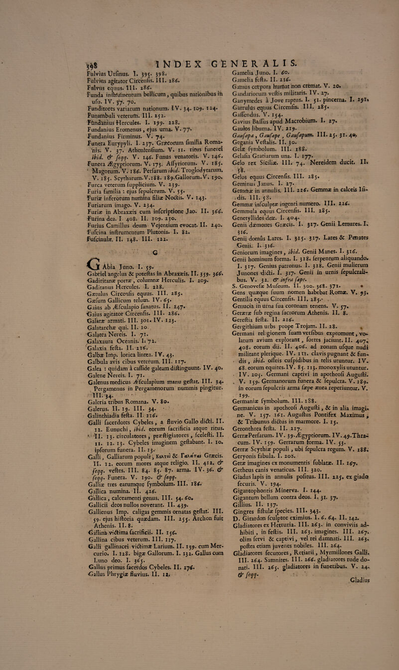 Fulvius Urfinus. î. 39$. 398. Fulviùs agitator Circenfis. III. 286. Fitlvus cquus. 111- 28*}. Funda inftftimentum belîicum , quibus natiônibus ift ufin IV. 37. 70. Funditorcs variarum nationum. IV. 34.109. 124* Punahibuli vetcrui’n. Il ï. 252. Fùndàliius Hercules. I. 199. 228. Fundanius Eromenus, ejus urna. V. 77» Fundanius Firminus. V. 74. Funera Eurypyli. I* 237. Græcorum fimilia Roma¬ ins. V. 37. Athenlenfium. V* 11. l'inis funcrei ibid. & feqq. V. 146. Fünus venatoris. V. 146. Funera Ægyptiorum. V> 173. Alfyriorum. V. 185. ' Magorum. V. 186. Perfarum ibid. Trogiodytarum. V. 185. Scyrharum.V.188. i89.Gallorum.V. 190» Furca vercrum fupplicium. V. 239. Furia familia : ejus fepulcrum. V. 55. Furiæ inferotum nunaina filiæ Norois. V. 143. Furiarum imago. V. 234. Furiæ in Abraxæis cum infcriptione Jao. II. 366. Ftïrina dea. I 408. II. 109* 230. Furius Camillus deum Vejentium evocat. II. 240. Fufcina inftrumentum Plutonis. I. 82. Fufcinulæ. II. 148. III. 122. __ Âbia Juno. I. 59. Gabriel angélus 8c poteftas in Abraxæis. ÏI. 359. 366, Gadiritanæ portæ , columnæ Herculis. I. 209. Gaditanus Hercules. I. 228. Gætulus Circenfis equus. III. 285. Gæfum Gallicum telum. IV. £5» Gains ab Æfculapio fanatus. II. 247. Gaius agitator Circenfis. III. 286. Galàtæ armati. III. 301. IV. 123. Galatarchæ qui. II. 10 Galatea Nereis. I. 71. Galaxaura Oceanis. L 72. Galaxia fefta. II. zi6. Galbæ îrrtp. lorica lintea. IV. 43. Galbula avis cibus veterum. III. 117» Galea : quidam à caflide galeam diftinguunt. IV. 40. Galene Nereis. I. 71. Galenusmedicus Æfculapium manu geftat. III. 34. Pergamenus in Pergamenorum nummis pingicur. ïil.34. ‘ Galeria tribus Romana. V. 80. Galerus. II. 19. III. 34. • dalinthiadia fefta. II. 216. Galli facerdores Cybeles, a fluviû Gallo didti. II. 12. Eunuchi, ibid. eorum lacrificia atque ritus. * -ÏI. 13. circulatores , præftigiatores , fcelefti. II. 11. 12. 13. Cybeles imaginera geftabant. I. 10. ipforum funera. II. 13. Galli, Galliarum populi, KeA.Toî & ÏAKaieti Græcis. IL 12. eorum mores atque religio. II. 412. & fecjq. veftes. III. 84. 85. 87. arma. IV. 36. & fccjq. Funera. V. 190. & (ecjq. Galliæ très earumque fymbolum. III. 186. Gallica numina. II. 42^. Gallica , calceamenti genus. III. 54. 60, Gallicii deos nullos noverant. II. 439. Gallienus lmp. caligas gemmis ornatas geftat.' III. 39. ejus hiftoria quædam. III. 255. Archon fuit Athenis. 11.8. Gallinà vi(ftima facrificii. II. 156. Gallina cibus veterum. III. 117. Galli gallinacei viéfimæ Larium. II. 159. cum Met- curio. I. Ï28. bigæ Gallorum. I. 132. Galluscum Luno deo. I. 36J. Gallus primus facerdos Cybeles. II. ij6, ■Gallus Phrygix fluvius. II. H, Gamelia Juno. I. 60. Gamelia fefta. II. zi6. Gamu s cOrpora humât non crfemat. V. 20. Gandariorum vcftis militaris. IV. 27. Ganymedes à Jove raptus. I. 51. pincerna. I. 291* Garrulüs equus Circenfis. III. 285. Gaftendus. V. 154. Gavius Bûftiis apud Macrobium. I. 27. Gaulos liburna. IV. 219. Ganfapa , Gaufape , Gaufapum. III. 23. 31. 4©. Gegania Veftalis. II. 30. Gclæ fymbolum. III. 188. Gelafta Gratiarum una. T* l77‘. Gelo rcx Siciliæ. III. 74. Nereidem ducit. II» Gelos equus Circenfis. III. 285. Geminus Janus. I. 27. Gemmæ in annulis. 111. 22*. Gemmæ in calceis Ifi- (dis. III. 58. Gemmæ infculptæ ingenti numéro. III» zz6. Gemmula equus Circenfis. III. 285. Genetyllides deæ. I. 404. Genii dæmones Græcis. I. 317. Genii Lemures. I. 316. Genii domus Lares. I. 315. 317* Lares & Peintes Genii. I» 316. Geniorum imagines, ibid. Genii Mânes. I. 31 cT. Genii hominum forma. I. 318. l'erpentum aliquando. I. 317. Genius patronus. I. 318. Genii mulierum Junones didti. I. 317- Genii in urnis fepulcrali- bus. V. 32. & infra [dtpe. S. Genovefæ Mufeum. II. 300. 3^8. 371- • Gens quæque fuum nomen habebat Rom*. V. 93. Gentilis cquus Circenfis. III. 285.' Genuoià in urna iua coronam tenens. V. 57. Geræræ fub regina iacrorum Athenis. II. 8. Gereftia fefta. II. 216. Gergithium urbs prope Trojam. II. 28. Germani rehgionem fuamvetfibus expromunt, vo- latum avium explorant, fortes jaciunt. II. 407. 408. eorum dii. II. 4.06. ad zonam ufque nudi militant plerique. IV. in. clavis pugnant & fon¬ dis, ibid. oileis cufpidibus in relis utuntur. IV. 68. eorum équités.IV. 85.113. monoxylis utuntur. IV. 205. Germani captivi in apotheofi Augufti. . V. 159. Germanorum funera 8c Cepulcra. V. 1S9. in eorum fepulcris arma fæpe ænea reperiuntur. V. 199. -, 1..: Germaniæ fymbolum. III. 1S8. Germanicus in apotheofi Augufti, 8c in alia imagi¬ ne. V. 157. 161. Auguftus Pontifex Maximus , 8c Tribunus dirftus in marmore. I. 15. Geronthrea fefta. II. 217. GerræPerfarum. IV. 39.Ægyptiorum. IV.49.Thra- cum. IV. 159. Gerrarum forma. IV. 53. Gerræ Scythiæ populi, ubi fepulcra regum. V. 188. Geryonis fabula. I. 208. Getæ imagines ex monumentis fublatæ. II. I6j. Getheus canis venaticus. III. 320. Giadus lapis in annulis pofitus. III. 225. ex giado fecuris. V. 194. Gigantophontis Mincrva. I. 144. Gigantum bcllum contra deos. I. 31. 37. Gillius. II. 137. Gingres fiftulæ fpecies. III. 343. D. Girardon fculptor eximius. I. 6. 64. II. 142. Gladiatores ex Hetruria. III. 26J. in conviviis ad- hibiti , in feftis. III. 2£3. imagines. III. 267. olim fervi & captivi, vel rei damnati. III. 263. poftea etiam juvenes nobiles. III. 164.. Gladiatores fecutores, Retiarii, Myrmillones Galli. III. z6\. Samnites. III. 266. gladiatores rude do- nati. III. 2^5. gladiatores in funeribus. V. 24. & h1!- ■ •- .. Gladius