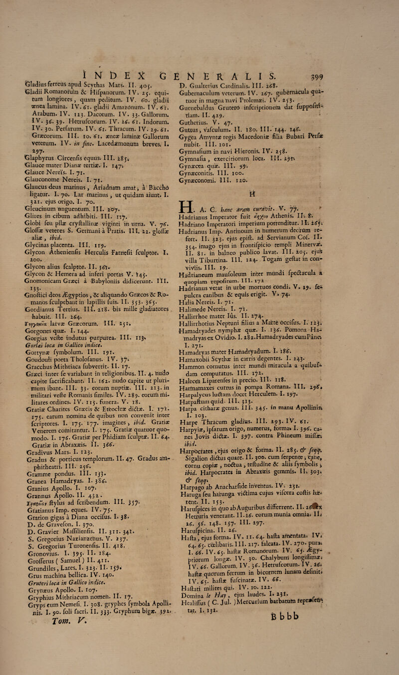 Gladiusfcrreus apud Scythas Mars. II. 405. Gladii Romanoru'm 8c Hifpanorum. IV. 25. equi- tum longiores, quam pcditum. IV. 60. gladii ■xncA lamina. IV. 61. gladii AmazOnum. IV. 6't. Arabum. IV. 123. Dacorum. IV. 33. Gall'orum. IV. 34. 39. Hctrufcorum. IV. 26. 61. Indorum. IV. 30. Perfarum. IV. 61. Thracum. IV. 29. 61. Græcorum. III. io. 61. xnex laminx Gallorum veterum. IV. in fine. Lacedxmonum brèves. I. 297. Glaphyrus Circenfis équus; III. 285. Glauce mater Dianx tertiæ. I. 147; Glauce Nereïs. I. 71. Glauconome Nereis. I. 71. Glaucus deus marinus, Ariadnam amat, à Bàcchô ligatur. I. 70. Lar marinas, ut quidam âiünt. I. 321. ejus origo. I. 70. Gleucinum unguentum. III. 207. Glires in crbum adhibiti. III. 117. Globi feu pilx cryftallinx viginti in urna. V. 76. Gloftæ veteres S. Germani à Pratis. III. 22. gloftæ alix , ibid. Glycinas placenta. III. 119. Glycon Athenienfis Herculis Farnefii fculptor. I. 200. D. Gualterius Cardinalis. ï 11. 26S. Gubernaculumveterum.lv. 267. gubérnàcula qua¬ tuor in magna liavi Ptolcrnæi. IV. 253. Gucnebaldus Grutcrd infcriptionem dat fuppomi- tiam. II. 429. Guthcrius. V. 47. Guttus, vafculum. II. 180. III. 144. 146. Gygea Amyntx regis Macedonix filia Bubari Perfx nubit. III. 101. Gymnafium in navi Hieronis. IV. 258. Gymnafia , exercitiorum Iota. III. 291*. Gynæcea qux. 11 î. 99. Gynæconitis. III. 100. Gynxconomi. III. 120. H H. A. G. banc arm cnravit. V. 77. ? Hadrianus Imperator fuit Athenis. I T* Hadriano Imperatori imperium porrenditur. Il; Hadrianus lmp. Antinoum in humerlim decrüm re- fert. II. 323. ejus epift. ad Scrvianum Cof. II. 354. imago ejus in frontifpicio templi Minervaè. II. 81. in balneo publico lavat. III. iûj. eju* villa Tiburtina. III. 114- Togam geftat in con- Glycon ali us fcalptôr. ÏI. 36t. Glycon 8c Hemera ad inferi portas V. Ï45. Gnomonicam Grxci à Babyloniis didicerunt. IÏI. H3- , Gnoftici deos Ægyptios, 8c aliqùando Grxcos 8c Ro- manos fculpebant in lapillis fuis. II. 353. 3^5. Gordianus Tertius. III. 218. bis mille gladiatores habuit. III. 264. Tocyoycïcc larvx Grxcorum. III. 251. Gorgones qux. I. 144. Gorgias vefte indutus purpurea. III. 113* Gorl&ï loca in Gallico indice. Gortynx fymbolum. III. 191. Goudouli poeta Tholofanus. IV. 37. Gracchus Mithriaca fubvertit. II. 17. Grxci inter fe variabant in religionibus. II. 4. iaudo capite facrificabant. II. 162. nudo capite ut pluri- mumibant.III. 33. eorum nuptix. III. 213. in militari vefte Romanis fimilés. IV. 289. eoruriimi¬ litâtes ordines. IV. 115. funera. V. ï8. Gratix Charités Grxcis 8c Etëoclex didx. ï. 17'ï. 175. earum nomina de quibus non convenir inter fcriptores. I. 175. 177. imagines^ ibid. Gratix Venerem comitantur. I. Ï75. Gratix quatuor quo- modo. I. 174. Gratix per Phidiam fculptX. II. 64. Gratix in Abraxxis. II. 366. Gradivus Mars. I. 123. Gradus 8c porticus templorum. II. 47. Gradus am- phitheatri. III. 136. Gramme pondus. III. ijf3» Granea Hamadryas. I. 386.. Granius Apollo. I. 107; Grannus Apollo. II. 452. TfcppZcv ftylus ad fcribendum. ÎII. 357. Gratianus lmp. eques. IV. 75. Gration gigas à Diana occifus. I. 38. D. de Gravefon. I. 370. D. Gravier Maflîlienfis. II. 311. 34Î. S. Gregorius Nazianzeïius. V. 237. S. Gregorius Turonenfis. II. 418. Gronovius. I* 39 5- H* I&4- Groflerus ( Samuel ) II. 411. Grundiles, Lares. I. 323. II. 159* Grus machina bellica. IV. 140* Gruteri loca in Gallico indice. Grynxus Apollo. I. I07. GryphiusMithriaCurnnomen.il. 17. Gryps cum Nemefi. I. 308. gryphes fymbola Apolli- nis. I. 90- fol» facri. II. 333. Gryphum bigx. 39 Tom. V» viViis. III. 19. . Hadrianeum maufoleum inter mündi ipedacula a quopiam repofttum. III. 172 Hadrianus vetat in urbe mortuos eondi. V. 19. fe^ pulcra canibus 8c equis erigit. V» 74. Halia Nereis. I. 71. Halimede Nereis. I. 71. Hallirrhoe mater lus. II. 274. Hallirrhotius Neptuni filins a Marte occifus. I. 123. Hamadtyades nymphx qux. I. 136. Pomona Ha¬ madryas ex O vidio. I. 2 8 2. Hamadry ades cum Pane. I. 271. Hamadryas mater Hamadryadum. I. 18C. Hamaxobii Scythx in carris degentes. I. 243. Hamraon cornutus inter mundi miracula a quibufc* dam computatus. III. 172.. Halecës Liparenfes in precio. III. iiS. Harmamaxes currus in pompa Romana. III. 296’» Harpalycus ludam docet Herculem. I. 197. Harpaftuniquid- III. 313. Harpa citharx genus. III. 345. in manu Apollinis; I. 103. Harpe Thracum gladiüs. III. 293. IV. 61. Harpyix, ipfarum origo, numerus, formai I. 39^. ca¬ nes Jovis didlx. I. 397. contra Phineum miflx; ibid. Harpoctates ,ëjüs origo & forma; II. 285. & fefifi. Sigalion di6tus quare. II. 300. cum ferpente i tahe, cornu copix , nodua, teftudine 8c aliis fymbolis > ibid. Harpocrates in Abraxxis gemmis. IL 303* & fé/jq* Harpago ab Anacharfide inve’ntus. IV; 251. Haruga feu ha'runga vidima cujus vifcera coftis hx- tent. II. 153. ^ Harufpices in quo abÂuguribus difterrent. II. 16&X Hetioiria vénérant, ll.itf. eorum munia omnia; IÏ< 16. 56. 148. 157- HL *97- Harufpicina. II. 2^. Hafta, ejus forma. IV* 11.^4* hafta amentataî IVi 6/\.. 65. ccelibaris.III. 217. falcata. IV. 270. pur»; I. 66. IV. 65. haftx Romanôrum. IV. 63. Ægy> ptiorum lon^x. IV. 30. Chalyburri longiflimx; IV. 66. Gallorum. IV. 56. Hetrufcotum. IV. ±6* haftx quorum fèrrum in bicornem lunam définit^ IV. 63. haftx fufcinatx. IV. 66. Haftati milites qui. IV. 10. 122. Domina le tiay , ejus laudes. I. 13Î. Healiftus ( C. Jul. )Mercurlum barbatum tepr»len^ tat. I. 13i- 4 B b