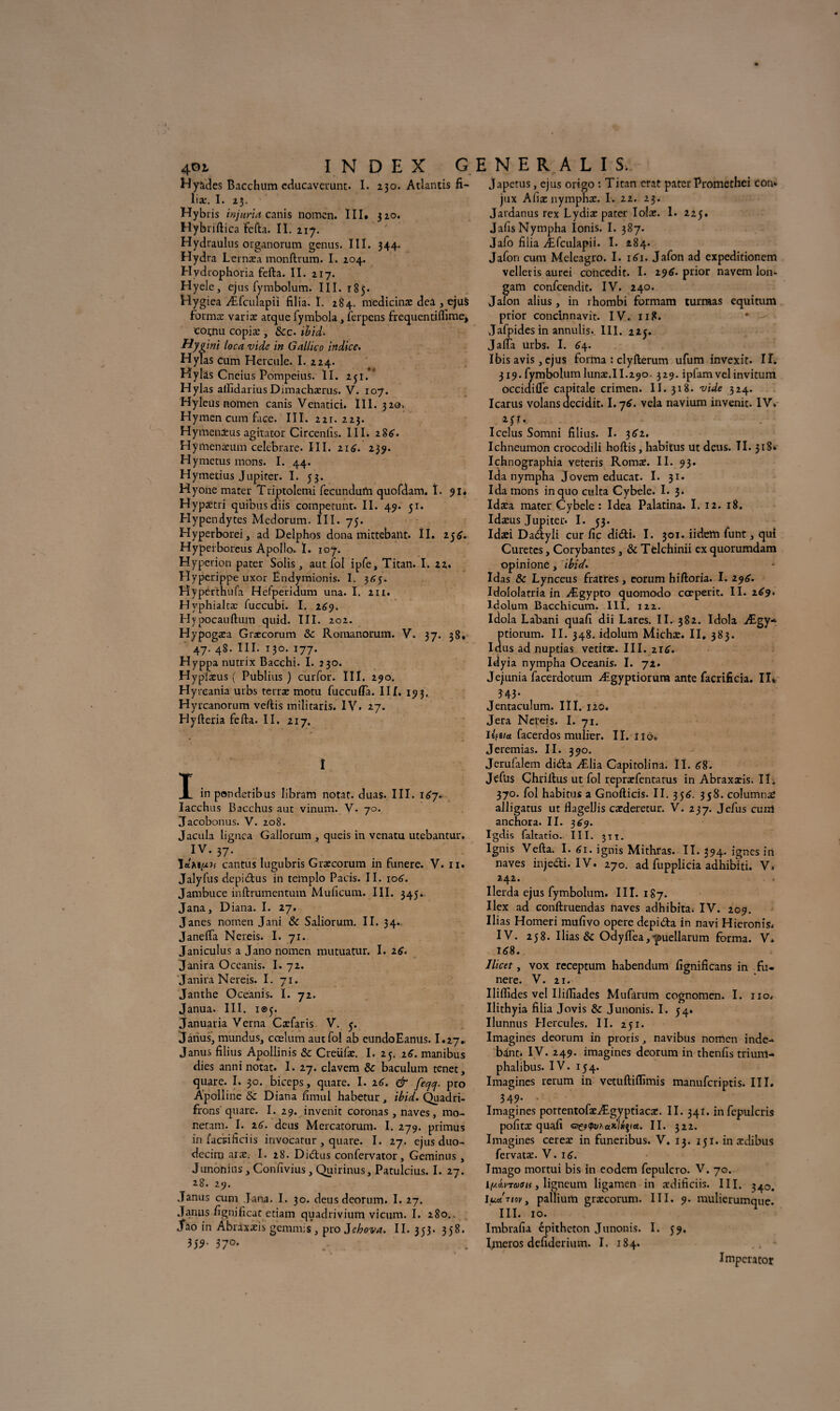 401 Hyàdes Bacchum cducavcrunt. I. 230. Atlantis fi- liæ. I. 23. Hybris injuria canis nomcn. III» 320. Hybriftica fefta. II. 217. Hydraulus organorum gcnus. III. 344. Hydra Lernæa monftrum. I. 204. Hydrophoria fefta. II. 217. Hyele, ejus fymbolum. III. 185. Hygiea Æfculapii filia. I. 284. medicinæ dea , eju$ formas varias arque fymbola, ferpens frequentiflîme* coi;nu copiæ , tkc. ihid. **yi int loca vide in G allie 0 indice. Hylas cum Hercule. I. 224. Hylàs Cneius Pompcius. II. 251.' Hylas alfidarius Dimachærus. V. 107. Hyleus nomen canis Venatici. III. 320. Hymen cum face. III. 221.223. Hymenaeus agitator Circenlls. III. 286. Hymenasum celebrare. III. 216. 239. Hymetus mons. I. 44. Hymetius Jupiter. I. 53. Hyone mater Triptolemi fecundufti quofdam. î. 91. Hypaïtri quibusdiis compecunt. II. 49. 51. Hypendytes Medorum. III. 75. . Hyperborei, ad Delphos dona mirtebatlt. II. 256. Hyperboreus Apollo» I. 107. Hyperion pater Solis , aut fol ipfe, Titan. I. 22. Hyperippe uxor Ëndymionis. I. 365. Hyperthufa HefpericWn una. I. 2H. Hvphialtæ fuccubi. I. 269. Hypocauftum quid. III. 202. Hypogasa Græcorum 5c Romanorum. V. 37. 38. 47. 48. III. 130. 177. Hyppa nutrix Bacchi. I. 230. Hypiæus ( Publias ) curfor. III. 290. Hyreania urbs terras motu fuccuffa. III. 193, Hyrcanorum veftis militaris. IV. 27. Hyfteria fefta. II. 217. I X inponderibus libram notât, duas. III. 167. Iacchus Bacchus aut vinum. V. 70. Jacobonus. V. 208. Jacula lignea Gallorum , queis in venatu utebantur. IV* 37- Ï«mpu cantus lugubris Grascorum in funere. V. n. Jalyfus depieftus in templo Pacis. II. 106. Jambuce inftrumentum Muficum. III. 345. Jana, Diana. I. 27. J ânes nomen Jani 8c Saliorum. II. 34. Janefla Nereis. I. 71. Janiculus a Jano nomen mutuatur. I. 26. Janira Occanis. I. 72. Janira Nereis. I. 71. Janthe Oceanis. I. 72. Janua. III. 105. januaria Verna Cxfaris V. 5. Janus, mundus, cœlum aut fol ab cundoEanus. I.27. Janus filins Apollinis 5c Creiifas. I. 25. 26. manibus dies anni notât. I. 27. clavem 5c baculum tenet, quare. I. 30. biceps, quare. I. 26. & feqq, pro Apolline & Diana fîmul habetur, ihid. Quadri- frons' quare. I. 29. invenit coronas, naves, mo- neram. I. 26. deus Mercatorum. I. 279. primus in faridficiis invocatur, quare. I. 27. ejus duo- decim aras. I. 28. Dicftus confervator, Geminus , Junonius, Confivius, Quirinus, Patulcius. I. 27. 28. 29. Janus cum Jana. I. 30. deus deorum. I. 27. Janus fignificat etiam quadrivium vicum. I. 280.. Jao in Âbraxasis gemmis , pro Jehova. II. 353. 358. 159' 57°- japetus, ejus origo : Titan erat pater Promethei con» jux Allas nympnas. I. 22. 23. Jardanus rex Lydiæ pater Ioias. I. 225. JafisNympha Ionis. I. 387. Jafo filia Æfculapii. I. 484. Jafon cum Mclcagro. I. 161. Jafon ad expeditionem velletis aurei coUcedit. I. 296. prior navem Ion* gam confcendit. IV. 240. Jalon abus, in rhombi formam turmas equitum prior concinnavit. IV. 118. * Jafpides in annulis. III. 225. J alfa urbs. I. 64. Ibis avis, ejus forma : clyfterum ufum invexit. IL 319. fymbolumlunæ.II.290. 329. ipfamvelinvitum occidiÛe capitale crimen. II. 318. vide 324. Icarus volans decidit. I.76. vêla navium invenit. IV. 251. . Icclus Somni filius. I. 362. Ichneumon crocodili hoftis, habitus ut deus. TI. 318» Ichnographia veteris Roma. II. 93* Ida nympha Jovem educat. I. 31. Ida mons inquo culta Cybele. I. 3. Idasa mater Cybele : Idea Palatina. I. 12. 18. Idæus Jupiter. I. 53. Idasi Dadtyli cur fie di<5ti. I. 301. iidem funt, qui Curetes, Corybantes, 5c Telchinii ex quorumdam opinione, ihid. Idas 5c Lynceus fratres, eorum hiftoria. 1.196. Idololatria in Ægypto quomodo cœperit. II. 269. Idolurn Bacchicum. III. 122. Idola Labani quafi dii Lares. II. 382. Idola Ægy- ptiorum. II. 348. idolum Michæ. II. 383. Idus ad nuptias vetitas. III. zi6. Idyia nympha Oceanis. I. 72. Jejiunia facerdotum Ægyptiorum ante facrificia. IL 343* Jentaculum. III. 120. Jera Nereis. I. 71. liftia facerdos mulier. II. ilo. Jeremias. II. 390. Jerufalem dida Ælia Capitolina. II. 68. Jeflis Chrillus ut fol reprasfentatus in Abraxasis. IL 370. fol habitus a Gnofticis. II. 356. 358. columnaS alligatus ut flagellis casderetur. V. 237. Jefus cunl anchora. II. 369. Igdis faltatio. III. 311. Ignis Vefta. I. 61. ignis Mithras. II. 394' ignés in naves injedi. IV. 270. ad fupplicia adhibiti. V. 242. Ilerda ejus fymbolum. III. 187. Ilex ad conftruendas naves adhibita. IV. 209. Ilias Homeri mufivo opéré depi&a in navi Hieronis. IV. 258. Ilias & Odyftea,'puellarum forma. V. 168. Ilicet, vox receptum habendum fignificans in fu¬ nere. V. 21. Iliflides vel Iliffiades Mufitrum cognomen. I. no. Ilithyia filia Jovis 5c Junonis. I. 54. Ilunnus Hercules. II. 251. Imagines deorum in proris, navibus nomen inde- bànt. IV. 249. imagines deorum in thenfis triunl- phalibus. IV. 154. Imagines rerum in vetuftiflîmis manuferiptis. III. 349. .• Imagines portentofæÆgyptiacæ. II. 341. infepulcris pofitæ quafi II. 322. Imagines cereæ in funeribus. V. 13. 15ï. inaedibus fervatas. V. 16. Imago mortui bis in eodem fepulcro. V. 70. lyÂvTatii, ligneum ligamen in asdificiis. III. 340. luanov, pallium grascorum. III. 9. mulierumque. ’ III. 10. Imbrafia épitheton Junonis. I. 59. Imeros defiderimn. I. 184. Imperator