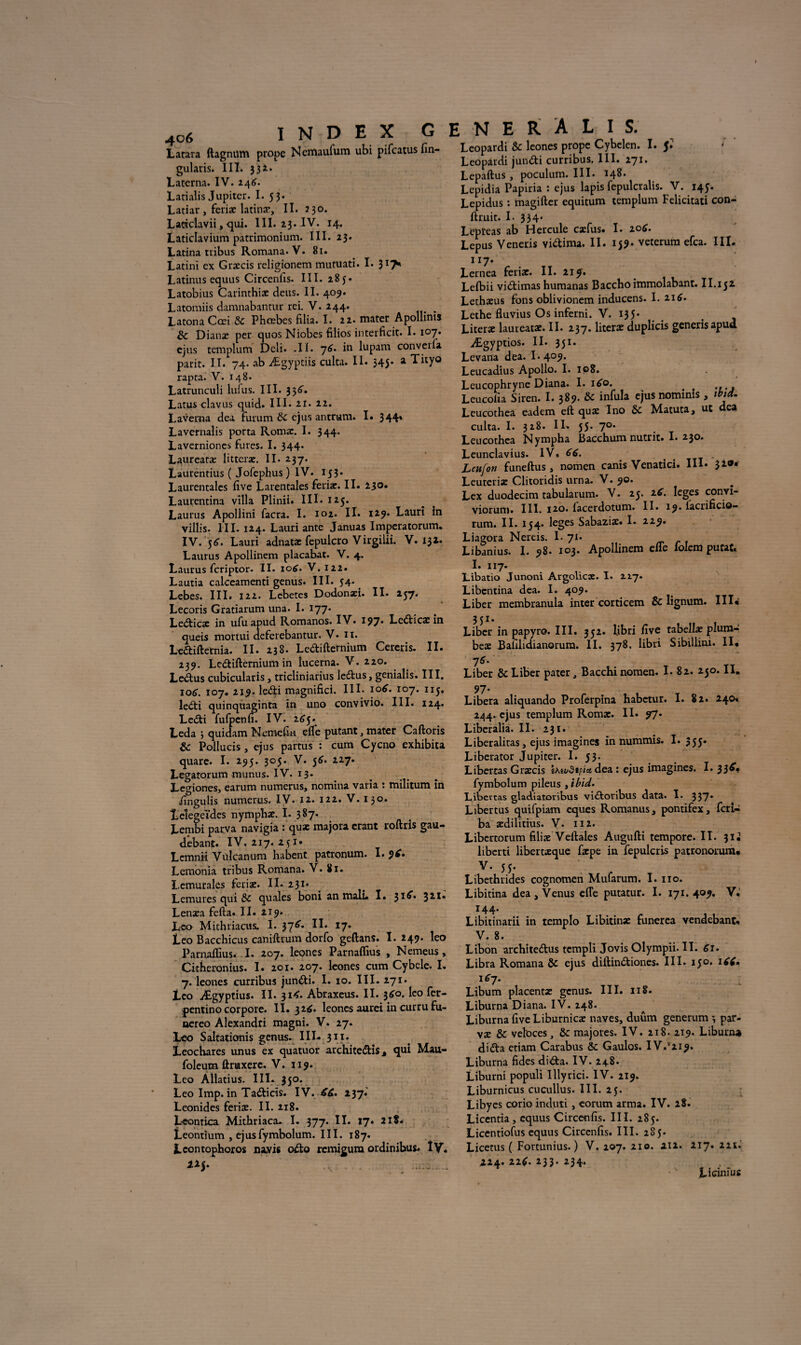 Latara ftagnum prope Ncmaufum ubi pifcatus fin- gularis. 11ï. 33 Laterna. IV. 246. Latialis Jupiter. I. 53. Latiar , feriæ latinæ, II. 230. Laticlavii, qui. III. 23. IV. 14. Laticlavium patrimonium. III. 23. Latina tribus Romana. V. 81. Latini ex Græcis religionem mutuati. I. 31?* Latinus equus Circenfis. III. 285* Latobius Carinthiæ deus. II. 409. Latomiis damnabantur rei. V. 244. , LatonaCœi & Phœbes filia. I. 22. mater Apollims & Dianæ per quos Niobes filios interficit. I. ioy ejus templum Deli. -II. j6. in lupam converfa parit. II. 74. ab Ægyptiis culta. II. 345. » Tityo rapea. V. 148. Latrunculi lufus. III. 336'. Latus clavus quid. III* 21. 22. Lavema dea furum & ejus antrum. I. 344» Lavernalis porta Romæ. I. 344. Lavernioncs fures. I. 344. Laureatæ litteræ. II. 237. Laurentius ( Jofephus) IV. 153. Laurentales flve Larentales feriæ. II. 230. Laurentina villa Plinii. III. 125. Laurus Apollini facra. I. 102. II. 129. Lauri in villis. III. 124. Lauri ante Januas Impcratorum. IV. 56’. Lauri adnatæ fepulcro V irgilii. V. 132. Laurus Apollinem placabat. V. 4. Laurus feriptor. II. iotf. V. 122. Lautia calceamenti genus. III. 54- Lebes. III. 122. Lebetes Dodonæi. II. 237. Lecoris Gratiarum una. I. 177. Ledicæ in ufuapud Romanos. IV. 197* Ledicæ in queis mortui deferebantur. V. 11. Ledifternia. II. 238. Ledifternium Cereris. II. 239. Ledifternium in lucerna. V. 220. Ledus cubicularis, tricliniarius ledus, genialis. III. io£. 107. 219. ledi magnifici. III. i°*. 107. 113. ledi quinquaginta in uno convivio. III. 124. Ledi fufp cnn. IV. 265. Leda 5 quidam Nemefia efle putant, mater Caftoris & Pollucis, ejus partus : cum Cycno exhibita quarc. I. 295. 305. V. 56. 227. Legatorum munus. IV. 13. Legiones, earum numerus, nomina varia : militum in /îngulis numerus. IV. 12. 122. V. 130. Leîegeïdes nymphæ. I. 387. Lembi parva navigia : quæ majora crant roftrls gau- debant. IV. 217. 23 i. Lcmnii Vulcanum habent patronum. I. 9*. Lemonia tribus Romana. V. 81. Lemurales feriæ. II. 231. Lemures qui & quales boni an malt. I. $16. 321** Lenæa fefta. II. 219. Léo Mirhriacus. I. 37^. IL 17. Leo Bacchicus caniftrum dorfo geftans. I. 249. leo Parnaffius. I. 207. leones Parnaflius , Nemeus, Citheronius. I. 201. 207. leones cum Cybele. L 7. leones curribus jundi. I. 10. III. 271. Lco Ægyptius. IL 31*. Abraxeus. IL 3É0. leo fer- pentino corpore. II. 32^. leones aurei in curru fu- nereo Alexandri magni. V. 27. Lco Salrationis genus. III. 311. Leochares unus ex quatuor architedis % qui Mau- foleum ftnaxerc. V. 119. Leo Allatius. IIL 350. Leo lmp. in Tadicis. IV. ££. 237.' Leonides feriæ. II. 218. L-eontica Mithriaca- I. 377. IL 17. 21?. Leontium , ejusfymbolum. III. 187. Leontophoros navis odo rcmigura ordinibus. ÎV. E N E R A L I S. Leopardi & leones prope Cybelen. I. 5.' Leopardi jundi curribus. III. 271. Lepaftus , poculum. III. 148. Lcpidia Papiria : ejus lapis fepulcralis. V. 145. Lepidus : magifter equitum templum Felicitati con- ftruit. I. 334- LepL'eas ab Hercule cæfus. I. 2o£. Lepus Veneris vidima. II. 159. veterum efea. III. 117' Lernea feriæ. IL 21 y Lelbii vidimas humanas Baccho immolabant. IL 152 Lethæus fbns oblivionem inducens. I. 216. Lethe fluvius Os inferni. V. 135* Literæ laureatæ. IL 237. literæ duplicis generisapud Ægyptios. IL 351. Levana dea. I. 409. Leucadius Apollo. I. 108» Leucophryne Diana, I. 160. Leucoiia Siren. I. 389. & infula ejus nominis , ibid. Leucothea eadem eft quæ Ino Matuta, ut es culta. I. 328. IL 55. 70. Leucothea Nympha Bacchum nutrit. I. 230. Leunclavius. IV. 66. . . Leufon funeftus , nomen canis Venatici. III* 32®* Leuteriæ Clitoridis urna. V. 90. Lex duodecim tabularum. V. 25. 26. Ieges convi- viorum. III. 120. facerdotum. IL 19. facrificio- rum. IL 154. Ieges Sabaziæ. I. 229. Liagora Nereis. L 71. Libanius. I. 98. 103. Apollinem efle iolem putat. I. 117. Libatio Junoni Argolicæ. I. 227. Libcntina dea. I. 409. Liber membranula inter corticem & lignum. III* 351. Liber in papyro. III. 332. Ijbri flve tabellæ plum- beæ Baldidianorura. IL 378. libri Sibillini. II* 76. Liber & Liber pater, Bacchi nomen. I. 82. 250. II. 97* Libéra aliquando Proferpina habetur. I. 82. 240* 244. ejus templum Romæ. IL 97. Liberalia. IL 231. Liberalitas, ejus imagines in nummis. I. 353. Liberator Jupiter. I. 53. Liber,tas Græcis itevdtpta dea : ejus imagines. I. 316* fymbolum pileus , ibid. Libertas gladiatoribus vidoribus data. I. 337* Libertus quifpiam eques Romanus, pontifex, feti- ba ædilitius. V. 112. Libertorum filiæ Veftales Augufti tempore. II. 31* liberti libertæque fæpe in fepulcris patronotum* V. 53. Libethrides cognomen Mufarum. I. no. Libitina dea , Venus efle putatur. I. 171. 409. V.' 144. Libitinarii in templo Libitinæ funerea vendebant. V. 8. Libon architedus tcmpli Jovis Olympii. IL 61. Libra Romana & ejus diftindiones. III. 150. 166* \6-j. Libum placentx genus. III. 118. Liburna Diana. IV. 248. Liburna flve Liburnicæ naves, duûm generum *, par- væ & vel'oces, & majores. IV. 218. 2T9. Liburna dida etiam Carabus &c Gaulos. IV.'219. Liburna fides dida. IV. 248. Liburni populi Illyrici. IV. 219. Liburnicus cucullus. III. 25. Libyes corio induti , eorum arma. IV. 28. Licenda , equus Circenfis. III. 285. Licentiofus equus Circenfls. III. 283. Licetus ( Fortunius. ) V. 207. 210. 212. 217. 22t.’ 224.22^.233.234. • î Jrînînc