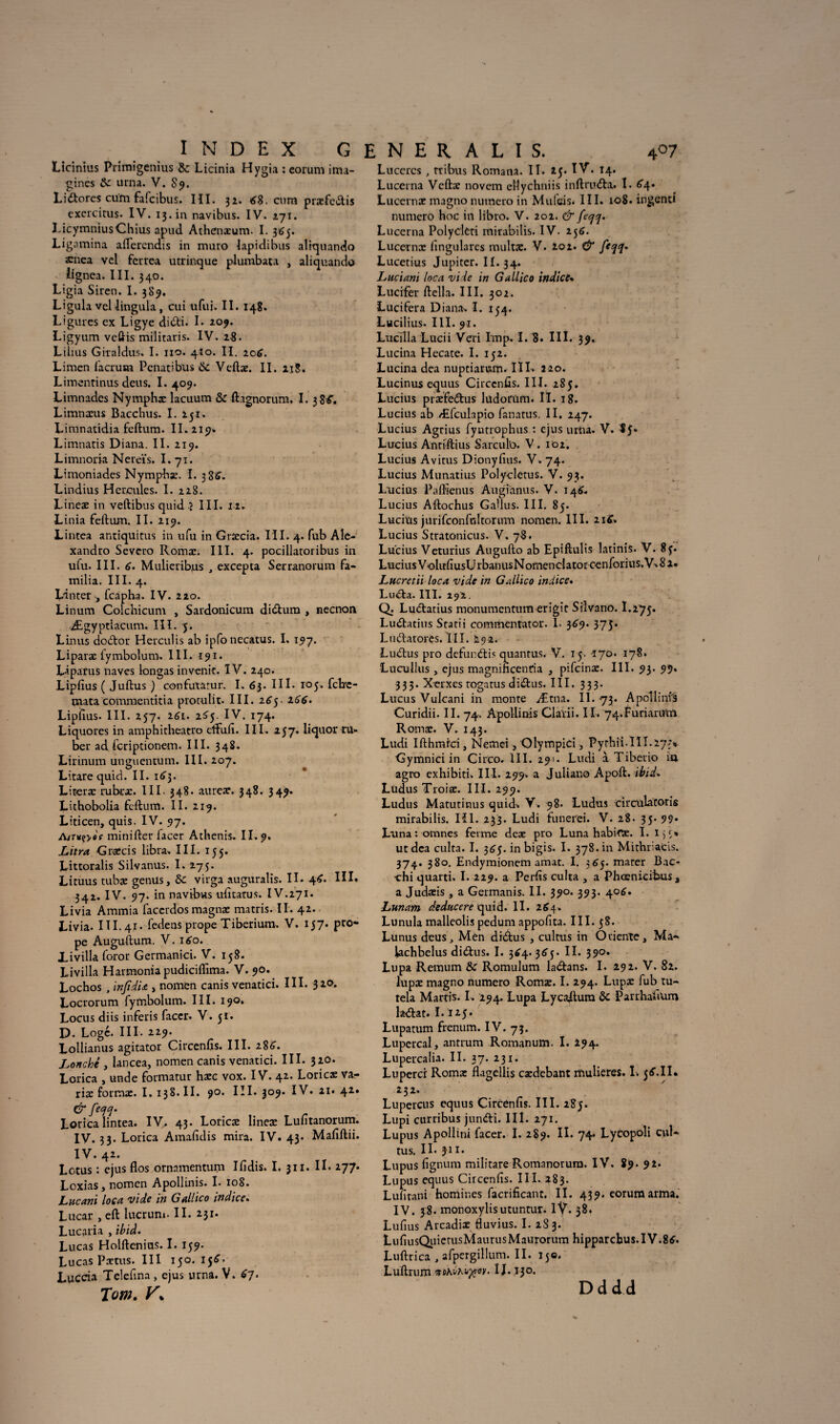 Licinius Ptimigenius & Licinia Hygia : eoruni ima- •gines &: urna. V. 89. Lidores cum fafcibus. Iîl. 32. tf8. cum præfcdis exercitus. IV. 13. in navibus. IV. 271. LicymniusChius apud Athenxum. I. 365. Ligamina allercndis in muro lapidibus aliquando ænea vel ferrea utrinque plumbata , aliquando iignca. III. 340. Ligia Siren. I. 389. Ligula vellingula, cui ufui. II. 148. Ligures ex Ligye didi. L *09. Ligyum veftis militaris. IV. 28. Lilius Giraldus. I. 110. 4Î0. II. 2otf. Limen facrum Penatibus ôc Veftæ. II. 218. Limentinus deus. I. 409. Limnades Nymphx lacuum & ftagnorum. I. 3 8tf. Limnæus Bacchus. I. 251. Limnatidia feftum. II. 219» Limnatis D iana. II. 219. Limnoria Nereïs. I. 71. Limoniades Nymphx. I. 3 8S. Lindius Hercules. I. 228. Lineæ in veftibus quid î III. 11. Linia fellum. II. 219. Lintea antiquitus in ufu in Grxcia. III. 4. fub Ale- xandro Severo Romx. III. 4. pocillatoribus in ufu. III. tf. Mulieribjis , excepta Serranorum fa- milia, III. 4. L'inter , fcapha. IV. 220. Linum Colchicum , Sardonicum didura , necnon Ægyptiacum. III. 5. Linus dodor Herculis ab ipfonecatus. I, 197. Liparæ fymbolum. III. 191. Liparus naves longas in venir. IV. 240. Lipfius ( Jufbus ) confutatur. I. 63. III. 105. fclrc- mata commentitia promût. III. 265. 2tftf. Lipfius. III. 257. i6i. 2^5- IV. 174. Liquores in amphitheatro cffufi. III. 257. liquor tu¬ be r ad fcriptionem. III. 348. Lirinum unguentum. III. 207. Litare quid. II. i<»3- Licerx rubtx. III. 348. aurex. 348. 349. Lithobolia feftum. II. 219. Liticen, quis. IV. 97. AiTüçyee minifter lacer Athenis. IL 9. JLitra Grxcis libra. III. 155. Littoralis Silvanus. I. 275. Lituus tubx genüs, Se virga auguralis. IL 46. III. 342. IV. 97. in navibus ufitatus. IV.271. Livia Ammia faccrdosmagnæ matris. IL 42.. Livia. III. 41. fedens prope Tiberium. V. 157. pro- pe Auguftum. V. 160. livilla foror Germanici. V. 158. Livilla Harmonia pudiciffima. V. 90. Lochos , injid'u , nomen canis venatici. III. 320. Locrorum fymbolum. III. 190. Locus diis inferis faccr. V. 51. D. Logé. III. 229. Lollianus agitator Circenfis. III. 286. Zonché , lancea, nomen canis venatici. III. $10. Lorica , unde formatur hxc vox. IV. 42. Loricx var riæ formx. I. 138. IL 90. III. 309. IV. 21. 42. & Lorica lintea. IV, 43. Lotie® linex Luntanorum. IV. 33. Lorica Amafidis mira. IV. 43. Mafiftii. IV. 42. Lotus : ejus flos ornamentum Ilîdis. I. 311. IL 277. Loxias y nomen Apollinis. I. 108. Zucani loca vide in Gallico indice. Lucar , eft lucrun». IL 231. Lucaria , ’tbid. Lucas Holftenius. I. 159. Lucas Pxtus. III 150. 15tf> Luccia Telefina , ejus urna. V. 67. Tom. V\ Lucercs , tribus Romana. IL 25. IV. 14. Lucerna Vettx novem ellychniis inftru&a. L 64. Lucernx magno numéro in Mufcis. III. 108. ingenti numéro hoc in libro. V. 202. & fecjq. Lucerna Polycleti mirabilis. IV. 256. Lucernx fingulares multx. V. 202. & feqq* Lucetius Jupiter. II. 34. Luciani loca vide in Gallico indice• Lucifer ftella. III. 302. Lucifera Diana- I. 154. Lucilius. III. 91. Lucilla Lucii Veri lmp. I. 8. III. 39. L urina Hecate. I. 152. Lucina dea nuptiarum. IIL 220. Lucinus equus Circenfis. III. 285. Lucius piæfedus ludorum. IL 18. Lucius ab Æfculapio fanatus. II. 247. Lucius Agtius fyntrophus : ejus urna. V. *5* Lucius Antiftius Sarcufo. V . 102. Lucius Avitus Dionyfius. V. 74. Lucius Munatius Polycletus. V. 93. Lucius Paffîenus Augianus. V. 14^. Lucius Aftochus GaUus. III. 85. Lucius jurifeonfuitorum nomen. III. 21 tf. Lucius Stratonicus. V. 78. Lucius Veturius Augufto ab Epiftulis latinis. V. 8ç. Lucius VolufiusUrbanusNomenclatorcenforius.V-8 2* Lucretii loca vide in Gallico indice. Luda. III. 292. Q. Ludatius monumentum erigit Silvano. I.275. Ludatius Statii commentator. I. 369. 375. Ludatores. III. 292. Ludus pro defundis quantus. V. 15. 170. 178. Lucullus , ejus magnincenria , pifeinx. III. 93. 99. 333. X-erxes togatus didus. III. 333. Lucus Vulcani in monte Ætna. IL 73. A pci linia Curidii. II. 74. Apollinis Claïii. IL 74.Furiaru,tn Romx. V. 143. Ludi Ifthmrri, Nemei, Olympici , Pythii-II L27> Gymnici in Circo. III. 291. Ludi à Tiberio ia agro exhibiti- III. 299. a Julian© Apoft. ibid. Lüdus Troiæ. III. 299. Ludus Matutinus quid- V. 98- Ludus circulatoris mirabilis. Hl. 233. Ludi funerei. V. 28. 35. 99* Luna : omnes ferme dex pro Luna habifX. I. IjS» ut dea culta. I. 3^5. in bigis. I. 378. in Mithriacis. 374. 380. Endymionem amat. I. 365. mater Bac- ■chi quarti. 1.229. a Perfis culta , a Phoenicibus , a Judxis , a Germanis. II. 390. 393. 406. Lunam deducere quid. IL 264. Lunula malleolis pedum appofita. III. 58. Lunus deusj Men drdus , culms in Oriente, Ma- lachbelus didus. I. 3^4.365. IL 390. Lupa Remum &r Romulum ladans. I. 292. V. 82. lupx magno numéro Romæ. I. 294. Lupx fub ru- tela Martis. I. 294. Lupa Lycadura & Panhafium ladat. L 125. Lupatum frenum. IV. 73. Lupcrcal, anrrum Romanum. I. 194. Lupercalia. II. 37. 231. Luperci Romx flagellis cxdebant mulieres. I. 3tf.IL 232. Lupercus equus Circenfis. III. 2S5. Lupi curribus jundi. IIL *V- , , Lupus Apollini facer. I. 289. II. 74* Lycopoli cul- tus. IL jii. Lupus fignum miiitare Romnnorura. IV. 89. 92. Lupus equus Circenfis. III. 283. Lufitani homines facrificant. IL 439. corumarma. IV. 38. monoxylisutuntur. 1Ÿ. 38. Lufius Arcadix fluvius. I. 2S3. LufiusQiiierusMaurusMaurorum hipparcbus.IV.8tf. Luftrica , afpergillum. IL 150. Luftrum î J. 130. Dddd