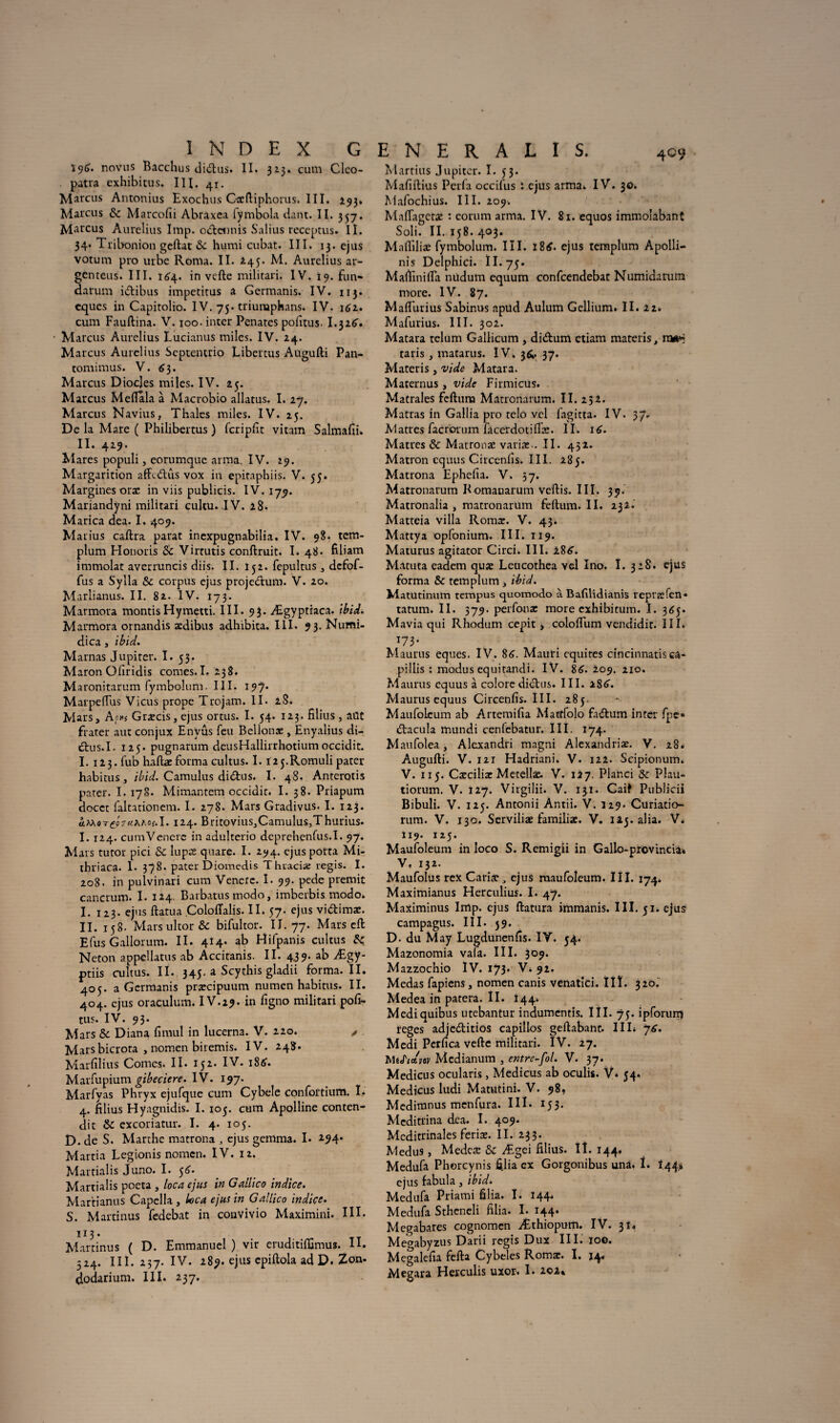 iç)d. novus Bacchus di&us. II. 323. cum Cleo- patra exhibitus. III. 41. Marcus Antonius Exochus Cxftiphorus. III. 293. Marcus 8c Marcofii Abraxca fymbola dant. II. 357. Marcus Aurelius lmp. odtennis Salius receptus. II. 34. Tribonion geftat 8c humi cubât. III. 13. ejus votum pro urbe Roma. II. 245. M. Aurelius ar- genteus. III. 164. in vefte militari. IV. 19. fun- darum idtibus impetitus a Germanis. IV. 113. cques in Capitolio. 1V. 75. triumphans. IV. 162. cum Fauftina. V. 100. inter Penates pofttus. 1.32^. • Marcus Aurelius Lucianus miles. IV. 24. Marcus Aurelius Septentrio Libertus Aügufti Pan- tomimus. V. 6 3. Marcus Diocjes miles. IV. 25. Marcus Mefiala à Macrobio allatus. I. 27. M arcus Navius, Thaïes miles. IV. 25. De la Mare ( Philibertus ) fcripfit vitam Salmafii. II. 429. Mares populi, eorumque arma. IV. 29. Margarition affetftûs vox in epitaphiis. V. 55. Marginesora: in viis publicis. IV. 177. Mariandyni militari cultu. IV. 28. Marica dea. I. 409. Marius caftra parat inexpugnabilia. IV. 98- tem- plum Honoris & Virtutis conftruit. I. 48* filiam immolât averruncis diis. II. 152. fepultus , defof- fus a Sylla & corpus ejus projeclum. V. 20. Marlianus. II. 82. IV. 173. Marmora montisHymetti. III. 93. Ægyptraca. Ibid. Marmora ornandis ædibus adhibita. III. 93. Numi- dica , ibid. Marnas Jupiter. I. 53. Maron Ofiridis cornes.I. 238. Maronitarum fymbolum. III. 197* Marpeffus Vicus prope Trojam. II. 2S. Mars, Ao*s Glacis, ejus ortus. I. 54. 123. filius , aüt frater aut conjux Envûs feu Belionx , Enyalius di- uStus.1. 125. pugnarum deusHallirrhotium occidit. I. 123. fub haftae forma cultus. I. i^j.Romuli pater habitus, ibid. Camulus di&us. I. 48. Anterotis pater. I. 178. Mimantem occidit. I. 38. Priapum docct faltationem. I. 278. Mars Gradivus. I. 123. âMoT£?7«XAof.I. 124. Britovius,Camulus,Thurius. I. 124. cumVencre in adulterio dcprehenfus.I. 97. Mars tutor pici & lupeé quare. I. 294. ejus porta Mi- tbriaca. 1. 378. pater Diomedis Thuacix regis. 1. 208. in pulvinari cum Venere. I. 99. pede premit cancrum. I. 124. Barbatus modo, imberbis modo. I. 123. ejus ftatua Coloftalis. II. 57. ejus vi&ima:. II. 158. Mars ultor 8c bifultor. II. 77. Mars eft Efus Gallorum. II. 414. ab Hifpanis cultus 8c. Neton appellatus ab Accitanis. II. 4.39. ab Ægy- ptiis cultus. II. 345. a Scythis gladii forma. II. 405. a Germanis prsecipuum numen habitus. II. 404. ejus oraculum. IV.29. in figno militari pofi- tus. IV. 93. Mars 8c Diana fimul in lucerna. V. 220. , Marsbicrota , nomen biremis. IV. 248. Marfilius Cornes. II. 152. IV. 186. Marfupium gibeciere. IV. 197. Marfyas Phryx ejufque cum Cybele confortium. I. 4. filius Hyagnidis. I. 105. cum Apolline conten¬ ait 8c excoriatur. I. 4. 105. D. de S. Marthe matrona 3 ejus gemma. I. 294. Martia Legionis nomen. IV. 12. Martialis Juno. I. 56. Martialis poeta , loca ejus in Gallico indice. Martianus Capella , loca ejus in Gallico indice. S. Martinus fedebat in convivio Maximini. III. 113. Martinus ( D. Emmanuel) vir cruditiffimus. H. 524. III. 257. IV. 289. ejus epiftola ad D. Zon. dodarium. III. 237- Martius Jupiter. I. 53. Mafiftius Perla occifus i ejus arma. IV. 30. Mafochius. III. 209. Malïagctæ : corum arma. IV. 8i. equos immolabant Soli. II. 158. 403. Mafliliæ fymbolum. III. 186. ejus templum Apolli- nis Delphici. II. 75. Mafiinifta nüdum equum confcendebat Numidarum more. IV. 87. Mafl'urius Sabinus apud Aulum Gellium. II. 22. Mafurius. III. 302. Matara telum Gallicum , di&um etiam materis, raaH taris , matarus. IV. 3^. 37. Materis , vide Matara. Maternus , vide Firmicus. Matrales feftuna Matronarum. II. 232. Matras in Gallia pro telo vcl fagitta. IV. 37. Matres facrorum lacerdotiflæ. II. 16. Matres & Matronae varias.. II. 452. Matron cquus Circenlis. III. 285. Matrona Ephefia. V. 57. M atronarum Romanarum veftis. III. 39. Matronalia , matronarum feftum. II. 232. Matteia villa Romæ. V. 43. Mattya opfonium. III. 119. Maturus agitator Circi. III. 186. Matuta eadem quæ Leucothea vel Ino. I. 328. ejus forma 8c templum, ibid. Matutinum tempus quomodo à Bafilidianis repræfen* tatum. II. 379. perfonx more exhibitum. I. 365. Mavia qui Rhodum cepit > coloflum vendidir. III. 173. Maurus eques. IV. 86. Mauri équités cincinnatis ca- pillis : modus equitandi. IV. 8<>. 209. 210. Maurus cquus à colorediétus. III. 286. Maurus equus Circenfis. III. 285. Maufoieum ab Artemilia Matffolo fa&um inter fpe» dtacula mundi cenfebatur. III. 174. Maufolea, Alexandri magni Alexandriæ. V. 28. Augufti. V. 121 Hadriani. V. 122. Scipionum. V. 115. Cæciliæ Metellæ. V. 127. Planci 8c Plau- tiorum. V. 127. Virgilii. V. 131. Caif Publicii Bibuli. V. 125. Antonii Àntii. V. 329. Curiatio- rum. V. 130. Serviliæ familiæ. V. iij. alia. V. 319. 125. Maufoieum in loco S. Remigii in G allô-pro v inc ia* V, 132. Maufolus rex Car ire ejus maufoieum. III. 174. Maximianus Herculius. I. 47. Maximinus lmp. ejus ftatura immanis. III. 51. ejus campagus. III. 59. D. du May Lugdunenlîs. IV. 54. Mazonomia vafa. III. 309. Mazzochio IV. 173* V. 92. Medas fapiens, nomen canis venatici. IIï. 320.' Medea in patera. II. 144. Mediquibus utebantur indumentis. I îI. 75. ipforun) teges adjedlitios capillos gellabant. IIE y6. M edi Perfica vefte militari. IV. 27. MiJ'ictvtv Mcdianum , entre-fol. V. 37. Medicus ocularis, Medicus ab oculis. V. 54. Medicus ludi Matutini. V. 98, Medimnus menfura. III. x53- Meditrina dea. I. 409. Meditrinales feriæ. II. 233. Medus, Medcte 8z Ægei filius. Iî. 144. Medufa Phorcynis filia ex Gorgonibus unà. 1. 144» ejus fabula, ibid. Medufa Priami filia. I. 144. Medufa Stheneli filia. I. 144. Megabares cognomen Æthioputn. IV. 31* Mewabyzus Darii regis Dux III. 100. Megalefia fefta Cybeles Romae. I. 34, Megara Herculis uxor. I. 202*