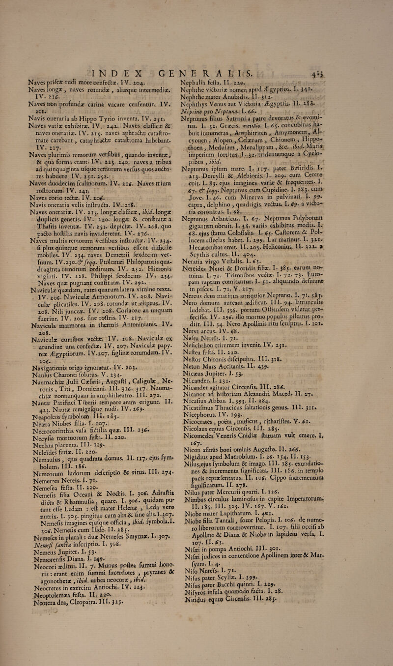 Naves pri-fcæ rudi more confedtx. IV. 204. Naves longæ , naves rotundæ , alixque inteimediæ. IV. 216. Naves non profundæ carina vacarc ccn fémur. IV. 211. Navis oneraiia ab Hippo Tyrio inventa. IV. 251. Naves varix exhibitæ. IV. 242. Naves clafiicx & naves onetarix. IV. 215. naves aphradtx cataftro- mate carebant , cataphradtx cataftroma habebant. IV. 217. Naves plurimis remormn verfibus., quanclo inventas, & qua forma crant. IV. 225. 240. naves a tribus ad quinquaginta ulque remorum verfus quos audio* res habuete. IV. 251- 252. Naves duodecim fcalmorum. IV. 216. Naves trium roftrorum. IV. 241. Naves corio tedtx. IV. 206. Navis oncraria velis inftrudta. IV. 218. Naves onerarix. IV. 215. longx clafiicx , ibid, longæ duplicis generis. IV. 220. longx & conftratæ a Thafiis inventæ. IV. 251. depidtx. IV. 268. quo padlo hoitilis navis invaderetur. IV. 176. Naves multis remorum verfibus inftrudtx. IV. 234. fi plus quinque remorum verfibus elfent difficile mobiles. IV. 234. naves Demetrii fexdecim ver- fuum. IV.230.^feefl. Ptolemæi Philopatoris qua- draginta remorum ordinum. IV. 252. Hieronis viginti. IV. 228. Philippi fexdecim. IV. 234. Naves qux pugnant conftratx. IV. 292. Naviculx quxdam, rates quarum latera vimine texta. IV. 106. Naviculx Armenonjm. IV. 208. Navi- culæ plicatiles. IV. 208. rotundæ ut clipeus- IV. 208. Nili juneex. IV. 208. Coriaceæ an unquam fuerint. IV. 106. fine roftris. IV- 217. Navicula marmorca in tbermis Antonitiianis. IV. 208. Naviculx curribus vedtx. IV. 208. Naviculx ex arundine una confe&æ. IV. 207. Naviculx papy- reæ Ægyptiorum. IV.207. figlinæ eorumdem. IV. 106. Navigationis origo ignoratur. IV. 203. Naulus Charonti folutus. V. 234. Naumachiæ Julii Cxfaris, AugufH , Caligulx, Ne- ronis , Tin, Domitiani. III. 31^. 317. Nauma- chix nonnunquam in amphirheatro. III- 272. Nautx Parifiaci Tiberii tempore aram erigunc. II. 423. Nautx rcraigefque nudi. IV. 269- Neapoleos fymbolum III* 185. Nexra Niobes filia. I- 107. Necrocorinthia vafa fidlilia qux. III. 136. Necyfia mortuorum fefta. II. 220. Neelataplacenta. III- II9* Neleïdes ferix. II. 220. Nemaufus, ejus quadrata domus. II. 117. ejus fym- bolum. III. 1 U. Nemeorum ludorum deferiptio ÔC ritus. III. 274. Nemerres Nereis. I. y1* Nemelea fefta. II. 220. . Nemefis filia Oceani & Nodtis, I. 306. Adraftia didta & Rhamnufia , quare. I. $06. quidam pu- tant efie Ledam : eft mater Helenæ , Leda vero nutrix. I. 305. pingitur cum alisme fine ali s. 1.3 07. Nemefis imagines ejufque officia , ibid. fymbola.I. 306. Nemefis cum Iûde. II. 285. Nemefes in plurali : duæ Nemefes Smyrnæ. I. 307. JSItmefî fdnôlœ inferiptio. I. 508. Nemeus Jupiter. I- 53* Nemorenfis Diana. I. 149* Neocori xditui. II. 7. Munus poftea futnroi hono¬ ris : erant enim fummi facerdotes , prytanes ôc agonothetae, ibid. urbes neocoræ, ibid» Neocretes in exércitu Antiochî. IV. 123. Ncoptolemæa fefta. II. 220. Neotera dea, Cleopatra. III. 323* Nephaba fefta. II. 220. Ncpluhe vidtoriæ nomen apud Ægyptios. I. 34 Nephthemater Anubidis. II. 312. Nephthys Venus aut Victoria Ægyptiis. II. 283. Ncptino pro Ncptnna. 1.66» Neptunus filius Saturai a pâtre devoratus A: evomi- tus. 1. 32. Græcis. montât. I. 65. concubinas ha- buit iunumeras, Amphitriten , Amymonem , Al- cyouen , Alopen , Celxnam , Chionent , Hippo- thoen , Medufam , Menalippam , ôcc. ibid. Maris imperium fortftus. I. 32. tridentemque a Cyclo¬ pi bu s , ibid. Neptunus ipfum mare. I. 117. pater Birfiridis. I. 213. Dercylli & Alebionis. I. 209. cum Uererc coit. I.83. ejus imagines varix ôc frequentes. I. 67. & fecjq. Neptunus cum Cupidine. I. 183 - cum Jove. I. 46. cum Minerva in pulvinari. I. 99* capra, delphino , quadrigis vedtus* I. 69. a vidto- ria coionàtus. I. 68. Neptunus Atlanticus. I. 67. Neptunus Polybotum gigantem obruit. I. 38* variis exhibitus modis. I. 68. ejus ftatua Coloflalis. I. 65. Caftorem ôc Pol- lucem afteclas habet. I. 299. Lar marinus. I. 321. Hecatombas émit. II. 205. Hcliconius. Il- 122. 4 Scythis cultus. II. 404. Neratia virgo Veftalis. I. 63. Nereides Nerei & Doridis filiæ. I- 385. earum no¬ mma. I. 71. Tritonibus vedtæ. I. 72. 73. fiuro- pam raptam çomitantur. I. 51. aliquando definunc in pifees. I. 71. V. 217. Nereus deus marinus anriquior Neptuno. I. 71. 385. Nero domum auteam xdificat. III. 94. la-trunculis ludebat. III. 336. portum Oftienfem viderai per- fecilîe. IV. 196. illo mortuo populus pileatus pro- diit. III. 34. Nero Apollinis ritu fculptus. I. iqi. Nervi arcus. IV. 68. Nefea Nereïs. I. 71. Nefichthon triremem invenit. IV. 251. Ndtea fefta. II. 220. Neftor Chironis difcipulus. III. 318. Neton Mars Accitanis. II. 439. Nicæus Jupiter. I. 53. Nicander. I. 231. Nicander agitator Circenfis. III. 286. Nicanor ad hiftoriam Alexandri Maced. II. 27. Nicafius Abbas. I, 393. II. 284. Nicadfmus Tbracicus faltationis genus. III. 311* Nicephorus. IV. 193. Nicocrates, poeta , muficus, cithariftes. V. 61. Nicolaus equus Circenfis. III. 285. Nicomedes Veneris CnuUaç ftatuam vult emere. I, 167. Nicon afinùs boni ominis Augufto. II. 166. Nigidius apud Macrobium. 1.16. 154. II. 153. NiluSjejus fymbolum & imago. III. 185* çxundatio- nes & incrementa fignificata. III. ïS6. in templo pacis repræfentatus. II. 106. Çippo incrementum iîgnificatum. II. 278. Nilus pater Mercurii qnarti. I. 126. Nimbus circulus luminofus in çapite Imperatotum. II. 185. III. 325. IV. 167. V. 161. Niobe mater Lapitharum. I. 40j, Niobe filia Tantali, foror Pelopis. I. 106. de numé¬ ro liberorum controverritur. I. 107. filii pçcifi ab Apolline & Diana & Niobe in lapidem verfa, I. 107. II. 63. Nifici iu pompa Antiochi. III. 301. Nifxi judices in contcntione Apollinem inter & Mar- fyam. I. 4. Nifo Nereïs- I. 7*. Ni fus pater Scyllx. I. 399. Nifus pater Bacchi qvjinti. I. 229. Nifyros infula quomodo fadta. I. 28. Nitidus equu? Ciiççpfis* HI. 28^