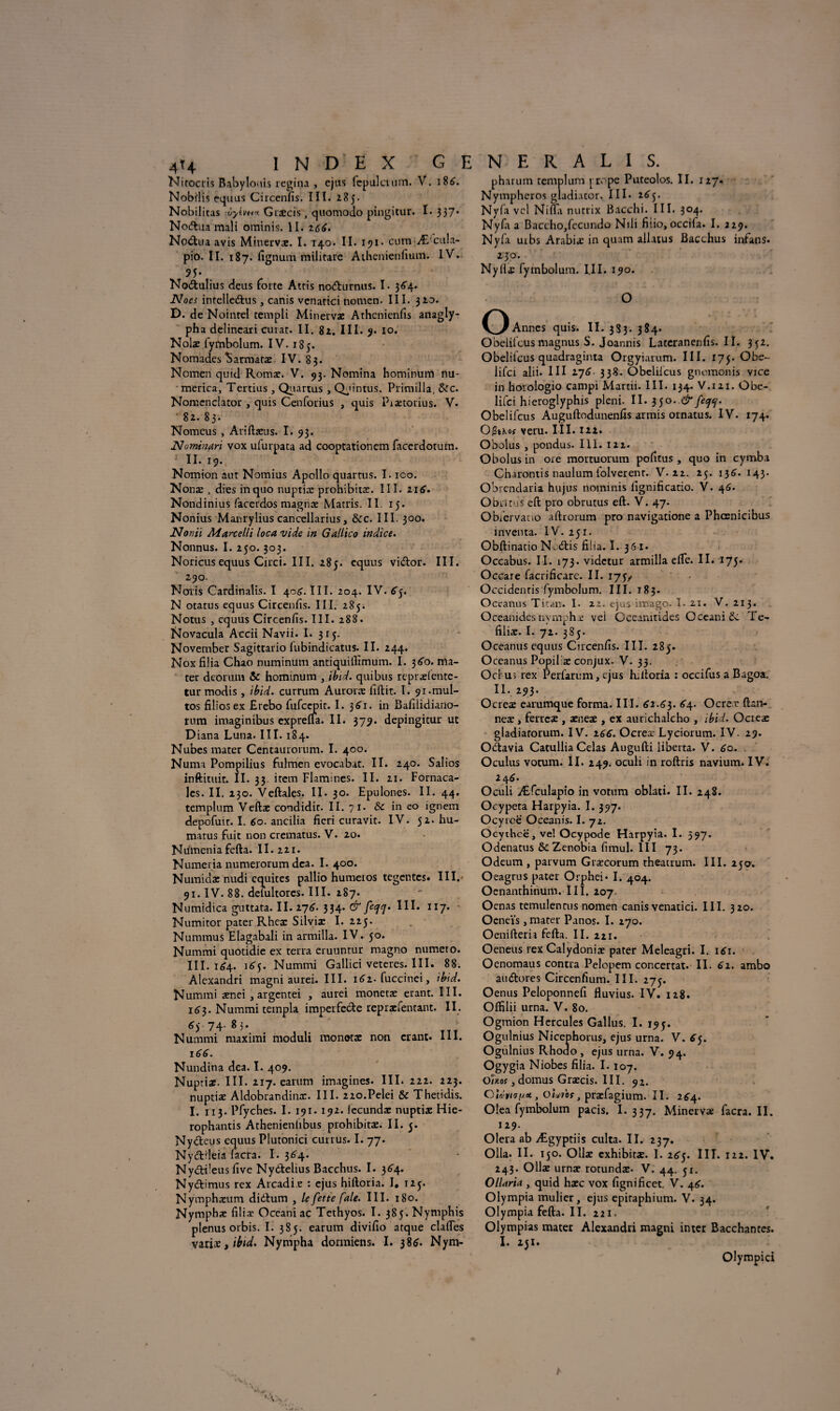 Nirocris Babylouis regina , ejus fcpulctum. V. 186. Nobilis equus Circenfis. III- 285. Nobilitas :ijylvn* Gixcis, quomodo pingitur. I. 337* Nodlua raali ominis. II. 166. Np^tua avis Mitiervx. I. 140. II. 191 • cum;Æ'cula- pio. II. 187. fignum milirarc Athenienfium. IV. 95- NoÆfculius deus forte Attis no<5turnus. I. 364. Noes intelle&us, canis vcnatici nomen. III. 320. D. de Noinrel templi Minervx Athcnienfis anagly- pha delineari curât. II. 82. III. 9. 10. Noix iytnbolum. IV. 185. Nomades Sarmatx. IV. 83. Nomen quid Romac. V. 93. Nomina hominum nu- merica, Tertius , Quartus , Qpintus, Primilla, &c. Nomcnclator , quis Cenforius , quis Piætorius. V. 82. 83. Nomcus , Ariftxus. I. 93. Nomnari vox ufurpata ad cooptationcm facerdorum. II. 19. Nomion aut Nomius Apollo quartus. I. ico. Nonæ , dies inquo nuptix prohibitx. III. 116. Nondinius facerdos magnx Matris. II. 15. Nonius Manrylius cancellarius, &c. III. 300. Noniï Marcelli loca vide in Gallico indice. Nonnus. I. 250.303. Noricus equus Circi. III. 285. equus vi&or. III. 290. Noris Carditialis. I 406. III. 204. IV. 65. N otatus equus Circenfis. III. 285. Notus , equus Circenfis. III. 288. Novacula Accii Navii. I. 315. November Sagittario fubindicatus. II. 244. Nox filia Chao numinum antiquifiîmum. I. 360. ma¬ ter deorum & hominum , ibid. qui bus reprxfente- tur modis, ibid. currum Auront lîftit. I. 91.mul¬ tos filiosex Erebo fufccpit. I. 3^1. in Bafilidiano- rum imaginibus exprefta. II. 379. depingitur ut Diana Luna. III. 184. Nubes mater Centaurorum. I. 400. Numa Pompilius fulmen evocabat. II. 240. Salios inftituit. II. 33. item Flammes. II. 21. Fornaca- les. II. 230. Veftales. II. 30. Epulones. II. 44. templum Veftx condidit. II. 71. & in co ignem depofuit. I. 60. ancilia fieri curavit. IV. 52. hu- matus fuit non crematus. V. 20. Numenia fefta. II. 221. Numeiia numerorum dca. I. 400. Numidx nudi équités pallio humeios tegcntcs. III. 91. IV. 88. deluitores. III. 287. Numidica guttata. II. 2.76. 334. & III. 117. Numitor pater Rhex Silvix I. 225. Nummus Elagabali in armilla. IV. 50. Nummi quotidie ex terra eruuntur magno numéro. III. 164. 1^5. Nummi Gallici veteres. III. 88. Alexandri magni aurei. III. 1^2-fuccinei, ibid. Nummi xnei , argentei , aurei monetx erant. III. 1^3. Nummi templa imperfecte reprxfentant. II. 74. 8 3. Nummi maximi moduli monetx non erant. III. 166. Nundina dea. I. 409. Nuptix. III. 217. earum imagines. III. 222. 223. nuptix Aldobrandinx. III. 220.Pelei & Thetidis. I. 113. Pfyches. I. 191. 192. iecundx nuptix Hie- rophantis Athenieniibus prohibitx. II. 5. Nydeus equus Plutonici currus. I. 77. Ny&ileia iacra. I. 3^4. Nydbüeus five Ny&elius Bacchus. I. 364. Ny&imus rex Arcadi e : ejus hiftoria. I. 125. Nymphxum didtum , le fette fale. III. 180. Nymphæ filiæ Oceatiiac Tethyos. I. 385.Nymphis plenus orbis. I. 385. earum divifio atque clafles varix, ibid. Nyrnpha dormiens. I. 386. Nym- pharum templum j rope Puteolos. II. 127. Nymphcros giadiator. III» 2^5. Nyfa vel Nifta nutrix Bacchi. III. 304. Nyfa a Baccho>fecundo Ndi fiiio, occiia. I. 229. Nyfa uibs Arabix in quam allatus BaGchus infans. 230. Nyfix fymbolum. 1.11. 190. O O Annes quis. II. 3S3. 384. Obelifcus magnus S. Joannis Lateranenfis.il. 3^2. Obelifcus quadraginta Orgyi.uum. III. 175. Obe- lifci alii. III 276 338. Obeliicus gnomonis vice in horologio campi Martii. III. 134. V.121. Obe- lifci hieroglyphis pleni. II. 350. & feejq. Obelifcus Auguftodunenfis armis ornatus. IV. 174. OiStKo? veru. III. 122. Obolus , pondus. III. 122. Obolus in oie mortuorum pofitus , quo in cymba Charontis naulum iolverenr. V. 22. 25. 136. 143. Obrenclaria hujus noininis fignificatio. V. 46- Obiitus effc pro obrutus eft. V. 47. Obfervano aftrorum pro navigatione a Phœnicibus inventa. IV. 251. Obftinatio N*.<5tis filia. I. 361. Occabus. II. 173. vidctur armilla efte. II. 175. Occare facrificarc. II. 175/ Occidenris fymbolum. III. 183. Oceanus Titan. I. 22. ejus imago. I. ai. V. 213. Qceanides nymphæ vei Oceamtides Oceaniëc Te- filix. I. 72. 385. Oceanus equus Circenfis. III. 285. Oceanus Popil x conjux. V. 33. Ocl us rex Perfarum, ejus hiftoria : occifus a Bagoa. II. 293. Ocrex earumque forma. III. 62.63. 64. Ocrer ftan- neæ » ferrex , xnex , ex aurichalcho , ibid. Ocrex gladiarorum. IV. 266. Ocreæ Lyciorum. IV. 29. Odavia Catullia Celas Augufti liberta. V. 60. Oculus vocum. II. 249. oculi in roftris navium. IV. 2 4 6. Oculi Æfculapio in votum oblati. II. 248. Ocypeta Harpyia. I. 397. Ocyrcë Oceanis. I. 72. Ocytheë, ve! Ocypode Harpyia. I. 397. Odenatus & Zenobia fimul. III 73. Odeum , parvum Græcorum theatrum. III. 250. Oeagrus pater Orphei* I. 404. Oenanthinum. III, 207 Oenas temulenrus nomen canis venatici. III. 320. Oeneïs, mater Panos. I. 270. Oenifteria fefta. II. 221. Oeneus rexCalydoniæ pater Meleagri. I. 161. Oenomaus contra Pelopem concertât. II. 62. ambo au&ores Circenfium. III. 275. Oenus Peloponnefi fluvius. IV. 128. Offilii urna. V. 80. Ogmion Hercules Gallus. I. 195. Ogulnius Nicephorus, ejus urna. V. 65. Ogulnius Rhocio , ejus urna. V. 94. Ogygia Niobes filia. I. 107. Ouoi, domus Grxcis. III. 92. QUni , oiu'tbs, præfagium. II. 2^4. Olea fymbolum pacis. I. 337. Minervx facra. II. 129. Olera ab Ægyptiis culta. II. 237. Olla. II. 150. Ollx exhibitx. I. 265. III. 122. IV. 243. Ollx urnæ rotundx- V. 44. 51. OlUrti , quid hæc vox fignificet. V. 4^. Olympia mulier, ejus epiraphium. V. 34. Olympia fefta. II. 221. Olympus mater Alexandri magni inter Bacchantes. I. 151. Olympici