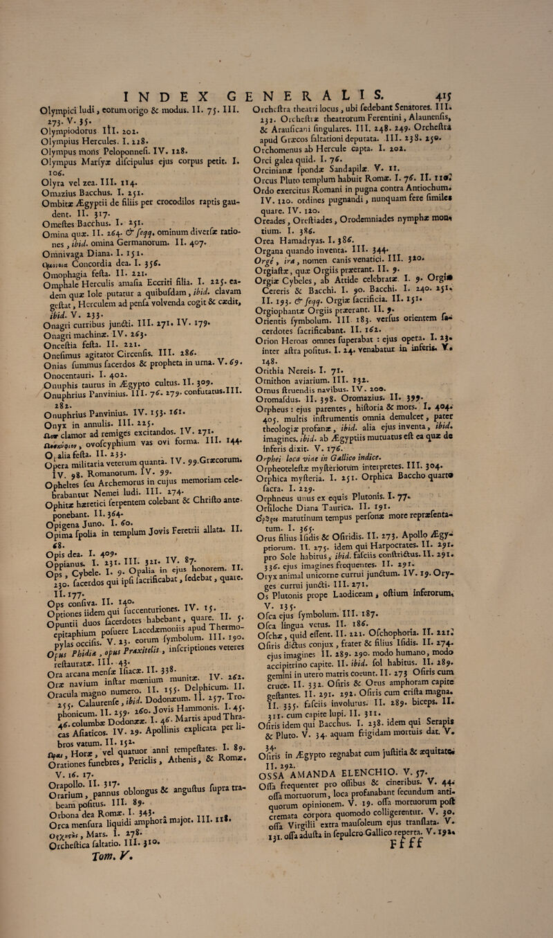 Olympici ludi, cotumorigo 8c modus. II. 75- III. 273-v*35- Olympiodorus III. 102. Olympius Hercules. I. 228. Olympus morts Peloponnefi. IV. 128. Olympus Marfyx difcipulus ejus corpus petit. I. 106. Olyra velzea. III. 114. Omazius Bacchus. I. 251. Ombitx Ægyptii de filiis per crocodilos raptis gau- dent. II. 317- Omeftes Bacchus. I* 251. Omina quæ. II. 264. &[eqcj. ominum diverfæ ratio- nes, ibid. omina Germanorum. II. 407. Omnivaga Diana. I. 151* tfymoia Concordia dea. I. 35^* Omophagia fefta. Il» 221. Omphale Herculis amafia Eccriti filia. I. 225. ea- dem quæ Iole putatur a quibufdam , ibid. clavam geftat, Hcrculem ad penfa volvenda cogit & cædit, ibid. V. 233. Onagri curribus jundi. III. 271. IV. 17?. Onagri machinæ. IV. 243. Onceftia fefta. II. 221. Oneftmus agitator Circenfis. III. 284. Onias fummus facerdos & propheta in urna. V. 69. Onocentauri. I. 402. Onuphis taurus in Ægypto cultus. II. 309. Onuphrius Panvmius. III. 74. 279. confutatus.lll. 282. Onuphrius Panvinius. IV. 153* Onyx in annulis. III. 225. ilcr clamor ad remigés excitandos. IV. 271. ovofcyphium vas ovi forma. III. 144* Opaliafefta. Il* 233. , n Opéra militaria veterum quanta. IV. 99.Græcorum. IV. 98. Romanorum. IV. 99* . Opheltes feu Archemorus in cujus memoriam celc- brabantur Nemei ludi. III. 274. Ophitae hæretici ferpentem colebant 8c Chrifto antc- ponebant. II. 3^4* OpimTfpoÜa in tcmplum Jovis Feretrii allata. II. 48. Opis dca. I. 4°9m oL^Cvbeîe. îîVopJia'in «u. ïonoram. II. Hl facerdos qui ipG lacri&cabat. fedebat. quare. II. I77. Ops confiva. II. *4°* . TV Tf Optiones iidemqui fuccentunones. IV. J. Ouuntii duos iàcerdotes habebant, quaie. 11. J. eDÎtaphium pofuere Laccdarmonns apud Thermo- ^1 ^nrrilis V lî* eorum fymbolum. III. 190. ofpwa ; .fin ■ infcrirtiones VCKres reftauratæ. III* 43* Ora arcana menfæ Inacæ. H* 33 • O» navium 0“!‘cSI“w Dodoninm. il. M7.Tro- . il «cq 240. Jovis Hammoms. I* 45* I 4^- Marris apud Thra- os Aftaticos. IV. 19. Apollmis explicita per lr- brosvatum ® or anni tempeftates. I. 89. PcricUs. A,bénis. & Rom*. Oralium,^pannus oblongus* angudus fupraua- beam pofitus. III* 89. Orbona dea Romæ. I- 343* A . « Orcamenfura liquidi arophoramajor. III. II». Orcheftica faltatio. III- 310* Tom. y. Otchcftra theatri locus, ubi fedebant Scnatores. III. 232. Orcheftiæ theatrorum Ferentini, Alaunenfis* 8c Arauficani fingulares. III. 248. 249. Orcheftra apud Grxcos faltationi deputata. III. 238. 15©. Orchomenus ab Hercule capta. I. 202. Orci galea quid. I. 74. Orcinianx fpondæ Sandapilæ. V. lî. Orcus Pluto templum habuit Romx. I. “]6. H* Ordo cxercitus Romani in pugna contra Antiochum. IV. Î20. ordines pugnandi, nunquam ferc fimile* quare. IV. 120. Oreades , Oreftiadcs, Orodcmniades nymphx mon^i tium. I. 384. Orea Hamadryas. I. 384. Organa quando inventa. III* 344* Orgé y ira y nomen canis venatici. III. 320# Orgiaftæ, quæ Orgiis præerant. II. 9. < Orgiæ Cybeles, ab Attide celebratae. I. 9* ^rgi* Cereris 8c Bacchi. I. 90. Bacchi. I. 240. 251*. II. 193. & fectf. Orgiæ facrificia. II. X51* Orgiophantac Orgiis præerant. II. 9. Orientis fymbolum. III 183. verfus orientem la» cerdotes facrificabant. II. i42. Orion Heroas omnes fuperabat : ejus opéra. I. 23. inter aftra pofitus. I. 24. venabatur iu inferia. Y. 148. Orithia Nereis. I. 71. Ornithon aviarium. III. 132. Ornus ftruendis navibus- IV. 200. Oromafdus. II. 398. Oromazius. II. 399* Orpheus : ejus parentes , hiftoria 8c mors. I* 4°4* 405. muitis inftrumentis omnia demulcet, Pa^cr theologiæ profanæ » ibid. alia ejus inventa, ibid. imagines, ibid. ab Ægyptiis mutuatus eft ea qux de inferis dixit. V. 174. Orphei loca viae in Gallico indice. Orpheoteleftæ myfteriorum interprètes. III. 3°4* Orphica myfteria. I. 251. Orphica Baccho quart® facra. I. 229. - ‘ Orphneus unus ex equis Plutonis. I. 77*- Orfiloche Diana Taurica. II. 191. dpSfot matutinum tempus perfonæ more reprælenta- tum. I. 345. . h -, Orus filius Ifidis 8c Ofiridis. II. 273. Apollo Ægy* ptiorum. II. 275. idem qui Harpocrates. II. 291» pro Sole habitus, ibid. fafcïis conftri&us.II. 291» 334. ejus imagines frequentes. II. 291. Oryx animal unicorne currui jundum. IV. 19. Ory- ges currui jundi. III. 271. Os Plutonis prope Laodiceam > oftium inferorum., V. 135* Ofca ejus fymbolum. III. 187. Ofca lingua vêtus. II. i84. . rT Ofchæ, quid effent. II. 221. Ofchophona. II. 221* Qftris didus conjux , frater & filius Ifidis. II. 274. ejus imagines II. 289. 290. modo humano, modo accipitrino capite. II. ibid. fol habitus. II. 289. gemini in utero matris coeunt. II. 273 Ofiris cum cruce. Il- 332. Ofiris & Orus amphoram capite geftantes. II. 291. Z92. Ofiris cum crifta magna. jj 335. fafciis involutus. II. 289. biceps. II. 311. cum capite iupi. II. 311* . Ofiris idem qui Bacchus. I. 238. idem qui Serapis & Pluto. V. 34. aquam frigidam mortuis dac. V. Ofiris in Ægypto regnabat cum juftitia & aequitatc* U, 292. OSSA AMANDA ELENCHIO. V. 57. O ffa fréquenter pro oflibus & cineribus. V. 44.' ofta mortuorum, loca profanabant fecundum anti¬ quorum opinionem. V. 19. o(Ta mortuorum poft cremata corpora quomodo colligerentur. V. 30. ofta Virgtlii extra maufoleum ejus tranflata. V.