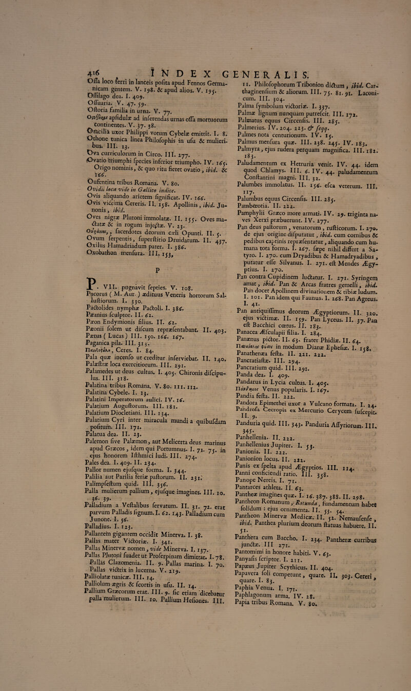 Offa loco terri in Ianccis pofita apuci Fcnnos Germa- nicam gentem. V. 198. & apuci alios. V. 19 c. Oftîlago dea. I. 409. Ofliiaria. V. 47. 59. Oftoria familia in urna. V. 77. apfidulæ ad inlerendas urnas ofla mortuorum Continentes. V. 37. 38. Ofàcilià uxor Philippi votum Cybelæ emittit. R 8. Othone tunica linea Philofophis in ufu 5c mulieri- ous. III. 13. t)va curriculorum in Circo. III. 277. iOvatio triumphi fpecies inferior triumpho. IV. i<^. Origo nominis, Sc quo ritu fieret ovatio , ibid. 5c t€6. Oufentina tribus Romana. V. 80. Ovidii Loca vide in G alhco indice. Ovis aliquando arietem fignificat. IV. 166. Ovis viécima Cereris. II. 158. Apollinis, ibid. Ju- nonis, ibid. Oves nigræ Plutoni immolatæ. II. 155. Oves ma- «ftatæ 5c in rogum injejftæ. V. 23. > facerdotes deorum cæli Opunti. II. e. Ovum ferpentis, fuperftitio Druidarum. II. 437. Oxilus Hamadriadum pater. I. 386'. Oxobathon menfura. III. 153, P VII. pugnavit fepties. V. 108. Pacorus ( M. Aur. ) ædituus Veneris hortorum Sal- luftiorum. I. 330. Pàdolides nymphæ Padoli. I. 38^. Pæanius fculptor. II. 61. Pæon Endymionis filius. II. 61. Pæonii folem ut difeum repræfentabant. II. 403. Pætus ( Lucas) III. 150. 166. \6~J. Paganica pila. III. 313. n«/e/lo(f<XH, Ceres. I. 84. Pala quæ incenfo ut creditur inferviebat. II. 140. Palæftræ loca exercitiorum. III. 291. Palamedes ut deus cultus. I. 40c. Chironis difeipu- lus. III. 318. V Palatina tribus Romana. V. 80. m. 112. Palatina Cybele. I. 13. Palatini Impeiatorum aulici. IV. \€. Palatium Auguftorum. III. 181. Palatium Diocletiani. III. 134. Palatium Cyri inter miracula mundi a quibufdam pofitum. III. 171. Palatua dea. II. 23. Palemon five Palæmon, aut Melicerta deus marinus apud Græcos , idem qui Portumnus. I. 71. 75. in ejus honorem Ifthmici ludi. III. 274. Pales dea. I. 409. II. 234. Pallor numen ejufque forma. I. 344. Palilia aut Parilia feriæ paftorum. II. 231.' Palimpfeftum quid. III. 356'. Palla mulierum pallium, ejufque imagines. III. 10. 3<r. 39. Palladium a Veftalibus fervatum. II. 31. 72. erat parvum Palladis fignum. I. 62.143. Palladium cum Junone. I. 56. Palladius. I. 123. Pallantem giganrem occidit Minerva. I. 38. Pallas mater Vidoriæ. I. 341. Pal las Minervæ nomen, vide Minerva. I. 137. Pallas PJuto.ni fuadetut Proferpinam dimittat. I. 78. Pallas Clazomenia. II. 9. Pallas marina. I. 70. Pallas vidrix in lucerna. V. 219. Palliolatæ tunicæ. III. 14. Palliolum ægris 5c feortis in ufu. II. 14. Pallium Græcorum erat. III. 9. fie etiam dicebatur palla mulierum. III. io. Pallium Hefiones. III 11. Philofophorum Tribonion didum , ibid. Car- thaginenfium 5c aliorum. III. 75. 81. 91. Laconi- cum. III. 304. Palma fymbolum vidoriæ. I. 337. Palmæ lignum nunquam putrefeit. III. 172. Palmatus equus Circenfis. III. 285. Palmerius. IV. 204. 223. & feqej. Palmes nota centurionum. IV. ly. Palmus menfura quæ. III. 238. 245. IV. 183. Palmyra, ejus rudera perquam magnifica. III. 182. 183. Paiudamentum ex Hetruria venit. IV. 44. idem quod Chlamys. III. c. IV. 44. paiudamentum Conftantini magni. III. 32. Palumbes immolatus. II. 15$. efca veterum. III. 117. Palumbus equus Circenfis. III. 285. Pambûeotia. II. 222. Pamphylii Græco more armati. IV. 29. triginta na- ves Xerxi præbuerunt. IV. 277. Pan deus paltorum , venatorum , rufticorum. I. 270. de ejus origine difputatur , ibid. cum cornibus ÔC pedibus caprinis repræfentatur, aliquando cum hu- mana tota forma. I. 267. fæpe nihil differt a Sa- tyro. I. 270. cum Dryadibus 5c Hamadryadibus , putatur elfe Silvanus. I. 271. eft Mendes Ægy- ptius. I. 270. Pan contra Cupidinem ludatur. I. 271. Syringem amat, ibid. Pan 5c Areas fratres gemelli, ibid. Pan docet Apollinem divinationem 5c tibiæ ludum. I. 101. Pan idem qui Faunus. I. 268. Pan Agreus. I. 41. Pan antiquiflîmus deorum Ægyptiorum. II. 320. ejus vidimæ. II. 159. PanLyceus.il. 37. Pan eft Bacchici cœtus. II. 183. Panacea Æfculapii filia. I. 284. Panænus pidor. II. ^3. frater Phidiæ. II. ^4. namioKof y tins in modum Dianæ Ephefiæ. I. 158. Panathenæa fefta. II. 221. 222. Pancratiaftæ. III. 294. Pancratium quid. III. 291. Panda dea. I. 409. Pandarus in Lycia cultus. I. 405. UavJ'itu.os Venus popularis. I. 167. Pandiafefta.il. 222. Pandora Epimethei uxor a Vulcano formata. I. 24. Pandrofa Cecropis ex Mercurio Cerycem fufeepit. II. 9. * Panduria quid. III. 343. Panduria Affyriorum. III. 345- Panhellenia. II. 222. Panhellenius Jupiter. I. 53. Pamoma. II. 222. Panionionlocus.il. 222. Panis ex fpelta apud Ægyptios. III. n4. Panni conficiendi ratio. III. 358. Panope Nereis. I. 71. Pantarces athleta. II. £3. Pantheæ imagines quæ. I. i*. 387. 388. II. 298. Panthéon Romanum ?Rotunda, fundamentum habeC lolidum : ejus ornamenta. II. 53. <4. Panthéon Minervæ Medicæ. II. fl. Nemaufenfe , ib:d. I anthea plunum deorum ftatuas habuere. II. 5i- Panthera cum Baccho. I. 234. Pantheræ eurribus jundæ. III 271. Pantomimi in honore habiti. V. £3. Panyafis feriptor. I. 211. Papæus Jupiter Scythicus. II. 404. Papavcra foh competunt, quarc. II, 303. Cereri , quare. I. 83. 9 Paphia Venus. I. ijX. Paphlagonum arma. IV. 28.