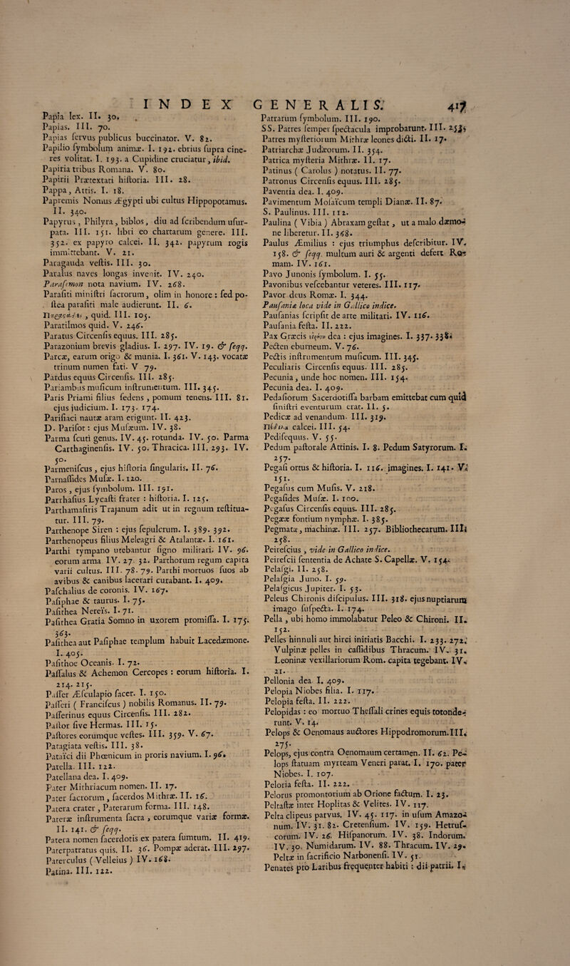 INDEX Papîa lex. II. 30, Papias. III. 70. Papias fervus publiais buccinator. V. 82. Papi'io fymbolum animæ. I. 192. ebrius fupra cine- res volitat. I. 193. a Cupidine cruciatui','tbid. Papiria tribus Romana. V. 80. Papirii Prætcxtati hiftoria. III. 28. Pappa, Attis. I. 18. Papremis Nomus Ægypti ubi cultus Hippopotamus. II. 340. Papyrus , Philyra, biblos, diu ad fcribendum ufur- pata. III. 151. libri eo chartarum généré. III. 352. ex papy 10 calcei. II. 342. papyrum rogis immittcbant. V. 21. Paragauda veftis. III. 30. Paralus navcs longas invenit. IV. 240. Pdrafcmon nota navium. IV. 2^8. Parafiti miniftri lacrorum, olim in honore: fed po- llea parafiti male audierunt. II. 6. Tlx&çtLj.ü , quid. III. 103. Paratilmos quid. V. 246. Paratus Circenfis equus. III. 285. Parazonium brevis gladius. I. 297. IV. 19. & fejj. Parcæ, earuna origo & munia. I. 361. V. 143. vocatæ trinum numen fati- V 79. Pardus equus Circenfis. III. 285. Pariambus mufîcum inftrumentum. III. 343. Paris Priami filius ledens , pomum tenens. III. 81. ejus judicium. I. 173. 174. Parifiaci nautæ aram erigunt. II. 423. D. Parifot : ejus Mufæum. IV. 38. Parma fcuti genus. IV. 45. rotunda. IV. 50. Parma Carthaginenfis. IV. jo. Thracica. III. 293. IV- 5°* Parmenifcus, ejus hiftoria ftngularis. II. j6. rarnaflides Mufæ. I.120. Paros, ejus lymbolum. III. 151. Parrhaftus Lycafti frater : hiftoria. I. 125. Parthamafiris Trajanum adit ut in regnum reftitua- tur. III. 79. Parthenope Siren : ejus fepulcrum. I. 389. 392. Parthenopeus filius Meleagri & Atalantæ. I. 161. Parthi tympano utebantur figno militari. IV. eorum arma IV. 27. 32. Parthorum regum capita varii cultus. III. 78. 79. Parthi mortuos fiios ab avibus & canibus lacerari curabant. I. 409. Pafchalius de coronis. IV. 167. Pafiphae & taurus. I- 75. Pafithea Nereïs. L71. Pafithea Gratia Somno in uxorem promifta. I. 175. 3^3. Pafithea aut Pafiphae templum habuit Lacedæmone. I. 405. Pafitnoe Oceanis. I. 72. Paftalus & Achemon Cercopes : eorum hiftoria. I. 214. 215. Palier Æfculapio facer. I. 150. PalTeri ( Francifcus ) nobilis Romanus. II. 79. PalTerinus equus Circenfis. III. 282. Pailor five Hermas. III. 15* Paftores eorumque veftes. III. 359* ^7* Patagiata veftis. III. 38. Pataïci dii Phœnicum in proris navium. 1.96’» Patella. III. 122. Patellana dea. 1.409. Pater Mithriacum nomen. II. 17. Pater facrorum , facerdos Mithrae. II. i(T. Parera cratcr , Paterarum ferma. III. 148. Pateræ inftrumenta facra > eorumque varia: forma:. 11. 141. & fecjcj. Patera nomen facerdotis ex patera fumtum. II. 41?* Paterpatratus quis. II. 3^* P°mpæ aderat. III. 297* Pater eu lus ( Velleius ) IV. i£8. Patina. III. 122. GENERALIS; Patrarum fymbolum. III. 190. SS. Patres lemper fpetftacula improbarunt. III. 2jJ|-> Patres myfteriorum Mirhræ leones di<fti. Il* 17* Patriarchæ Judæorum. II. 354. Patrica myfteria Mithræ. 11. 17. Patinus ( Carolus ) notatus. IL 77. Patronus Circenfis equus. III. 285. Paventia dea. I. 409. Pavimentum Molaïcum templi Dianæ. II. 87. S. Paulinus. III. 112. Paulina ( Vibia ) Abraxam geftat, ut a malo daemo-r ne liberetur. 11. 348. Paulus Æmilius : ejus triumphus deferibitur. IV, 158. & feqcj. multum auri & argenti defert Rot mam. IV. 161. Pavo Junonis lymbolum. I. y3. Pavonibus vefeebantur veteres. III. 117. Pavor deus Romæ. I. 344. Paufar.t£ loca vide in G Alice indice. Paufanias fcripfit de arte militari. IV. né. Paufania fefta. II. 222. Pax Græcis dea : ejus imagines. I. 337. 33 Petften eburneum. V. j6. Pccftis inftrumentum muficum. III. 345. Peculiaris Circenfis equus. III. 285. Pecunia, unde hoc nomen. III. 154. Pecunia dea. I. 409. Pedafiorum Saceraotifia barbam emittebat cum quî<J finiftri eventurum erat. II. 5. Pedicæ ad venandum. III. 319. nécTiAa calcei. III. 54. Pedifequus- V. 55. Pedum paftorale Attinis. I. 8. Pedum Satyrorum. I; 257. Pegafi ortus & hiftoria. I. ii£. imagines. I. 141. V* 151. Pegafus cum Mufis. V. 218. Pegafides Mulæ. I. 100. Pcgalus Circenfis equus. III. 283. Pegæ.x fontium nymphæ. I. 385. Pegmata, machina:. III. 237. Bibliothecarum. IIIl 238. Peirefcius, vide in Gallico in Vice. Peirefcii fententia de Achate S. Capellæ. V. 134^ Pelalgi. II. 238. Pelafgia Juno. I. 39. Pelafgicus Jupiter. I. 33. Peleus Ch ironis difcipulus. III. 318. ejusnuptiarunj imago fufpeâa. I. 174. Pella , ubi homo immolabatur Peleo ôc Chironi. II. T52’ Pelles hinnuli aut hirci initiatis Bacchi. I. 233. iji2 Vulpinæ pelles in caflidibus Thracum. IV. 31. Leoninæ vexillariorum Rom. capita tegebant. IV* 21. Pellonia dea. I, 409. Pelopia Niobes fiha. I. 117. Pelopia fefta. II. 222. Pelopidas : eo mortuo Theftali crines equis totonde-; runt. V. 14. Pelops & Oenomaus au&ores Hippodromorum.IIR 275* Pelops, ejus contra Oenomaum certamen. II. Gz. Pe¬ lops ftatuam myrteam Veneri parat. I. 170. pater Niobes. I. 107. Peloria fefta. II. 222. Pelorus promontorium ab Orione fadtum. I. 23. Peltaftae inter Hoplitas & Velites. IV. 117. Peltaclipeus parvus. IV. 45. 117. in ufum Amazo» num. IV. 31. 82. Cretenfium. IV. 139. Hetruf- cornm. IV. 26. Hifpanorum. IV. 38. Indorum. IV. 30. Numidarum. IV. 88. Thracum. IV. 29. Peltæ in facrificio Narbonenfi. IV. 31. Penates pro Laribus fréquenter habiti : dii patrii, I«