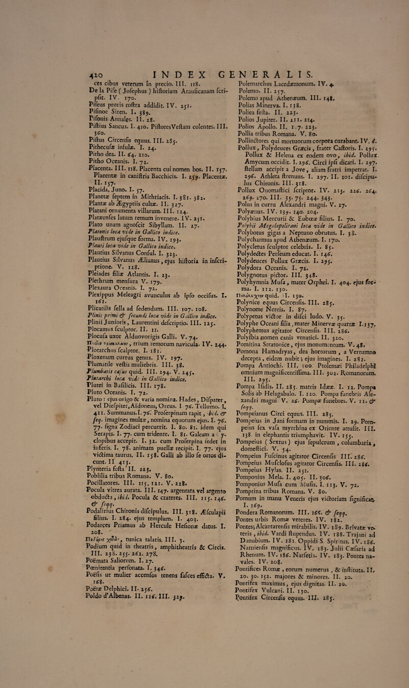 ces cibus veterum în prccio. III. 118. De la Pife ( Jofephus ) hiftoriam Arauficanam fcri- pfit. IV- 170. Pifeus proris roftra addidit. IV. 251. Pifinoe Siren. I. 389. rifonis Annales. II. 28. Piftius Sancus. I. 410. PiftorcsVcftam colentes. III, 360. Piftus Circenfis equus. III. 285. Pithecufaî infulae. I. 24. Pitho dea. II. 64. 210. Pitho Oceanis. I. 72. Placenta. III. 118. Placenta cuinomen bos. II. 157. Placenta: in caniftris Bacchicis. I. 259. Placenta, U-157. Placida, Juno. I. 57. Planeta: feptem in Mithriads. I. 381. 382. Planta: ab Ægyptiis cultæ. II. 327. Platani ornamenta villarum. III. 124. Platæenfcs latum remum invenere. IV. 251. Plato unam agnofcit Sibyllam. II. 27. P latonis loca vide in Gallico indice. Plauftrum ejufque forma. IV. 193. Plauti loca vide in Gallico indice. Plautius Silvanus Conful. I. 323. Plautius Silvanus Ælianus, ejus hiftoria. in infcri- ptione. V. 128. Pléiades filiæ Atlantis. I. 23. Plethrum menfura V. 179. Plexaura Oceanis. I. 72. Plexippus Meleagîi avunculus ab ipfo occifus. I. itfi. Plicatilis fella ad fedendum. III. 107. 108. Plinii primi & fecundi loca vide in Gallico indice. Plinii Junioris, Laurentini defcriptio. III. 125. Plocamus fculpror. II. n. Plocufa uxor Alduovorigis Galli. V. 74. TIkcIov , rrium remorum navicula. IV. 244. Plotarchus fcalptor. I. 181. Ploxenum currus genus. IV. 197. Plumatile veftis muliebris. III. 38. Plumbatis cafus quid. III. 294. V. 245^ Plutarchi loca vide in Gallico indice. Tlutei in Bafilicis. III. 178. Pluto Oceanis. I. 72. Pluto : ejusorigo& varia nomina. Hades, Difpater, vel Diefpiter,Aïdoncus, Orcus. I -j6. Tellumo. I. 411. Summanus.î. -j6'. Proferpinam rapit, bid. dr feq. imagines mulcæ, nomina equorum ejus. I. 76. 77. ligna Zodiaci percurrit. I. 80. 81. idem qui Seranis. I. 77. cum tridente. I. 81. Galeam a - y- clopibus accepit. I. 32. cum Proferpina l'edet in inferis. I. 78. animam puellæ recipit. I. 77. ejus vidima taurus. II. 158. Galli ab illo fe ortos <U- cunt. II 413. Plynteria fcfta * 11. 22 3. Poblilia tribus Romana. V. 80. Pocillatores. III. iij, 121. V. 228» Pocula vitrea aurata. III. 147. argentata vel argento ©bduda , ibid. Pocula & cratères. III. 11?. 146. & fecfcj. Podalirius Chironis difcipulus. III. 318. Æfculapii filius. I. 284. ejus templum. I. 403. Podarces Priamus ab Hercule Hefionæ datus. I. 208. - TUf iipvr xtlà', tunica talaris. III. 3. Podium quid in theatris, amphitheatris & Circis. III. 238. 255. 2(^2. 278. Poemata Saliorum. I. 27. Pœnitentia perfonata. I. 346. Poëfis ut mulier accenfos tencns fafces cffida. V. i<?8. Poëtæ Delphici. Il- z$6. Poldo d’Albenas. II. n^. III. 32^. Polemarchus Laccdaemonum. IV. 4. Polemo. II. 257. Polcmo apud Arhenæum. III. 148. Polias Minerva. I. 138. Polica fefta. II. 223. Polios Jupiter. II. 211. 214. Polios Apollo. II. 1.7. 223. Pollia tribus Romana. V. 80. Pollindorcs qui mortuorum corpora curabant. IV. é. Pollux, Polydeuces Græcis, frater Caftoris. I. 295. Pollux 5c Helena ex codem ovo, ibid. Pollux. Amycum occidit. I. Circi ipli dicati. I. 297. ftellam accipit a Jove, aliam fratri imperrat. I. 29^. Athleta ftrenuus. I. 297. II. 10 r. difcipu- lus Chironis. III. 318. Pollux Onomaftici fcriptor. IV. 213. 226. 264. 269. 170. III. 35. 75. 244. 343. Polus in curru Alexandri magni. V. 27. Polyænus. IV. 139. 140. 204. Polybius Mercurii & Eubœæ filius. I. 70. Polybii Adc^alopolitani loca vide in Gallico indice• Polybotus gigas a Neptuno obrutus. I. 3 S. Polycharmus apud Athenæum. I. 170. Polycletus fculptor celebris. I. 85. Polydedes Perîëum educat. I. 146. Polydeuces Pollux Graecis. I. 29;. Polydora Oceanis. I. 72. Polygnotus pidor. III. 348. Polyhymnia Mufa, mater Orphei. I. 404. ejus for¬ ma. I. 112. 130. rio\u\L^t'oy qnid. d. 130. Polynice equus Circenfis. III. 285. Polynôme Nereis. I. 87. Polypetus vidor in difci ludo. V. 35. Polyphe Oceani filia .mater Minervæ quarts I.137. Polyphemus agitator Circenfis. III. 286. Polylbia pomen canis venatici. II. 320. Pomitina Stratonice, ejus monumcntum. V. 48. Pomona Hamadryas, dea hortorum , a Vertumno decepta , eidem nubit j ejus imagines. I. 282. Pompa Antiochi. III. ;oo. Ptolemæi Philadelphi omniummagnificentilfima.III. 302. Romanorum. III. 295. Pompa Ifidis. II. 285. matris Idææ. I. 12. Pompa Solis ab Helagabalo. I. 120. Pompa funebris Ale¬ xandri magni V. z6• Pompa: funèbres. V. n. 0* Pompeianus Circi equus. III. 285. Pompeius in Jani formam in nummis. I. 29. Pom- peius fex vafa myrrhina ex Oriente attulit. III. 138 in elephantis triumphavic. IV. 153. Pompeius ( Sextus ) ejus fepulcrum , columbaria , domeftici. V. 54. Pompeius Fufcinus agitator Circenfis III. 2 8<f. Pompeius Mufclofus agitator Circenfis. III. 28*. Pompeius Hylas. II. 251. Pomponius Mêla. I. 405. II. 30^. Pomponius Mufa cum Mufis. I. 113. V. 72. Pomptina tribus Romana. V. 80. Pomum in manu Veneris ejus vidoriam fignificat I. 169. Pondéra Romanorum. III. & fec/cj. Pontes urbis Roma; veteres. IV. 182. Pontes; Alcantarenfis mirabilis. IV. 1S9. Brivatte ve* teris , ibid. Vardi ftupendus. IV. 188. Trajani ad Danubium. IV. iSi.Oppidi S. Spiritus. IV. iS£. Narnienfis magnificus. IV. 183. Julii Cæfaris ad Rhenum. IV. 186”. Narfetis. IV. 183. Pontes na¬ vales. IV. 208. Pontifices Romæ , eorum numerus , & inftituta. II, 20. 30. 152. majores & minores. II. 20. Pontifex maximus, ejus dignitas. II. 20. Pontifex Vulcani. II. 130. Pontifex Circenfis equus. III. 185.