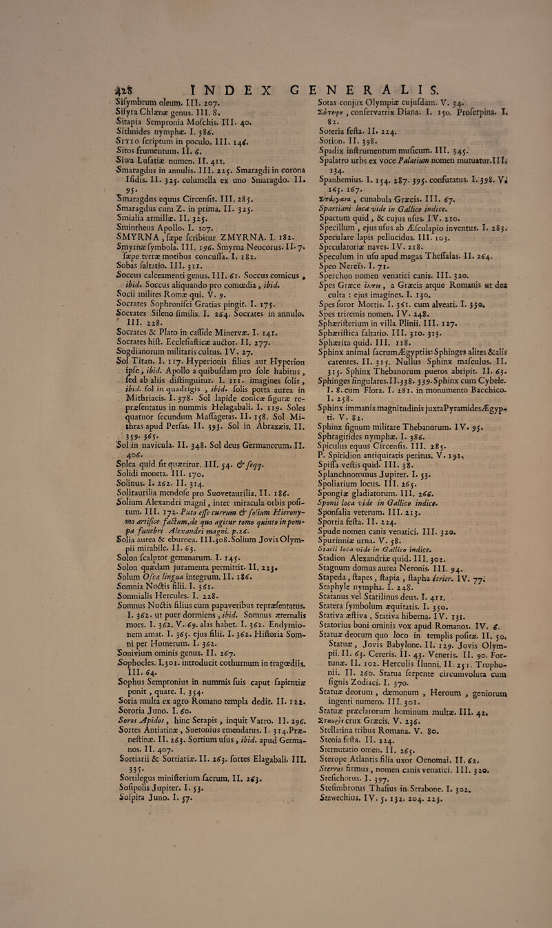 Sifymbrum olcum. III. 207. Sifyra Chlænæ gcnus. III. 8. Sitapia Sempronia Mofchis. III. 40. Sithnides nymphæ. I. 38A. Sitio fcriptum in poculo. III. 146. Sitos frumentum. II. A. Siwa Lufatiæ numen. II. 411. 'Smaragdus in annulis. III. 225. Smaragdiin corona Ifidis. II. 325. columella ex uno Smaragdo. II. Sotas conjux Olympiæ cujufdam. V. 34. , confervatrix Diana. I. 150. Proferpina. T, 82. Sotcria fefta. II. 224. Sotion. II. 398. Spadix inftrumentum muficum. III. 345. Spalatro urbs ex voce Palatium nomen mutuatur.III. 134. Spanhemius. I. 154. 287. 395. confutatus. I. 398. V* _ 95- Smaragdus equus Circenfis. III. 285. Smaragdus cum Z. in prima. II. 325. Smialia armillæ. II. 325. Smintheus Apollo. I. 107. SMYRNAjfxpe fcribitur ZMYRNA. I. 182. Smyrnæ fymbola. III. 19A. Smyrna Neocorus. II* 7» fæpe teiræ motibus concufla. I. 182. Sobas faltatio. III. 311. Soccus calceamentigenus.III. Ai- Soccus comicus , ibid. Soccus aliquando pro comœdia, ibid. Socii milites Romæ qui. V. 9. Socrates Sophronifci Gratias pingir. I. 175. Socrates Sileno fimilis. I. 2A4. Socrates in annulo. III. 228. Socrates & Plato in calfide Minervæ. I. 141. Socrates hift. Ecclefiafticæ audtor. II. 277. Sogdianorum militaris cultus. IV. 27. Sol Titan. I. 117. Hyperionis filius aut Hyperion ipfe, ibid. Apollo a quibufdam pro foie habitus, fed ab aliis diftinguitur. I. ni. imagines folis , ibid. fol in quadrigis , ibid. folis porta aurea in Mithriacis. I. 378. Sol lapide coniex figuræ re- præfentatus in nummis Helagabali. I. 119. Soles quatuor fecundum Malfagetas. II. 158. Sol Mi- thras apud Perfas. II. 393. Sol in Abraxæis. II. 359* 3^5* Sol in navicula. II. 348. Sol deus Germanorum. II. 406. Solea quid fit quæritur. III. 54. çfrfeqq, Solidi moneta. III. 170. Solinus. I. 262. II. 314. Solitaurilia mendole pro Suovetaurilia. II. 186. Solium Alexandri magni, inter miracula orbis pofi- tum. III. 172. Puto ejfe currum & folium Hierony- mo artifice faElum,de quo agitur tomo quint0 in pom¬ pa funebri Alexandri magni. p.26. Solia aurea & eburnea. III.308.Solium Jovis Olym- pii mirabile. II. A3. Solon fcalptor gemmarum. I. 145. Solon quædam juramenta permittit. II. 223* Solum Ofca lingua integrum. II. iSA. Somnia Notais filii. I. 3 Ai. Somnialis Hercules. I. 228. Somnus No&is filius cum papaveribus repræfentatus. I. 3A2. ut puer dormiens 3ibid. Somnus æternalis mors. I. 3A2. V. A9.alas habet. I. 3A2. Endymio- nem amat. I. 5A5. ejus filii. I. 3A2. Hiftoria Som- ni per Homerum. I. 3A2. Sonivium ominis genus. II. 2A7. Sophocles. I.301. introducit cothurnum in tragœdiis. III. A4. Sophus Sempronius in nummis fuis caput fapientiæ ponit, quare. I. 354. Soria multa ex agro Romano templa dédit. II. 121. Sororia Juno. I. Ao. Soros Jlpidos, hinc Serapis, inquit Varro. II. 29A. Sortes Antiatinæ, Suetonius emendatus. I. 314-Præ- neftinæ. II. 2A3. Sortium ufus, ibid. apud Germa- nos. II. 407. Sortiarii Sc Sortiariæ. II. 2A3. fortes Elagabali. IIL 335* Sortilegus minifterium facrum. II. 2A3. Sofipolis Jupiter. I. 53. 1A5. 1A7. tori^yava , cunabula Græcis. III. A7. Spartiani loca vide in Gallico indice. Spartum quid , & cujus ufus. IV. 210. Specillum , ejus ufus ab Æfculapio inventus. I. 283, Speculare lapis pellucidus. III. 103. Speculatoriæ naves. IV. 218. Spéculum in ufu apud magas Theflalas. II. 2A4. Speo Nereïs. I. 71. Sperchon nomen venatici canis. III. 320. Spes Græce ïhvns, a Græcis atque Romanis ut dea culta : ejus imagines. I. 130. Spesforor Mortis. I. 3A1. cum alveari. I. 330. Spes triremis nomen. IV. 248. Sphærifterium in villa Plinii, III. 127. Sphæriftica faltatio. III. 310. 313. Sphærita quid. III. 118. Sphinx animal facrumÆgyptiis:Sphinges alites &alîs carentes. II. 315. Nullus Sphinx mafculus. II. 315. Sphinx Thebanorum pueros abripit. II. A3. Sphinges fingulares.II.338. 339-Sphinx cum Cybele. I. 8.cum Flora. I. 281. in monumento Bacchico. I. 258. Sphinx immanis magnitudinis juxtaPyramidesÆgyp- ti. V. 82. Sphinx fignum militare Thebanorum. IV. 95. Sphragitides nymphæ. I. 38A. Spiculus equus Circenfis. III. 285. P. Spiridion antiquitatis peritus. V. 191, Spifla veftis quid. III. 38. Splanchnotomus Jupiter. I. 53. Spoliarium locus. III. 2A3. Spongiæ gladiatorum. III. 2AA. Sponii loca vide in Gallico indice. Sponfalia veterum. III. 213. Sportia fefta. II. 224. Spude nomen canis venatici. III. 320. Spurinniæ urna. V. 58. Statii loca vide in Gallico indice. Stadion Alexandriæ quid. III. 302. Stagnum domus aurea Neronis. III. 94. Stapeda, ftapes, ftapia , ftapha étrier. IV. 77. Staphylc nympha. I. 24S. Statanus vel Statilinus deus. I. 411. Statera fymbolum æquitatis. I. 350. Stativa æftiva , Stativa hiberna. IV. 131. Statorius boni ominis vox apud Romanos. IV. A. Statuæ deorum quo loco in templis pofiræ. II. jo. Statuæ, Jovis Babylone. II. 129. Jovis Olym- pii. II. A3. Cereris. II. 43. Veneris. II. 90. For- tunæ. II. 102. Herculis Ilunni. II. 231. Tropho- nii. II. 2A0. Statua ferpente circumvoluta cum fignis Zodiaci. I. 370. Statuæ deorum , dæmonum , Heroum , geniorum ingenti numéro. III, 301. Statuæ præclarorum hominum multæ. III. 42. ZTaue)rcrux Græcis. V. 23A. Stcllatina tribus Romana. V. 80. Stenia fefta. II. 224. Sternutatio omen, II. 2A5. Sterope Atlantis filia uxor Oenomai. II. A2. Sterros firmus, nomen canis venatici. III. 320. Stefichorus. I. 397. Stefimbrotus Thafius in Strabone. I. 302.