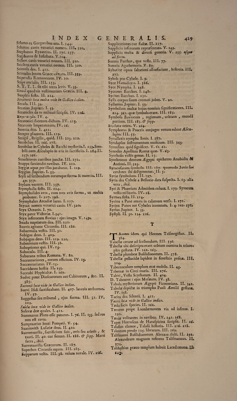Stheno ex Gorgonibus una. I. 144. Sthenos canis vcnatici nomen. III. 320, Stephanus Byzantius. II. \-j6. 257. Stephanus de Infeftura. V.104. Stibon. canis vcnatici nomen. III. 320. Stichon canis venatici nomen. III. 320. Stimula dea. I. 411. Stimulus boum Græce y.dr^'.ot. ni.35^ Stipendia Romanorum. IV. 10. Stips uncialis. III. 155. S. T. T. L. fit tibi tetra levis. V. 33. quodvis veftitnencum Græcis. III. 4, Stophia fefta. II. 224. Straboni c loca milita vide in G illico i idice. Strada. III. 34. Stratius Jupiter. I. 53. Stratocles de re militari fcripfit. IV* 116* IV. 4. Stratonici facctum di&um. IV. 215. Stratoues Imperatorum. IV. 16. Strenia dca. I. 411. Strepte placenta. III. 119. Strigil , ftrigiüs, quid. III. 205. 210. Strobilus. II. 166. 178. Strobilus in Cybeles 5c Baccbi myfteriis.I. 233*Stro- bili cum Æfculapio in aris in facrificiis. I. 284.II. 157.166. Struthiones curribus junctæ. III. 271, Stuppa farciendis navibus. IV. 210. St-ygiæ aquæ.per illas jurabatur. I. 229. Stygius Jupiter. I. 53. Styli ad fcribcndum eorumqueforma 5c materia, III. 49* 357* Stylum vertere. III. 357. Stymphalia fefta. II. 224. Stymphalides aves , cum tota avis forma ^ ut multis probatur. I* 207. 398. Stymphalus Arcadiæ lacus. I. 207. Styrax nomen venatici canis. IV. 320. Styx Oceanis. I. 72. Styx pater Vi&oriæ. I.341 • Styx inferorum fluvius : ejus imago. V. 149.5 Suada nuptiarum dea. III. 220. Suavis agitator Circenfis. III. 286* Subarmalis veftis. III. 31. Subigus deus. I. 409. Subjugus deus. III. 219. 220. Subminium veftis. III. 38. Suboptiones qui. IV. 15. Subucula. III. 4* Suburana tribus Romana. V. 80. Succenturiones, eorum officium. IV-15. Succenturiatus. IV. 15. Succidanea hoftia. II* 153. Succubi Hyphialtæ. I. 269. Suduc pater Diofcurorum aut Cabirorum 3 5cc. II. 385. Suctonii loca vide in Gallico indice. Suevi Ifidi facrificabant. II. 407. lanceis utebantur. IV. 37. Suggeftus feu tribunal 3 ejus forma. III. 51. IV* 102. Suida loca vide in Gallico indice. Sulevæ deæ quales. I. 411. Summanus Pluto elle putatur. I. ~]6. II. 155. fed res non eft certa. Sumptuarius Sexti Pompeii. V. 54. Suantovith Lufatiæ deus. II. 411. Suovetaurilia, facrificium fuis , ovis feu arietis / 5c tauri. II. 40. cur fièrent. II. 188. & feqq. Marti facra , ibid. Suovetaurilia Græcorum. II. 187. Superbus Circenfis equus. III. 285. Supparum veftis. III. 38. vélum navale. IV. Supplicationescur fa<ftæ. II. 237. Supplicia inferorum repræfentata. V. 149. Supplicia multa 5c diverfi generis. V. 235. itfque ad fi>mn. Surena Parthus, qua vefte. III. 77. Sutoria Agathemeris. V- 89. Sybaritæ cquos faltationi aftuefaciunthiftoria. III, Sybcle pro Cybele. I. 9. Syce Hamadryss. I. 38^. Syce Nympha. I. 248. Syceotes Bacchus. I.248. Sycites Bacchus. I. 250. Sylia corpus fuum cremari jubet. V. 10. Syllanius Jupiter. I. 53. Symbolum multæ hujus nominis fignificationes. III* 224. 361. quæ fymbolaerant. III. 183. Symbola fluviorum , regionum, urbium , mundi partium. III. i$$.& feqq. SÛijl&oKw omen. V. 26^4. Symphorus 5c Procris conjuges votum edunt Æfcu¬ lapio. III. 53. Synallaxis nympha Ionis. I. 387. Syndapfus inftrumentum muficum. III. 345’ Synodites quid fignificet. V. 61. 62. Synodus Apollinis Romæ quæ. V. 6$. Synthefis veftis genus. II. 15. Synthronus deorum Ægypti epitheton Anubidis Sé Antinoi. II. 323. Syracufarum fymbola. III. i8y. c^uomodo Jovis fa.^ cerdotes ibi deltgerentur.MI. 5. Svriæ fymbolum. III. 197. Syria dea Cybele a Bellorio data fufpedta. I. 15. alia vera , ibid. Syri & Phœnices Adonidem colunt. I. 173. Syrorum veftis militaris. IV. 28. Syrmea fefta. II. 224. Syrinx a Pane amata in calamum verfa. I. 271.' Syrinx Panos aut Cybeles inventum. I. 4. loi. 17I* Syrius Jupiter. I. 53. Syftyli. II. 50. 114-. ii£. T TAautes idem, qui Hermes Trifmegiftus. Il* 384. Tabellæ ceratæ ad feribendum. III. 35^. Tabellæ ubi deferipta erant urbium nomina in trium*. phis geftatæ. IV. 16z. iôj. Tabellæ plumbeæ Bafilidianorum. II. 378. Tabellæ pellucidæ lapidex in feneftris pofitæ. III, 104. Tabernaculum templum erat mobile. II. 45. Tabernæ in Circi mûris. III. 276. Tabiti, Vefta Scytharum. II. 404. D. Tabouret : ejus Mufæum. IV. 38. Tabula myfteriorum Ægypti Ficoroniana. II. 341. Tabulæ depi&æ in triumpho Pauli Æmilii geftatæ* IV. 158. Tacita dea Silentii. I. 411. Taciti loca vide in Gallico indice. Tæda facis fpecies. II. 162. Tænarus prope Lacedæmonem via ad inferos. I. 190. Tæniæ voûtantes in navibus. IV. 242. 268. Tages Hctrufcus de Harufpicina fcripfit. II. 2^. Talafius clamor, Talafii hiftoria. III. 216. 218. Talentum pondo 125. librarum. III. 169. Talifmanni Bafilidianorum Abraxas ditfti. II. 292. Alexandrum magnum referens Talifmannus. II, Tahhybius præco templum habuit Lacedxmonç. IJi