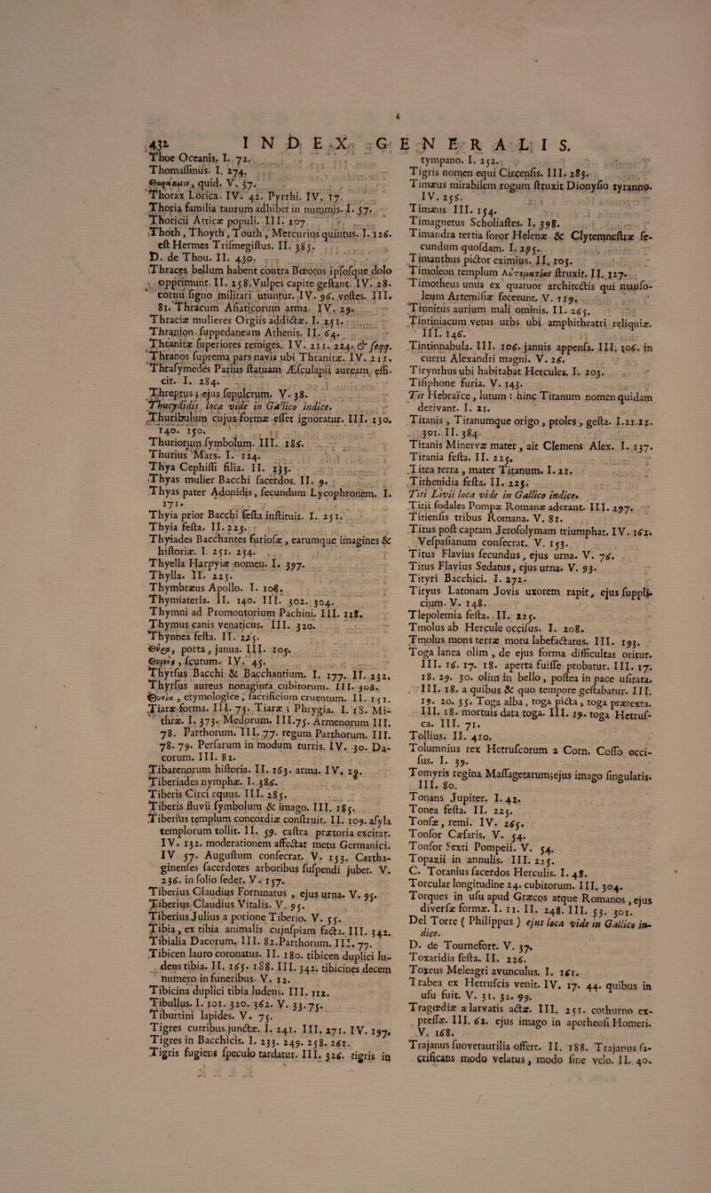 4 4jt I N b E X G Thoc Occanis. I. 72. Thomafiinus. I. *74. quid. V. 57. Thorax Lorica. IV. 42. Pyrrhi. IV. 17. Thoria familia taurumadhiber in nummis. I. 57. Thoricii Atticæ populi. III. 207 iThoth, Thoyth, Touth , Mcrcurius quintus. 1.116. cft Hermcs Trifmegiftus. II. 385- t). de Thou. II. 430. iThraces bellum habent contra Bœotos ipfofque dolo opprimunt. II. zyS.VuIpes capite geftant. IV. 28. cornu figno militari utuntur. IV. 96. .veftcs. III. 81. Thracum Afiaticorum arma. IV. 29. Thraciæ mulieres Orgiis addidæ. I. 24 j. Thranion fuppedaneum Athenis. II. 64. Thranitæ fuperiores rémiges. IV. zu. 224. & feycj. Thranos fuprema pars navis ubi Thranitæ. IV. 211, Thrafymedes Parius ftatuam Æfculapii auream effi- cit. I. 284. Threptus j ejus fepulcrum. V. 38. Thitcydidis loca vide in Ga’lico indice, Thuribulum cujus forma: effet ignoratur. III. 130. 140. 140. Thuriorum fymbolum. III. iSS-. Thurius Mars. I. 124. Th'ya Cephiiïî filia. II. 133. Thyas mulier Bacchi facerdos. II. 9. Thyas pater Adonidis, fecundum Lycophronem. I. 171. Thyia prior Bacchi fefta inftituit. I. 251. Thyia fefta. II. 224. Thyiades Bacchantes furiofæ , earumque imagines Sc hiftoriæ. I 251. 254. Thyella Harpyiæ nomen. I. 377. Thylla. ÏI. 225. Thymbræus Apollo. I. io£. Thymiateria. II. 140. III. 302. 304. Thymni ad Promontorium Pachini. III. 11S. Thymus canis venaticus. III. 320. Thynnea fefta. II. 2.24. porta, janua. III. 104, Oopio'f, feutum. IV. 45. Thyrfus Bacchi & Bacchantium. I. 177. IL 232. Thyrfus aureus nonaginta cubitorum. III. 308. , etymologice, i'acrificium cruenrum. II. içi. Jiaræ forma. III. 75. Tiaræ j Phrygia. I. iS. Mi- thræ. I. 373. Medorum. III.74. Armenorum III. 78. Parthorum. III. 77. regum Parthorum. III. 78. 79. Perfarum in modum turris. IV. 30. Da- corum. III. 82. Tibarenoium hiftoria. II. 153. arma. IV, 2 Tiberiades nymphæ. I. 386. Tiberis Circi equus. III. 285. Tiberis fluvii fymbolum & imago. III. 183. Tiberius templum concordiæ conftruit. II. 109. afyla templorumtollit.il. 59. caftra prætoria excitât. IV. 132. moderationem affedac metu Germanici. IV 57. Auguftum confecrat. V. 153. Cartha- ginenfes facerdotes arboribus fufpendi jubet. V. 236. in folio fedet. V. 137. Tiberius Claudius Fortunatus , ejus urna. V. 9?. Tiberius Claudius Vitalis. V. 94. Tiberius Julius a potione Tiberio. V. 55. Tibia, ex tibia animalis cujnfpiam fada. III. 342. Tibialia Dacorum. III. 82.Parthorum. III. 77. ,Tibicen lauro coronatus. II. 180. tibicen duplici lu- dens tibia. II. 165* 1S8. III. 342. tibicinesjdecem numéro infuneribus. V. 12. Tibicina duplici tibia ludens. III. m. Tibullus. 1.101. 320. 362. V. 33.74. Tiburtini lapides. V. 75. Tigres curribus jundæ. I. 241. III. 271. IV. 197, Tigres in Bacchicis. I. 233. 249. 258. 2*1. Tigris fugiens fpeculo tardatur. III. 32*. tigris in E N E R A L I S. tympano. I. 252. Tigris nomen equi Circenfis. III. 283. Timæus mirabiiem rogum ftruxit Dionyfio tyranno. IV. if6. Timæus III. 154. Timagnetus Scholiaftes. I, 398. Timandra tertia foror Helenæ 2>c Clytemneftræ fc- cundum quofdam. I. 295. T imanthus pidor eximius. II. 105. Timoleon templum ftruxit. II. 127. Timotheus unus ex quatuor architcdis qui maufo- leum Artemifiæ fecerunt. V. 119. Tinnitus aurium mali ominis. II. 265. Tintiniacum vêtus urbs ubi amphitheaui reliquiæ. IIL i4tf. Tintinnabula. III. 106. januis appenfa. III. io£. in curru Alexandri magni. V. 2g. Tirynthusubi habitabat Hercules. I. 203. Tiftphone furia. V. 143. Tit Hcbraïce, lutum : hinc Titanum nomen quidam dérivant. I. 21. Titanis , Titanumquc origo, proies , gefta. 1.21.22. 301. II.384. Titanis Minervæ mater, ait Clemens Alex. I. 137. Titania fefta. II. 224. T itea terra , mater Titanum. I. 21. Tithenidia fefta. II. 225. Titi Livii loca vide in Gallico indice. Titii fodales Pompa: Romanæ aderant. III. 297. Titienfis tribus Romana. V. 81. Titus poft captam Jerofolymam triumphat. IV. 161. Vefpafianum confecrat. V. 143. Titus Flavius fecundus, ejus urna. V. 76. Titus Flavius Sedatus, ejus urna. V. 93. Tityri Bacchici. I. 272. Tityus Latonam Jovis uxorem rapit, ejus fupplj. cium-V. 148. Tlepolemia fefta. II. 224. Tmolusab Hercule occifus. I. 208. Tmolus mons terræ motu Iabefadatus. III. 193. Toga lanea olim , de ejus forma difficultas oritur. III. 16. 17. 18. aperta fuiffe probatur. III. 17. 18. 29. 30. oliin in bello, poftea in pace ufitata, III. 18. a quibus & quo tempore geftabatur. III. 19. 20. 35. Toga alba, toga pida, toga prærexta. III. 18. mortuis data toga. III. 19. toga Hctruf- ca. III. 71. Tollius. II. 410. Tolumnius rex Hetrufcorum a Corn. Coffo occi¬ fus. I. 39. Tomyris regina Maffagetarum;ejus imago fingularis. III. 80. Tonans Jupiter. I. 42. Tonea fefta. II. 224. Tonfæ ) îemi. IV. 2^. Tonfor Cæfaris. V. 54. Tonfor 5exti Pompeii. V. 44. Topazii in annulis. III. 224. C. Toranius facerdos Herculis. I. 48. Torcular Iongitudine 24. cubitorum. III. 304. Torques in ufu apud Græcos atque Romanos,ejus diverfæ formæ. I. n. II. 248. III. 43. 301. Del Torre ( Philippus ) ejus loca, vide in Gallico in¬ dice. D. de Tournefort. V. 37. Toxaridiafefta.il. 226. Toxeus Meleagri avunculus. I. 1*1. T rabea ex Hetrufcis venit. IV. 17. 44. quibus in ufu fuit. V. 31. 32. 99. Tragœdiæ a larvatis adz. III. 251. cothurno ex- preffæ. III. 61. ejus imago in aporheeft Homeri. V. 168. Trajanusfuovetaurilia offert. II. 188. Trajarus fa- çrificans modo velatus, modo fine vélo. IL 40.