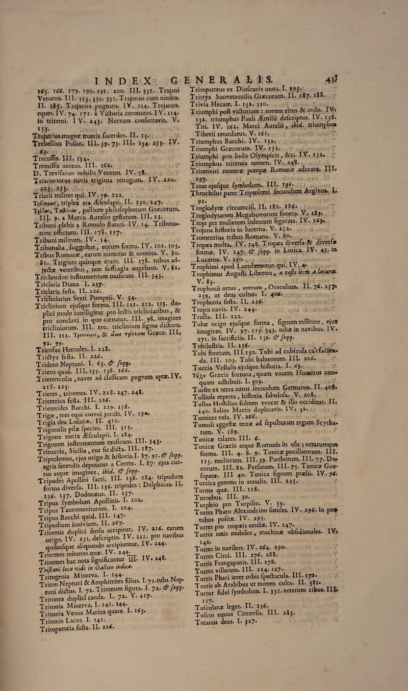 165. \66. 179. 190. 191. 100. III. 331. Trajani Venatus. III. 325. 330. 331. Trajanus cum nimbo. II. 185. Trajanus pugnans. IY. 114. Trajanus. cques. IV. 74. 171. à Vidoria coronatus. I V. 114* in triremi. I Y* 245. Nervam confecravit. V. 153- Trajaniusinagnaematrisfacenlos.il. 15. Trebcllius Pollio. III. 59. 73- III» 154.255* IV» $$• Trecuflïs. III. 154. Tremidis aureus. III. 161. D. Trevifanus nobilis Venetus. IV. 58. Triacontorus navis triginta remigum. IV. 220. 225. 235. Triarii milites qui. IV. io. 122. , triplex ara Æfculapii. II. 130. 247. 'TyPuVy Ta&»my, pallium philofophorum Græcorum. III. 9. a Marco Aurelio geftatum. III. 13. Tribuni plebis a Romulo ftatuti. IV. 14. Tribuno- rum ofhcium. III. 178. 297. Tribuni militum. IV. 14. Tribunalia, fuggeftus, eorum forma. IV. 102. 103, Tribus Romanae 3 earum numerus &c nomina. V. 80. gr. Triginta quinque erant. IIÏ* 17^* tribus ad.— jetStac veteribus , non fuffragia augebant. V. 8i» Trichordon inftrumentum muftcunv III. 345* Triclaria Diana. I. 237. Triclaria fefta. II. 226. Tricliniarius Sexti Pompeii. V. 54. Triclinium ejufqueforma. III.nl* m. 113. du- plici modo intelligitur pro ledis tricliniaribus, & pro conclavi in quo cœnatur. III. 98. imagines tricliniorum. III. no. triclinium figma didum. III. 112. TfinhitiW) ÔC 07tof r^ÎKhim Græce. III» 92. 99. Tricofus Hercules. I. 228. Tridya fefta. Il* 226. Tridens Neptuni. I. 6$. & feqq» Triensquid. III. 155* l66' TV Trieremiolia , naves ad claihcam pugnam aptx.lY. 21S. 225. Trieres, triremes. IV. 228. 247. 248. Trieterica fefta. III. 226. Trieterides Bacchi. I. 229. 238. Trigæ , très equi currui jundi. IV. T rigla dea Lufatiæ. II. 411* Trigonalis pilae fpecies. III. 313* Trigone nurix Æfculapii. I. 284. Trieonon inftrumentum muficum. III. 345* Trinacria, Sicilia , cur ficdida. III. 187. Triptolemus, ejus origo & hiftoria.I. 87. 91. & feqq- agris ferendis deputatus. a Cerere. 1. 87- ejus cur- rus atque imagines, ibid. & feqq- . Tripedes Apollini facri. III. ij8. i84; forma divcrfa. III. IJ<- «>Podcs : Delphicui. U' 13^. 137. Dodonæus. II. 257* Tripus fymbolum Apollinis. I* io^* Tripus Tauromenitarum. I* i°4* Tripus Bacchi quid. III. *47* Tripudium fonivium. II. Triremis duplici fenfu accipitur. IV. 21^. earum ôrîgo. IV. as., defcriptio. IV. h.. P» navtbtu quibufque aliquando accipiuntur. IV. 244- Triremes minores quæ. IV* 244^ Triremes hac nota figmficantur III. IV» 248. 7Yiflani loca vide in Galhco indicé. Trito^enia Minerva. I. ^44’ , XT Triton Neptuni &Amphimtes fil.us. I.ya.tuba Nep- tuni diftus. I 72.Tritot.um figura. I. 72. &[‘W Tritones duplici cauda. I* 7Z* V* ZI7* Tritonia Minerva. I. I4T* I44* Tritonia Venus Marina quare. 1. 165. Tritonis Lacus I. 141* Tritopatoria fefta. II. zz6. Tritopatreus ex Diofcuris unus. I. 195* Trittya Suovctaurilia Græcorum. II. 187. 18S. Trivia Hecate. I. 152. 310. Triumphi poft vidoriam : eorum ricus & ordo. IV» 152. triumphus Pauli Æmilii deferiptus. IV. 158. Titi. IV. 162. Marci Aurelii, ibid. triumphu* Tiberii retardatus. V. 161. Triumphus Bacchi. IV. 152. Triumphi Græcorum. IV. 152. Triumphi pro ludis Olympicis, Scc. IV. 152^ Triumphus triremis nomen. IV. 248. Triumviri monetæ pompæ Romanæ aderant* IIG . 297. .ÎC'T Troas ejufque fymbolum. III. 196* Throchilus pater Triptolemi fecundum Aigivo9. b 92. Troglodytæ circumcift. II. 181. i8£. Troglodytarum Megabareorum funera. V. 185. Troja per mulierem ledentem figurata. IV. ï^3* Trojana hiftoria in lucerna. V. 232. Tromentina tribus Romana. V. 80. . Tropæa multa, I V. 148. Tropæa diverfa & diverfat formæ. IV. 147. & faq* in Lorica* IV. 43* m Lucerna. V. 230. Trophimi apud Lacedæmonas qui. IV. 4. Trophimus Augufti Libérais, a vefte item a Ucutnt. V. 85. • i Trophonii ortus , antrum , Oiaculum. 11. 7** 157* 259, ut deus cultus. I. 40^. Trophonia fefta. II. 22^. • i Tropis navis. IV. 244. i . Trulla. III. 122. Tubæ origo ejufque forma, lignum mihtare, qu$ imagines. IV. 97* H5; 343* tubæ in navibus. IV. 271. in facrificiis. II. 1^6. &[cclcl- Tubiluftria. Il* 236. . . r . Tubi fontium. III.130. Tubi ad cubicula caletacicn- da. III. 103. Tubi balneorum. III. 2otf. Tuccia Veftalis ejufque hiftoria. I* A3. Tvx» Græcis fortuna, quant vocem Honaerus nun- quam adhibuit. I* 3°9* Tuifto ex terra natus fecundura Germanos. II. 408, Tulliola reperta , hiftoria fabulofa. V. 2.08. Tullus Hoftilius fulmen evocat 5c illo occiditur. II» 240. Salios Marris duplicavit. IV. 52, Tumices vêla. IV*2AA. Tumuli aggeftæ terræ ad fepulturam regum Scytha- rum. V. 189. Tunicæ talares. III. tf. Tunicæ Græcis atque Romanis in ufu *, utrarumque forma. III* 4* 8. 9* Tunicæ pocillatorum. III. 115. mulierum. III. 39- Parthorum. III. 77. Dar eorum. III. 82. Perfarum. III. 75. Tunicæ Gau- fapatæ. III 40. Tunica fignum prælii. IV. 9* Turcica gemma in annulis. III. 225. Turma quæ. III. 118. Turnebus. III* 3°* Turpleio pro Turpilio. V. 55. Turres Pharo Alexandrino fimiles. IV, 29A. ln poi^ tubus pofitæ. IV» 295. Turres pro tropæis eredæ. IV. H7* Turres rôtis mobiles , machinæ obhdionaies. IY^ 142. Turres in navibus. IV. 264. 290. Turres Circi. III. 27A. 288. Turris Frangapanis. III. 178. Turres villarum. III* 124. 127* Turris Phari inter orbis fpedacula. III. 172. Turris ab Arabibus ut numen culta. IL 381. Turtur fidei fymbolum. 1, 35i.veterum abus. Ilfc 1 x7* Tufculanæ leges. II. 23A. Tufcus equus Circenfis. III. 285. Tutanus aeus. I. 327.