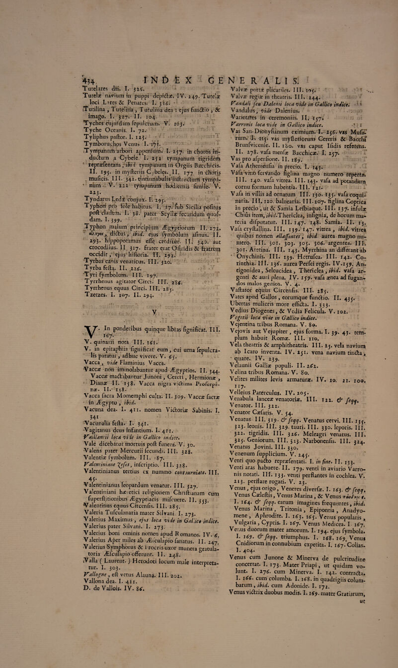 •ji*T —* -t ; i 434, INDEX GE Tutelares dti» I. 32Ç. Tutelæ navium in puppi depixSbat. IV. 2 49.'Tute!ar loci Lires & Pénates. I. yiG. • iTutilina , Tu te! ilia , T uiulriiâ dea : ejus fundio , 8c imago. 1. 327. II. 104. Tyches cüjufdam fepulcrum. V. 103. Tyche Oceanis. I. 72. Tyliphus paftor. I. 125. Tymboruchos Venus I.*i^î. iTympanumatbori appeniuvn. I. 257. in choros in- audum a Cybele. I. 252 tympanurh tigridem repræfentans ; ibid tympanum in Orgiis Ba'cchicis. II. 195. in myfteriis Cybeles. II. 177 in cRôris muficis. III. 342. tintinriabulisdnftrudurrt tÿrripâ- • num V. 222 tympanum hddieinis (imite. V. 223. Tyndarus Ledi Cbnjux. I. 295. Typhon prb Üole habitus. I. 17. ftib Sicilia ptffitus poft cladem. I. 38.’ pater Scyilæ fecutidum quof- dam. 1.399. .Typhon malum principium Ægyptrorum II. 272, ^ oyof y diduS, ibid. ejus lymbôlum afinus. II. 293. hippopotames elle créditât. Ili 340. aut crocodilus. II 317- frater erat Ofiridis 8c fracrem occidit, ejus' hiftoria. II. 292.’ ; ’Tyrbas canis venaticus. III. 320. Tvrba fefta. II. zzg. Tyri fymbolum. III. 197. Tyrrhenus agitator Girci. III. 2SÉ. Tyrrhenus equus Circi. III. 285. Tzeczes, I. 107. II. 294. ♦ r • ' •• i rr. .V - *- • ' • • • • ■ • i. y . • ' \ JL • - . j» «. , « •, '. In ponderibus quinque libïas fignificat. III. . 1^7. V. quinar.ii nota III. î£i. V. in epitaphiis fignificat eum, cui urna fepulcra- lis paratur, adbuc vivere. V. 6y Vacca y vide Flaminius Vacca. «Vacca: non immolabantur apud Ægyptios. II. 344. Vacc* madibantur Junoni, Cereri, Hermionæ , Dianæ II. 158. Vacca nigra vidima Pioferpi- næ- II.* 158. Vacca facra Momemphi culta. II. 309. Vaccæ facræ in Ægypto , ibid. Yacuna dea. I. 411. nomen Victoria: Sabinis. I. 341 , ’ Vacunalia fefta. I. 341. Yagitanus deus infantium. I. 41t. Vaillandi loca vide in Gallico indice. Vale dicebatur mortuis poft funera. V. 30. Valens pater Mercurii fecundi. 111. 328. Valentiæ fymbolum. III. 187. Vaientiniane gefs > inferiptio. 111. 3 28. Valentinianus tertius ex numino contourniate. III. 45* . . Valentinianus leopardum venatur. III. 327. Valentiniani hanedei religionem Chriftianam cum fuperftitionibus Ægyptiacis mifeuere. II. 333. Valendnus equus Circenfis. III. 285. ^ Valeria Tufculanaria mater Silvani. I. 273. Valerius Maximus, ejns loca vide in Galice indice. Valerius pater Silvani. I. 273. Valerius boni ominis nomen apud K omanos. IV. 6. Valerius Aper miles ab Æiculapio fanatus. II. 247' •Valerius Sympborus & frocrisuxor munera gratula- toria Æfculapio offerunt. II. 248. Valla ( Laurent. ) Herodoti locum maie interpreta- tur. I. 303. r Vallonné , eft vêtus Alauna. III. 202. Vallona dea. I. 411. D. de VaJlois. IV. 8*. N E R A L I S. Valvæ porta: plicatiles. III. 103. * -, Valvæ regifc in theatris. III» 244. V*andali feu Dalemi loca vide in Gallico indice. Vandales, itide Dalenius. Varietates in ceremoniis» II. ï57» Varronis loca vide in Gallico indice. • * ? x Vas San-Dionyfianum eximium. I. 23^, Vas Mufa- runv T np vas myftcriorum Cereris & Baccht Brunfvicenle. II. 180. vas caput Ifidis referens. II. 278. vafa menfa: Bacchicae. I. 257. Vas pro afperfione. II. 189. Vala Athenieufia in precio. I. 143. Vâ(a vi-no ferVando figlina magno numéro reperta-. III. 140. vafii vitrea. III. 143. vafa ad potandum cornu formam habentia. III. rzu Vafa in villis ad ornatum III. 130. 135. vafacoqui- naria. III. 120. balnearia. III.207. figlina Coptica ïn precio , ut èc Samia Lelbiaque. III. 137. infula: Chiûs item, /'^/W.Thericlea, infignia, de horum ma- teria difputatur. III. 147. 148. Samia. II. 13. Vaia cryftallina. III. 139. 147. vitrea , ibid. vitrea quibus nomen allaffontes, ibid aurea magno nu¬ méro. III. 501. 303. 305. 506. argentea. III. 301. Aretina. III. 143. Myrrhina an différant ab * Onychinis. III. 139. Hetrufca. III. 142. Co- rinthia. III. 13^. aurea Pcrfei regis. IV.159. An- tigonidea, Seleucidea , Thericlea , ibid. vafa ar- genti 8c auri plena. IV. 157. vafa ænea adfugan- dos malos genios. V. 4. Vaftator equus Circenfis. III. 285. Vates apud Gallos, eorumque fundio. II. 433* Ubertas mulieris more effida. I. 333. Vedius Diogenes, & Vedia Felicula. V. 102. Vegetii loca vide in Gallico indice. Vejentina tribus Romana. V. 80. Vejovis aut Vejupiter , ejus forma. I. 39. 43. tem- plum habuit Romæ. III. 110. Vcla theatris & amphicheatris. III. 25. vêla navium ab Icaro inventa. IV. 231. yena navium tinda, * quare. IV. 239. Velaunii Galîiæ populi. II. zSi. Velina tribus Romana. V. 80. Velites milites levis armaturae. IV. 10. 21. 100. 117. Velleius Paterculus. IV. 205. Venabula lanceæ venatoriæ. III. 122. & feqqk Venator. III. 322. V enator Cæfaris. V. 34. Venatus III. 319. & feejej. Venatus cervi. III. 133. 323. leonis. 111- 329. tauri. III. 330. leporis. III* 322. tigridis. III. 32^. Meleagri venatus. III, 325. Geniorum. III. 523. Narbonenfis. III. 324. Venatus Jovini. III. 330. Venenum fupplicium. V. 243. Vend quo pado repræfcntati. I. in fine. II. 133. Vend aras habuere- II. 179. vend in aviario Varro¬ nis notati. III. 133. venu perdantes in cochlea. V. 213. perflarc rogati. V. 23. Venus, ejus origo, Veneres diverfic. I. 1^3. & fc^. Venus Cxleftis, Venus Marina , & Venus a-obJWr. I. 164. & feqtj. earum imagines frequentes, ibid. Venus Marina, Tritonia, Epipontia , Anadyo- mene , Aphrodite. I. i^, ié'3. Venus popularis , Vulgaria, Cypris. I. i6y. Venus Medicea. I. 1^7. Venus duorum mater amorum. I. 194. ejus fymbola. I. 169. & fecjcj. triumphus. I. 16$. i69t Venus Cnidiorum in connubium expetita. I. 1*7.‘Colias. I. 404. Venus cum Junone 8c Minerva de pulcritudinc concertât. I. 173. Mater Priapi, ut quidam vo- lunt. I. zjG. cum Minerva. I. 142. contrada. I. 166. cum columba. I. 168. in quadrigiis colum- barum, ibid. cum Adonide. I. 172. Venus vidrix duobus modis. 1.1^9. mater Gratiarum, ut