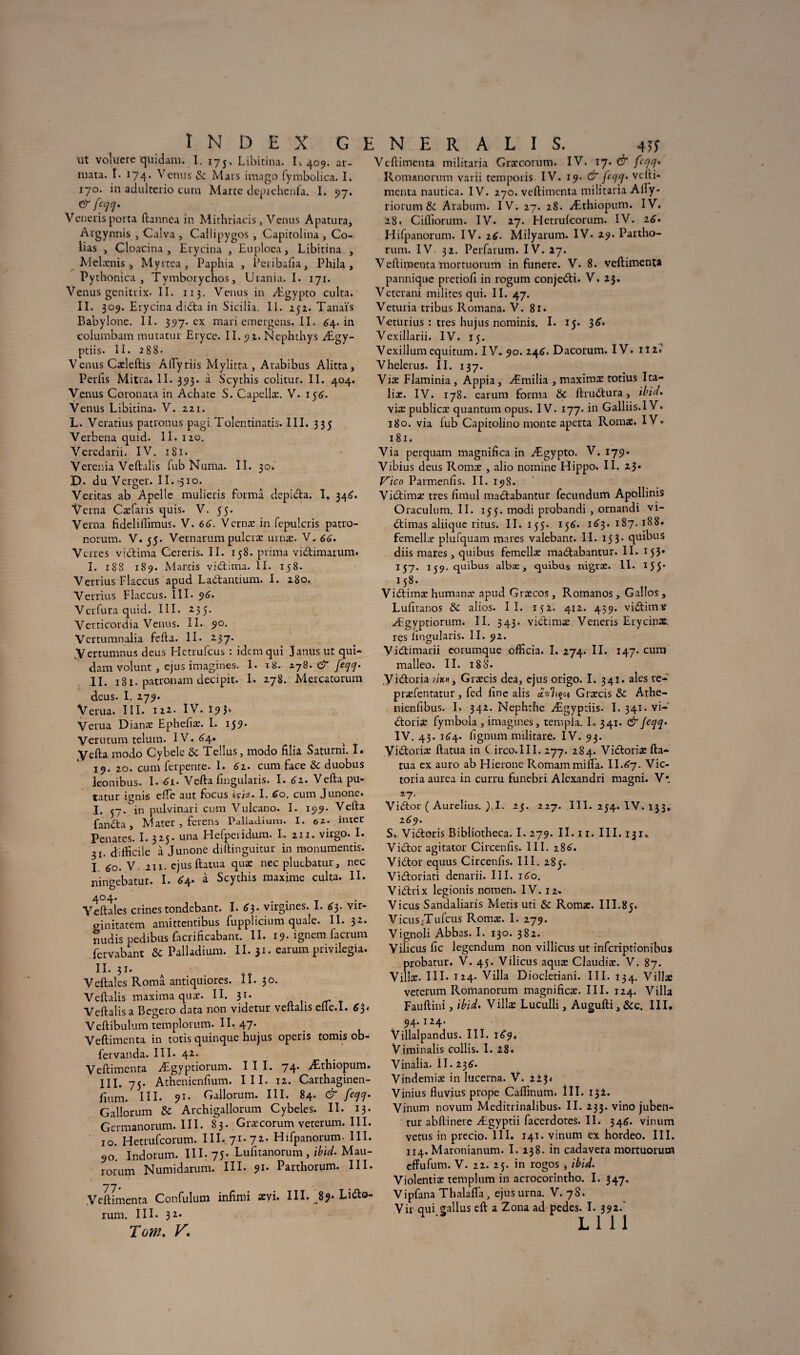 ut voluere quidam. I. 175. Libicina. 1,409. ar- mata. I. 174. Venus de Mais imago fymbolica. I. 170. in adulterio cum Marte deprehenfa. I. 97. &feqq. Vcneris porta ftannea in Mithriacis , Venus Apatura, Argynnis , Calva, Cailipygos , Capitolina, Co¬ pias , Cloacina , Erycina , Euploea, Libitina , Mehrnis Myrtea, Paphia , Peribafia, Phila, Pythonica , Tymborychos, Urania. I. 171. Venus genitrix. II. 113. Venus in Ægypto culta. II. 309. E rycina didta in Sicilia. II. 252. Tanaïs Babylone. II. 397. ex mariemergens.il. 64. in columbam mutatur Eryce. II. 9.1. Nephthys Ægy- pciis. II. 288- Venus Cæleftis Aftyriis Mylitta , Arabibus Alitta, Périls Mitra. II. 393. à Scythis colitur. II. 404. Venus Coronata in Achate S. Capellæ. V. 156'. Venus Libitina. V. 221. L. Vendus patronus pagi Tolentinatis. III. 335 Verbena quid. II. 120. Veredarii. IV. 18ï. Verenia Veftalis fub Nunia. Iï. 30, D- du Verger. II.-310. Veritas ab Apelle mulieris forma depicta. I. 346. Verna Cæfaris quis. V. 55. Verna fideliffimus. V. 66. Vernæ in fepulcris patro- norum. V. 55. Vernarumpulcræ urnæ. V. 66. Verres vldârna Cereris. II. 158. prima viStimarum. I. 188. 189. Mards vieftima. II. 158. Verrius Flaccus apud Laiftantium. I. 280. Yerrius Flaccus. III- 96. Yerfura quid. III. 2-3 5* Verticordia Venus. II. 90. Vertumnalia fefta. Il- 237. .Vertumnus deus Hetrufcus : idem qui Janus ut qui¬ dam volunt , ejus imagines. 1. 18. 278. & feqq. II. 181. patronam decipit. I. 278. Mercatorum deus. I. 279. Verua. III. 122. IV. î 9 3‘ Verua Dianæ Ephefiæ. I. 159* Verutum telum. IV. 6\. k Yefta modo Cybele de Tellus, modo filia Saturm. I. 19. 20. cum fer pente. I. 61. cum face de duobus leonibus. I-^i- Vefta flngularis. I. 61. Vefta pu* tatur ignis elle aut focus içiz. I. 60. cum Junone» I. 57. in pulvinari cum Vulcano. I. 199. Vefta fanefta Mater , ferens Palladium. I. 02. inter Pénates*. 1.325. una Hefperidum. L 211. virgo. I. 31. difficile à Junone diftinguitur in monumentis. I 60. V. 211. ejus ftatua quæ nec plutbatur, nec ningebatur. I. 64. à Scythis maxime culta. II. Yeftales crines tondebant. I. 63. virgmes. I. 63. vir* ginitatem amittentibus fupplicium quale. II. 32. midis pedibus facrificabant. II. 19. ignem facrum fervabant de Palladium. II. 31. earum privilégia. II. 31. Veftales Româ antiquiores. îî. 30. Veftalis maxima quæ. II. 31. Veftalis a Begcro data non videtur veftalis cfle.I. Yeftibulum templomm. II. 47. Veftimenta in totis quinque hujus operis tomis ob* fervanda. III- 42. Veftimenra Ægyptiorum. III. 74. Æthiopum. III. 75- Athenienfium. III. 12. Carthaginen- fmm. III- 91- Gallorum. III. 84. & feqq. Gallorum de Archigallorum Cybeles. II. 13* Germanorum. III. 83. Græcorum veterum. III. 10. Hetrufcorum. III. 71-7Z- Hifpanorum. III 90. Indorum. III-75- Lufitanorum , ibid. Mau- rorum Numidarum. III- 91- Parthorum. III Veftimenta Confulum infimi ævi. III. 89. Lufto rum. III. 32. Tow. K Veftimenta militaria Græcorum. IV. 17. & feqq* Romanormn varii temporis IV. 19. & feqq. vefti¬ menta nautica. IV. 270. veftimenta militaria Ally- riorum de Arabum. IV. 27. 28. Æthiopum. IV. 28. Ciffiorum. IV. 27. Hetrulcorum. IV. 16. Hifpanorum. IV. 26. Milyarum. IV- 29. Partho¬ rum. IV. 32. Pcrfarum. IV. 27. Veftimenta mortuorum in funere. V. 8. veftimenta pannique pretioft in rogum conje&i. V- 23. Veterani milites qui. II. 47. Veturia tribus Romana. V. 81. Veturius : très hujus nominis. I. 15. 36. Vexillarii. IV. 15. Vexillum equitum. IV- 90. 246, Dacorum. IV. iîi« Vhelerus. IL 137. Viæ Flaminia , Appia, Æmilia , maximæ totius Ita- lix. IV. 178. earum forma de ftruStura > ibid. viæ publicæ quantum opus. IV. 177. in Galliis.I V. 180. via fub Capitolino monte aperta Romæ. IV. 181. Via perquam magnifica in Ægypto. V. 179. Vibius deus Romæ , alio nomine Hippo. II. 23- Vico Parmenfis. II. 198. Vidtimæ très fimul madlabantur fecundum Apollinis Oraculum. II. 155. modi probandi , ornandi vi- (ftimas aliique ritus. II. 155. 156. 1^3.187.188. femellæ plufquam mares valebant. II. 153* quibus diis mares j quibus femellæ madfabantur. II. 153* 157. 139. quibus albæ, quibus nigræ. II. 155* I 58. Vidtimæ humanæ apud Græcos, Romanos, Gaîlos, Lufiranos de alios. II. 152. 412. 439. viStimæ Ægyptiorum. IL 343. vi&imæ Veneris Erycinx. rçs hngularis. II. 92. Yidtimarii eorumque officia. I. 274. II. 147. cum malleo. II. 18S- yi&oria v/k» , Græcis dea, ejus origo. I. 341. aies te- præfentatur, fed line alis avilit Græcis de Athe- nienfibus. I. 342. Nephrhe Ægyptiis- I. 341. Vi¬ ctoria: fymbola , imagines, templa. I. 341. & feqq. IV. 43. 164. lignurn militare. IV. 93. Vi&oriæ ftacua in C irco.III. 277. 284. ViCtoriæ fta¬ tua ex auro ab Hieronc Romam milia. II.67. Vic¬ toria aurea in curru funebri Alexandri magni. V* *7- Viiftor ( Aurelius. ) I. 25. 227. III. 254. IV. 133, 169. S. Viétoris Bibliotheca. I. 279. II. 11. III. 131* ViCtor agitator Circenlis. III. 286'. ViCtor equus Circenlis. III. 285. Vi&oriati denarii. III. 160. ViCtrix legionis nomen. IV. 12- Vicus Sandaliaris Métis uti de Romæ. III.85. VicuSjTufcus Romæ. I. 279. Vignoli Abbas. I. 130. 382. Yilicus fie legendum non villicus ut inferiptionibus probatur. V. 45. Vilicus aquæ Claudiæ. V. 87. Villæ. III. 124. Villa Diocletiani. III. 134. Villæ veterum Romanorum magnifies. III. 124. Villa Fauftini, ibid. Villæ Luculli, Augufti, Sec. III. 94* * 24- Villalpandus. III. 18*9, Viminalis collis. I. 28* Vinalia. II. 236. Vindemiæ in lucerna. V. iï$t Vinius fluvius prope Caffinum. ÜI. 132. Vinum novum Meditrinalibus. II. 233. vino jubeti- tur abftinere Ægyptii facerdotes. II. 346. vinum vêtus in precio. III. 141. vinum ex hordeo. III. 114. Marotiianum. I. 238. in cadavera mortuorum effufum. V. 22. 25. in rogos , ibid. Violentiæ templum in acrocorintho. I. 347, Vipfana Thalafta, ejusurna. V. 78. Vir qui gallus eft a Zona ad pedes. I. 392.' lui