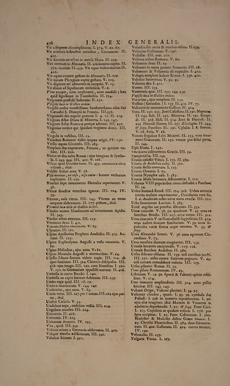 4j6 index Vir afcrpente circumplicatus. 1.374. V. 61. 87. Vir arietinis inftruttus cornibus , Ccrnunnos. II. 4M- Vir hircinis cornibus in mcnfa Ifiaca. II. 239. Viri coronati in Abraxxis. II. 366.1eonino capite. II. 572. taurino. II. 359. Vir cquo vc&usmarino.II. 426. Vir cqucs crucem geftans in Abraxxis. II. 276. Vir tiaram Phrygiam capite geftans. V. 203. Vir digitumori admovensin cxequiis. V. 15. Virelatus ad fepulturam revivifcit. V. 6. Vires excepit, vires confecravit, vires condidit j hxc quid fignificent in Tauroboliis. II. 174. Virgitores prxfc&i ludorum. V. 231. VirgiUi loca in G illico indice• Virgilii codex vetuftifiimus Sandionyfianus olim fuie Cœnobii S. Dionyfii in Francia. III.358. Virginenfis dea nuptiis prxerat. I. 4. 11. II. 219, Virgines Albæ Diana & Minerva. I. 143. 147. Virgines Salix Rom.mæ pompx aderant. III. 297. Virginius conjux qui fponfam Yirgincm duxit. III. *7- Virgulx in veftibus. III. 22. Viriathus Romanis vidas tropxa erigit. IV. 150. Virilis equus Circenfis. III. 285. Viriplaca dea nuptiarum j Fortuna , ut quidam vo- lunt. III. 220. Virtus ut dea culta Romx : ejus imagines & fymbo- la. I. 345. 349. III. 307. V. 168. Vifcus apud Druidas lacer. II. 435. ceremoniæ circa vifeum , ibid. Vifellii Scdati urna. V. 78. Vifu monitus, ex vifo , vifo omine : liorum verborum explicatio. II. 253. Viterbii fxpe monumenta Hetrufca reperiuntur. V. 58. Vitrex feneftrx veteribus ignotæ. III. 104. IV. 79- Vitrum, vafa vitrea. III. 145. Vitrum an torno unquam elaboratum. II. 177. pidum , ibid. Vitruvii loca vide in Gallico indice. Vitulus aureus Ifraelitarum ad imitationem Apidis. II. 343. Vitulus eibus veterum. III. 117. Vitumnus deus. I. 411. Vivcma Hclias cincinnafa. V. 83. Ulpianus. II. 161. Ulpius Apollonius Propheta Anubidis. II. 313. An- tinoi. II. 323. Ulpius Euphroiynus Augufti a vefte venatoria. V. 89. Ulpius Heliadius, ejus urna. V» 82. Ulpius Martialis Augufti a marmoribus. V. £4. Ulyftes Ithacæ fumum videre cupit. III. 102. ab apro fauciatus. III. 324.Chironis difcipulus. III. 318. ejus imago. III. 192. cum Sircnibus. I. 390. V. 232.ii! Germaniam appulifte narrant. II. 408. Umbella in curru Bacchi. I. 240. Umbella an capiti hxreret dubitatur. III. 257. Umbotog'x quid. III. 18. 19. Umbræ mortuorum. V. 144. 146. Umbricius, ejus urna. V. 85. .. Uncia vêtus. III. i67-per r notata. III. 169.ejus par¬ tes , ibid. Undor Cæfaris. V. 54. Undulatxtogæ ,undulata veftis. III. 224, Unguium annulus. III. 224. Unicornis. II. 417. Unircmis. IV. 225. Unirotum brouette. IV. 193, T*vis , quid. III. 359. Volatus avium a Germants obfervatus. II. 407. Volaper menfor xdificiorum. III. 341. .Volaticx Sirenes. I. 391, GENERALIS. Volatilia diis aeriis & marinis oblata. II.154. Volcatius Gallicanus. V. 246. Voliellx. III. 206. 210. Voltinia tribus Romana. V. 80. Volturnus deus. II. 23. Volutncn in manu juvenis Senatoris. III. 2S. Volumnus & Volumniadii nuptiales. I. 411. Volupia templum habuit Romx. I. 359. 411. Volufius Saturninus. V. 92. 93. Volutina dea. I. 411. Vorner. III. 359. Vomitoria qux. III. 233. 249. 256. Vopifci loca in Gallico indice. Voracitas, ejus templum. II. 127. Voflîus ( Gerardus. ) I. 153. II. 406. IV. 77. V-olcanus in monumento Gallico. II. 424. Vota. II. 250. 251. Jovi Cxleftino.il. 191. Neptun*. II. 243. Soli. II. 392. Minerva:. II. 191. Serapi- di. II. 328. Ifidi. II. 324. Jovi Sc Herculi. II. 243 Herculi Ilunno. II. 251 Æfculapio. II. 244. & feqq. Foncibus. II. 291. Cybelx. I. 8. Somno. V. 68. Fatis. V. 68. Votum iingulare Fabii Maximi. II. 253. vota innu- mera Græcorum. II. 252. votum pro felici partu. II. 244. Upis Diana. I . 147. calceamcnta Grxcis. III. 54. TmiK&r.TiipiJ'ia. III. 149. Urania cxleftis Venus. I. 171. II. 393» Urania ab Arabibus culta. II. 380. Urania ftellis coronata. I. 113. Urania Oceanis. I. 72. Uranix Nymphæ cxli. I. 385. Urania Mufa inventrix Aftronomix. I. ni. Urbanus VIII.papa trabes xneas abftrahit a Pantheo^ n. 54. Urbes humanâ formâ. III. 194. 308. Urbes orientis turrita muliere exprimuntur 5 Occidentis raro fie. I. 6. duodecim urbes terræ motu everfx. III. 192. Urbs fomniorum Luciani. I. 383. Uriel angélus aut poteftas Abraxxa. II. 359. Urnæ rotundæ. V. 58. 59. quadratx. V. 43. urna ex lateribus ftruda. III. 207. urnx aurex. III. 302. Urna cineraria.V.i6.Guenebaldi fuppofititia.il. 429. urna eadem duarum familiarum. V. 59. urnæ fe- pulcrales variæ formæ atque ornatus. V. 53. (fr feqq. Urna Alexandri Severi. V. 56. urna equorum Cir- cenfium. V. 73. Urna menfura duorum congiorum. III. 153. Urnulæ lacrymis excipicndis. V. 117. 118. Urotait Bacchus Arabibus. II. 380. Urfus Silvano oblatus. II. 159. urfi curribus juneftt. III. 271. urfus contra Satyrum pugnans. V. 64. urfi carnem comedebant veteres. III. 117. Urfus pileatus Romx. II. 52. Yderof pilum Romanorum. IV. £3. Uftrinum. V. 29. 30. Sponii & Fabretti opinio refel- litur. V. 114. Uter immanis amplitudinis. III. 304. utres pelles hircinæ. III. 143. 145. Vulcani Origo, Vulcani plurimi. I. 54. 95. Vulcanus claudus , quare. I. 95. 96. cymbala dat Palladi. I. 398. in nummis reprælentatus. I. y6. ejus alix imagines, ibid. Martem & Venercm in adulterio deprehendit. I. 97. & feqq. Pater Cad. I. 215. Cupidinis ut quidam volunt. I. 178. pro igné accipitur. I. 95. Pater Cabirorum. I. 300. Mulciber & Mulcifer didus Græce HOouços. I. 95. Chryfor Phœnicibus. II. 384. deus Germano- rum. II. 40É. Gallorum, II. 424. currus invenit* IV. 190. Vulcanalia. II. 237. Yulgari» Venus. I. 167.