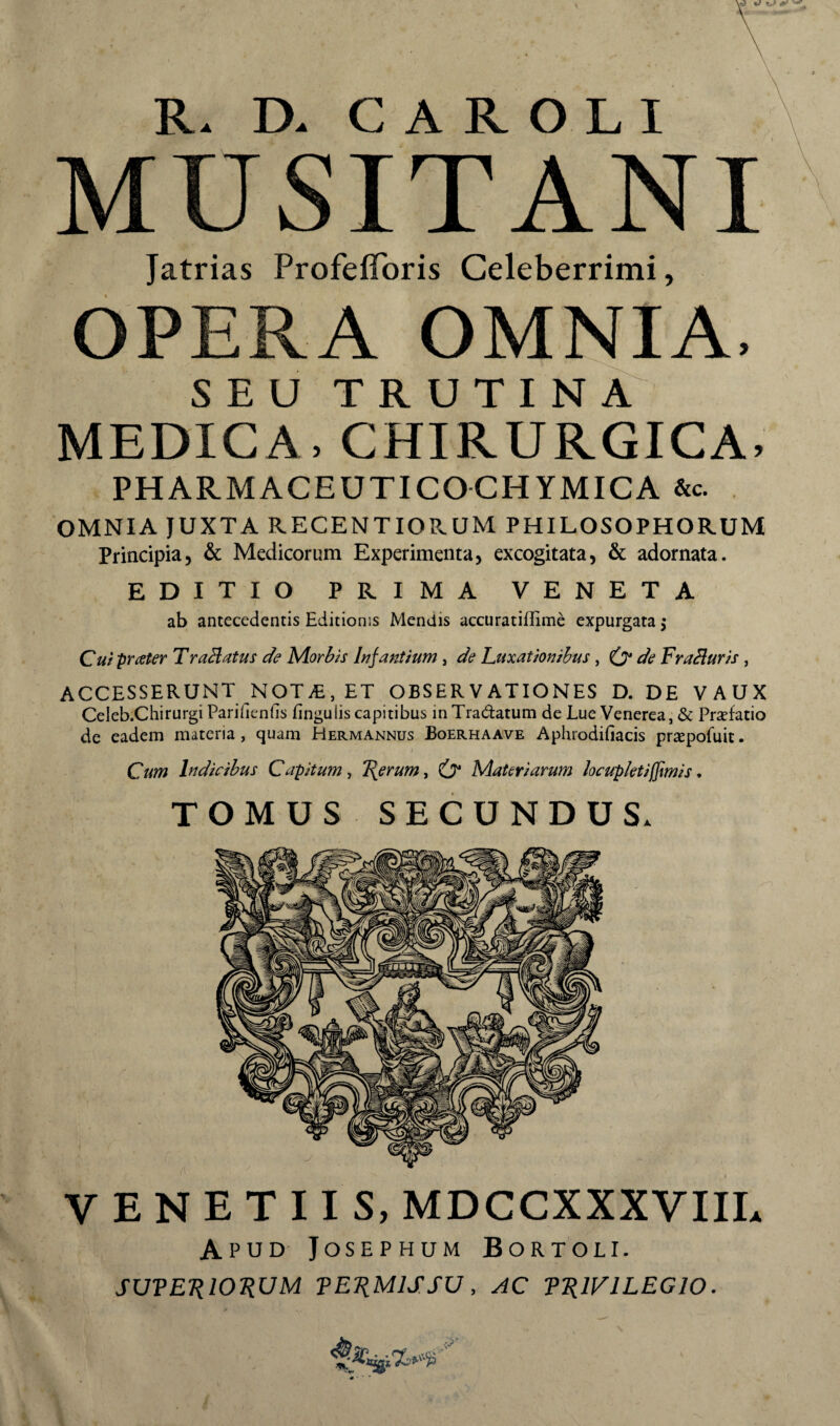 MUSITANI Jatrias ProfelToris Celeberrimi, OPERA OMNIA. SEU TRUTINA MEDICA, CHIRURGICA, PHARMACEUTICOCHYMICA &c. OMNIA JUXTA RECENTIORUM PHILOSOPHORUM Principia, & Medicorum Experimenta, excogitata, & adornata. EDITIO PRIMA VENETA ab antecedentis Editionis Mendis acciiratiffime expurgata j Cuiprater TraHatus de Morbis Infantium, de Luxationibus, O* de Frabluris , ACCESSERUNT NOT^E, ET OBSERVATIONES D. DE VAUX Celeb.Chirurgi Parifienfis lingulis capitibus in Tradatum de Lue Venerea, & Prsefatio de eadem materia, quam Hermannus Boerhaave Aphrodifiacis prsepofuit. Cum Indicibus Capitum^ F^erumy tr Materiarum locupletiffmis, TOMUS SECUNDUS. VENETUS, MDCCXXXVIIL Apud- Josephum Bortoli. SUTE-RlOJiUM TE1iMlS.su, AC fRlVlLEGlO.