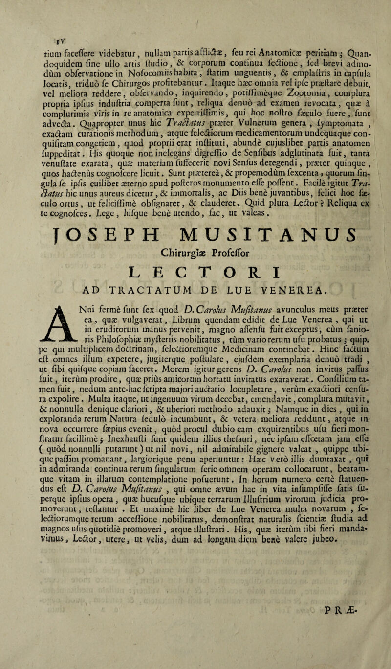 tium faceflcre videbatur, nullam partis , feu rei Anatomicae peritiam j Quan¬ doquidem fme ullo artis ftudio, & corporum continua fedione, fcd brevi admo¬ dum obfervatione in Nofocomiis habita, ftatini unguentis, & emplaftris in capfula locatis, triduo fe Chirurgos profitebantur. Itaque hsec omnia vel ipfepri^ftare debuit, vel meliora reddere, obfervando, inquirendo, potiflimcque Zootomia, complura propria ipfius indullria comperta funt, reliqua denuo ad examen revocata, quas a complurimis viris in re anatomica expertiiUmis, qui hoc noftro f^eculo fuere, funt adveda. Quapropter unus hic Tranatus praeter Vulnerum genera , fymptomata , cxadam curationis methodum, atque felediorum medicamentorum undequaque con- quifitam congeriem, quod proprii erat inftituti, abunde cujuslibet partis anatoraen fuppeditat, His quoque non inelegans digreflio de Senfibus adglutinata fuit, tanta venuftate exarata , quae materiam fuffecerit novi Senfus detegendi, pr^ter quinque , quos hadenus cognofcere licuit. Sunt pr^terea, & propemodum fexcenta , quorum fin- gula fe ipfis cuilibet aeterno apud poderos monumento elfe poflent. Facile igitur Tra- hic unus aureus dicetur ,& immortalis, ac Diis bene juvantibus, felici hoc fo¬ culo ortus, ut feliciflime obfignarct, & clauderet. Quid plura Ledor $ Reliqua ex te cognofees. Lege , hifque bene utendo, fac, ut valeas . JOSEPH MUSITANUS Chirurgiae Profeffor LECTORI AD TRACTATUM DE LUE VENEREA, ANni ferme funt fex quod D. CaroJus Mufitams avunculus meus praeter ea , quas vulgaverat, Librum quendam edidit de Lue Venerea , qui ut in eruditorum manus pervenit, magno alfenfu fuit exceptus, cum fanio- ris Philofophiie myfteriis nobilitatus , tum vario rerum ufu probatus ^ quip. pe qui multiplicem dodrinam, feledioremque Medicinam continebat. Hinc fadum clt omnes illum expetere, jugiterque poftulare, ejufdem exemplaria denuo tradi , ut fibi quifque copiam faceret. Morem igitur gerens D. Carolus non invitus pafTus fuit, iterum prodire, qu^e prius amicorum hortatu invitatus exaraverat. Confilium ta¬ men fuit, nedum ante-hac feripta majori audario locupletare, verum exadiori cenfu- ra expolire. Multa itaque, ut ingenuum virum decebar, emendavit, complura mutavit, & nonnulla denique clariori, & uberiori methodo adauxit i Namque in dies , qui in exploranda rerum Natura fedulo incumbunt, & vetera meliora reddunt, atque in nova occurrere Lepius evenit, quod procul dubio eam exquirentibus ufu fieri mon- ftratur facillime 5 Inexhaufti funt quidem illius thefauri, nec ipfam effoetam jam elfe ( quod nonnulli putarunt ) ut nil novi, nil admirabile gignere valeat , quippe ubi¬ que paffim promanant, largiorique penu aperiuntur: H^ec vero illis dumtaxat , qui in admiranda continua rerum fingularum ferie omnem operam collocarunt, beatam- que vitam in illarum contemplatione pofuerunt. In horum numero certe ftatuen- dus eft D. Carolus Mufitanus , qui omne ievum hac in vita infumpfilfe fatis fu- perque ipfius opera , qua^ hucufque ubique terrarum Illuftrium virorum judicia pro¬ moverunt, teftantur . Et maxime hic liber de Lue Venerea multa novarum , fe- lediorumque rerum accellione nobilitatus, dcmonftrat naturalis fcientise fludia ad magnos ufus quotidie promoveri, atque illuftrari < His, qu^e iterum tibi fieri manda¬ vimus, Ledor, utere, ut velis, dum ad longam diem bene valere jubeo. i P R iE-