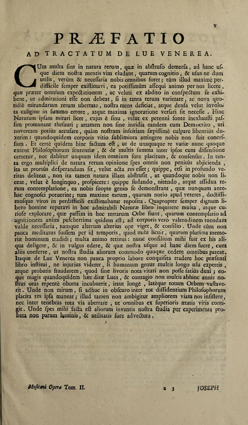 PR^F ATIO ad tractatum de lue VENEREA. GUm multa fint in natura rerum, qua: in abflrufo demerfa, ad hanc uf- que diem noftra mentis vim eludant, quarum cognitio, & ufus ne dum utilis, verum & neceffaria nobis omnibus foret; tum illud maxime per¬ difficile femper exiftimavi, ea potiffimum aflequi animo per nos licere, quse prseter omnium expedlationem , ac veluti ex abdito in confpe6lum fe exhi¬ bent, ut admirationi efle non debeat, fi in tanta rerum varietate, ac nova quo¬ tidie mirandarum rerum ubertate, noftramens deficiat, atque denfa velut involu¬ ta caligine in fummo errore , atque maxima ignoratione verfari fit necefie . Hinc Naturam ipfam mirari licet, cujus c finu , velut ex perenni fonte inexhaufti paf- fim promanant thefauri 5 attamen non fine invidia eandem cum Democrito , uti novercam potius accufare, quam noftram infeitiam fiepiffime culpare libentius du¬ xerim : quandoquidem corporis vitio fublimiora attingere nobis non fuit concef- fum . Et certe quidem hinc facium cft , ut de unaquaque re variae nunc quoque extent Philofophorum fententise , & de multis fumma inter ipfos cum diflenfione certetur, nec dabitur unquam idem omnium fore placitum, & confenfus. In tan¬ ta ergo multiplici de natura rerum opinione fpes omnis non penitus abjicienda , ita ut prorsus defperandum fit, velut ada resefletj quippe, etfi in profundo ve¬ ritas deliteat , non ita tamen natura illam abftrufit , ut quandoque nobis non li¬ ceat , velut e longinquo, profpicere: quippe fudando, nitendo, atque affidua re¬ rum contemplatione, ea nobis fuopte genio fc demonftrant , quse nunquam ante¬ hac cognofei potuerintj tum maxime earum, quarum notio apud veteres, do6liffi- mofque viros in perdifficili exiftiraabatur repofita. Quapropter femper dignum li¬ bero homine reputavi in hoc admirabili Naturx libro inquirere multa , atque cu- riofe explorare, qu£e paffim in hoc terrarum Orbe fiunt, quarum contemplatio ad agnitionem animi pulcherrima quidem eft^ ad corporis vero valetudinem tuendam valde neceflaria, namque alterum alterius ope viget, & confilio . Unde cum non pauca meditatus fuilfem per id temporis, quod mihi licuit, quarum plurima memo- rise hominum tradidi j multa animo retinui: nunc confilium mihi fuit ex his ali¬ qua deligere, in vulgus edere, &c qux nortra ufque ad hanc diem fuere, cum aliis conferre, ut noftra ftudia aliorum commodo quoque cedere omnibus pateat. Itaque de Lue Venerea non pauca proprio labore conquifita tradere hoc praefenti libro inftitui, ne injurius viderer, fi humanum genus multis longo ufu expertis , atque probatis fraudarem, quod fine livoris nota vitari non pofle fatius duxi j co¬ que magis quandoquidem haec dirae Lues, & contagio non multis abhinc annis no- ftras oras repente oborta incubuerit, itaut longe , lateque totum Orbem vallave¬ rit . Unde non mirum, fi adhuc in obfcuro inter tot diffidentium Philofophorum placita res ipfa maneat, illud tamen non ambigitur ampliorem viam nos infiftere, nec inter tenebras tota via aberrare , ut omnibus ex fuperioris aetatis viris conti¬ git. Unde fpes mihi fada efi: aliorum inventis noftra ftiiffia per experimenta pro¬ bata non parum l(^minis, utilitatis fore adve(ftura 0 a i iiufitani Opera Tom. II. JOSEPH