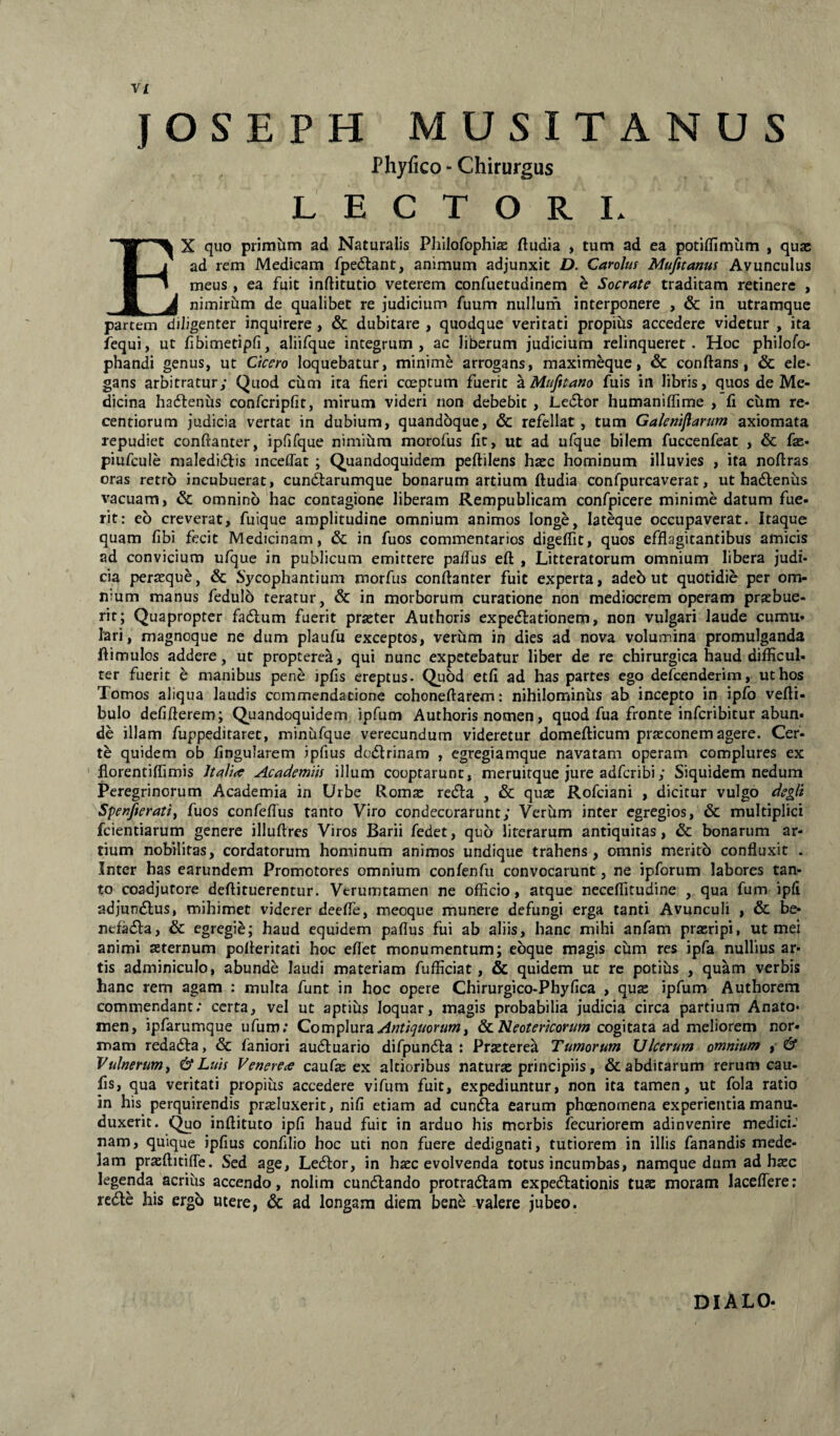 jos EPH MUSITANUS Phyfico - Chirurgus L E C T O R L Ex quo primum ad Naturalis Philofophi^B ftudia , tum ad ea potiflfimum , quse ad rem Medicam fpedtant, animum adjunxit D. Carolus Mufitanus Avunculus meus , ea fuit inftitutio veterem confuetudinem e Socrate traditam retinere , nimirum de qualibet re judicium fuum nullurn interponere , & in utramque partem diligenter inquirere, & dubitare , quodque veritati propibs accedere videtur , ita fequi, ut fbimetipfi, aliifque integrum, ac liberum judicium relinquerer. Hoc philofo* phandi genus, ut Ctcero loquebatur, minime arrogans, maxim^ue, & conftans, & ele* gans arbitratur; Quod cum ita fieri coeptum fuerit ^Mtifitano fuis in libris, quos de Me¬ dicina hadlenus confcripfit, mirum videri non debebit, Ledtor humanifiime , fi cum re- centiorum judicia vertat in dubium, quandoque, & refellat, tum Gakmflarum axiomata repudiet confianter, ipfifque nimiilm morofus fit, ut ad ufque bilem fuccenfeat , & fae- piufcule maledidlis incedat ; (Quandoquidem peftilens haec hominum illuvies , ita noftras oras retro incubuerat, cunftarumque bonarum artium ftudia confpurcaverat, ut hadlenus vacuam, & omnino'hac contagione liberam Rempublicam confpicere minime datum fue¬ rit: eb creverat, fuique amplitudine omnium animos longe, lateque occupaverat. Itaque quam fibi fecit Medicinam, & in fuos commentarios digelfit, quos efflagitantibus amicis ad convicium ufque in publicum emittere palfus eft , Litteratorum omnium libera judi¬ cia perasque, & Sycophantium morfus conftanter fuit experta, adeb ut quotidie per om¬ nium manus fedulo teratur, & in morborum curatione non mediocrem operam prasbue- rit; Quapropter fadlum fuerit praster Authoris expedlationem, non vulgari laude cumu¬ lari, magnoque ne dum plaufu exceptos, verum in dies ad nova volumina promulganda ftimulos addere, ut propterea, qui nunc expetebatur liber de re chirurgica haud difficul¬ ter fuerit e manibus penb ipfis ereptus- (Quod etfi ad has partes ego defcenderim, ut hos Tomos aliqua laudis commendatione cohoneftarem: nihilominus ab incepto in ipfo vefti- bulo defifterem; (Quandoquidem ipfum Authoris nomen, quod fua fronte infcribitur abun¬ de illam fuppeditaret, minufque verecundum videretur domefticum praeconem agere. Cer¬ te quidem ob fingularem ipfius dodlrinam , egregiamque navatam operam complures ex ' florentiffimis Jta/i<e Academiis illum cooptarunt, meruitque jure adferibi; Siquidem nedum Peregrinorum Academia in Urbe Romse recfta , & quae Rofeiani , dicitur vulgo degli Spenfteratii fuos confelTus tanto Viro condecorarunt; Verum inter egregios, & multiplici fcientiarum genere illuftres Viros Barii fedet, quo literarum antiquitas, & bonarum ar¬ tium nobilitas, cordatorum hominum animos undique trahens, omnis merito confluxit . Inter has earundem Promotores omnium confenfu convocarunt, ne ipforum labores tan¬ to coadjutore deftituerentur. Verumtamen ne officio, atque neceflitudine , qua fum ipfi adjundlus, mihimet viderer deefle, meoque munere defungi erga tanti Avunculi , & be- nefadla, & egregie; haud equidem paflus fui ab aliis, hanc mihi anfam praeripi, ut mei animi aeternum pofteritati hoc eflet monumentum; eoque magis cum res ipfa nullius ar¬ tis adminiculo, abunde laudi materiam fufficiat, & quidem ut re potibs , quam verbis hanc rem agam : multa funt in hoc opere Chirurgico-Phyfica , qute ipfum Authorem commendant; certa, vel ut aptius loquar, magis probabilia judicia circa partium Anato- men, ipfarumque ufum; Antiquorum^ & iVeormeor/zw; cogitata ad meliorem nor¬ mam redadta, & faniori audluario difpun(5i:a : Prseterea Tumorum Ulcerum omnium , & Vulnerum f & Luis Venereae caufte ex altioribus naturae principiis, & abditarum rerum cau- fis, qua veritati propius accedere vifum fuit, expediuntur, non ita tamen, ut fola ratio in his perquirendis pr^Iuxerit, nifi etiam ad cun^a earum phoenomena experientia manu- duxerit. (Quo inftituto ipfi haud fuit in arduo his morbis iecuriorem adinvenire medici-' nam, quique ipfius confilio hoc uti non fuere dedignati, tutiorem in illis fanandis mede¬ lam praeftitifle. Sed age, Ledlor, in haec evolvenda totus incumbas, namque dum ad haec legenda acrius accendo, nolim cundlando protradlam expedlationis tuae moram laceflere; redte his ergo utere, & ad longam diem bene valere jubeo. DIALO-