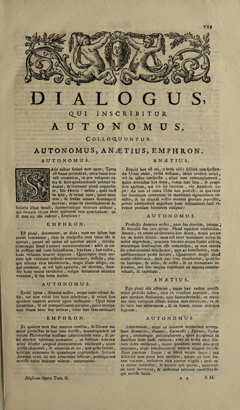 vu DIALOGUS, Q_U I INSCRIBITUR AUTONOMUS. Collo <iu u n t u R AUTONOMUS,AN/£TIUS,EMPHRON. AUTONOMUS. Aris adhuc fariari non queo; Tanra eft hujus jucunditas, tanta hujus hor¬ tuli amoenitas, ut prae voluptate ex¬ tra fe ferri quodammodo animus vi¬ deatur, & recreatus plane acquiefce- re. Me Hercle / nefcio , quid ineft in ipfo , & vcluti latet, quod men¬ tem , &c fenfus omnes furamopere moveat, atque in recordationem fe¬ licioris illius feculi, fummorumque virorum adducat , qui beatam vitam inter ejufmodi loca quxritabant: an & non ita tibi videtur, Emphron J A N T I U S. Ecquid hoc eft rei, o boni viri > fcilicet tamfpedlari- da: Urbis obliti, obliti vettrum, obliti tandem amici, vel in ipfius confpedu , aliud non contcmplamcnti , quam dereliiStas has fedes, vacua hatc loca , &C paupe¬ rem agellum, qui vix fui incolam , vix Anaetium ca¬ pit? An non ex tanta Urbe huc profecti, in qua inter tot hominum conventus in maximam dignationem ve- niftis, & fat abunde veftro nomini gloriam peperiftis, potius admiramini anguftam hanc folitudinem /and vi¬ ventes perofam hominem excipere? AUTONOMUS. EMPHRON. Eft plane, Autonome, ut dicis; nam me ipfum huc modo venientem , cum in confpedlu meo locus ifte fe aperuit, putavi nil aptius ad quietem animi , delcCta- tionemque fimul a natura accommodatum : adeo ut mi¬ hi pofthac nifi hanc folitudinem, hscfaxa, hos colles , hanc villulam licuerit cogitare ; Quapropter dum rae- cum ipfe volutans refpedtocontentiones, diffidia , alia¬ que urbanae vit^e incommoda, magis illam diligo, ea- que accendor, ut vel ipGs agricolis, ne dixerim, Anac- tio hanc vitam inviderim , cofquc fortunatos nimium vocarim, li fua bona norint. AUTONOMUS. Redire igitur , Anaetius nofter, neque nunc mirari fu- bit, cur tam valde hoc loco dcledletur, & vcluti fato quodam omnem aetatem agere inftituctit • Qiiid enim jucundius, & ad tranquillitatem paratius , quam inculpa- ta,m vitam inter has umbras, inter haec faxameditari? Profedlro Anaetius nofter, pace fua dixerim, jocatur & fortafsd fuo jute utitur. Haud equidem crediderim- Anaetie, ex animi tui fententia hoc dicere, neque putare ita de nobis fentire; nam etfi inter hominum turbas fic nobis degendum, attamen fcis nos tecum ftudiis iifdera, raorumque fimilitudine effc conjundtos, ut non mimis, iis rebus maxime deledtemur, quae ad honeftatem, tran- quillitatcmque probe faciunt . Quapropter magis aliud oculis obfetvatur, dum harc loca intuebamur, quod fa¬ tis fuperque, & urbis, &c noftri, &c tu memoriam re¬ fricabat, nec fine magna cupiditate ad majora commo¬ vebant, dc rapiebant . A N iE T I U S. Ego plane tibi affentior , atque haec eadem potiftl- mum petfedta habui, ciim ex vetuftate araiciticE, tiim jure quodam ftudiorum, quo fumus devindti, ut maxi¬ ma cum voluptate ifthaec animo meo revolvens, ex il¬ lo loco vos obfervarera , Sc in fronte veiuci defetipta legerem . EMPHRON. AUTONOMUS. Et quidem non fine maturo confilio, & Divum nu¬ mine perdudtus in haec loca feceftit, quandoquidem ad verum Philofophiae frudlura adipifeendum nata , dc pe¬ ne dixerim fabricata cernuntur , ut forfitan vcncurs aetati illuftrc aliquod monumentum exhibeant , atque acrius aliquanto , & attentius de iis, quae gefta fuerint, ipforum admonitu fit quandoque cogitandum. Sediam Anxtius venit ad nos admodum feftivus, probequenos novilTc vultu indicare videtur, occurramus. Admonebant, atque ad altiorem memoriam revoca¬ bant Democriti ■> Platonis., Carneadis , Epicuri., Pytha- gora , aliorumque philofophorum , quos accepimus in fimilibus locis fuiffe verfatos, adeo ut hodie cum illo¬ rum fedes invifimus , majus quoddam ineffe concipere cogamur, atque inhabitatorem numen aliquod ibi reli¬ ctum putemus . Itaque ( ut libere verum fatear ) tux felicitati non potui non invidere , quippe ad hanc for¬ tem vocatus, meliorem vitx partem elegifti ; unde to¬ ta mente contriftor, & mecum iple queror, quod mul¬ tis curis involutus, & obftriCtus urbanos confliClus fc- qui neceffe fuerit.