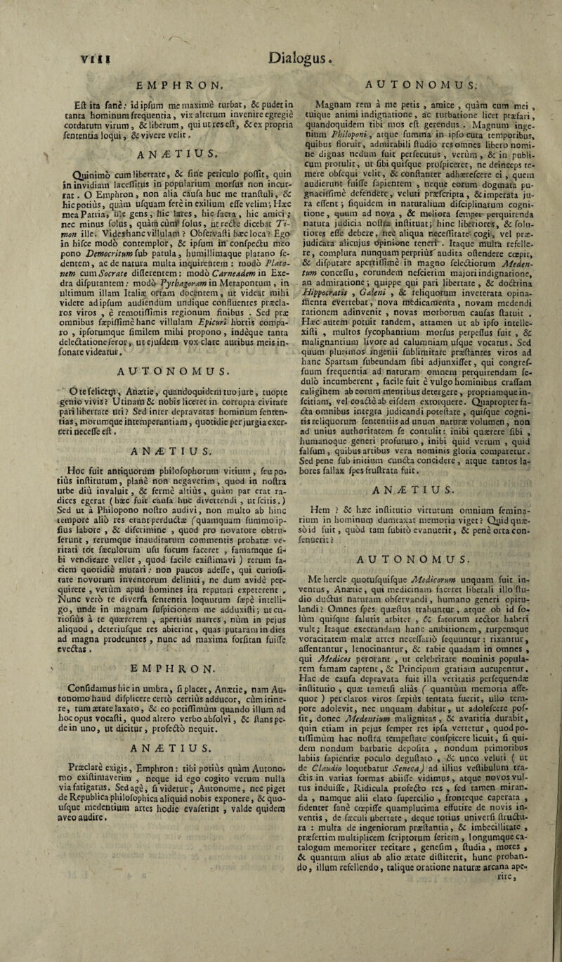 AUTONOMUS. E M P H R O N. Eft ita fatic: idipfpra raeniaxinic turbat, & pudet in tanta hominum frequentia, vixalceium invenire egregie cordatum virum, & liberum, qui ut res eft, & ex propria fententia loqui, & vivere velit, A N ^ T I U S, Quinimo cum libertate, 8c fine periculo poftlt, quin in invidiam laceflfitus in popularium morfus non incur¬ rat . O Emphron, non alia caufa huc me tranftuli, & hic potius, quam ufquam fere in exilium effe velim', Hasc mea Patria, h‘.c gens, Ilie lares, hic facra, hic amici; nec minus folus, quaracunffolus, utredlc dicebat Ti¬ mon ille. Videshanc villulam ? Obfervafti haec loca? Ego in hifce modo contemplor, & ipfum in confpedu meo pono Democritum{v\y patula, humillimaque platano Ce¬ dentem , ac de natura multa inquirentem : modo Plato¬ nem cnmSocrate differentem: modo Carneadem in Exe¬ dra difputantem; modo Vythagoram in Metapontum , in ultimum illam Italiae ortam docentem, ut videat mihi videre ad ipfum audiendum undique confluentes praecla¬ ros viros , e remotiflimis regionum finibus . Sed prae omnibus faepiflime hanc villulam Eficuri hortis compa¬ ro , ipforumque fimilem mihi propono, indeque tanta deledationeferor, utejufdem vox clare auribus meis in- fonare videatur. AUTONOMUS. OtefeliccQi, Anxtie, quandoquidem tuo jure, tuopte genio vivis? Utinam& nobis liceret in corrupta civitate pari libertate uti? Sed inter depravatas hominum fenten- tias, morumque intemperantiam, quotidie per jurgia exer¬ ceri neccITe eft, A N ^ T I U S. Hoc fuit antiquorum philofophorum vitium, fcu po¬ tius inftitutum, plane non negaverim, quod in noftra urbe diti invaluit, & ferme altius, quan: par erat ra¬ dices egerat (haec fuit caufa huc divertendi , utfeitis.) Sed ut a Philopono noftro audivi, non multo ab hinc tempore alio res erant perductae ('quamquam fummoip- fius labore , & diferimine , quod pro novatore obtru- ferunt , rerumque inauditarum commentis probat® ve¬ ritati tdt fsculorum ufu fucum faceret , famaraque fi- bi vendicare vellet , quod facile exiftimavi ) rerum fa¬ ciem quotidie mutari; non paucos adeffe, qui curiofi- tate novorum inventorum dcliniti, ne dum avide per¬ quirere , verum apud homines ita reputari expeterent , Nunc vero te diverfa fententia loquutum faepe intelli- go, unde in magnam fufpicionem me adduxiflii utcu- riofius a te qusrerem , apertius narres , num in pejus aliquod, deteriufque res abierint, quas putaram in dies ad magna prodeuntes , nunc ad maxima forfitan fuifle eve£las. E M P H R O N, Confidamus hic in umbra, fi placet, Antetie, nam Au- tonomohaud difpliccrc certo certius adducor, cum itine¬ re, tum aetate laxato, & eo potiffimum quando illum ad hoc opus vocafti, quod altero verbo abfolvi, ftans pe¬ de in uno, ut dicitur, profedto nequit. A N T I U S. Praeclare exigis, Emphron: tibi potius quam Autono- mo exiftimaverim , neque id ego cogito verum nulla via fatigatus. Sed age, fi videtur, Aiuonomc, nec piget de Republica philofophica aliquid nobis exponere, & quo- ufque rnedcniium artes hodie evaferint , valde quidem aveo audire. Magnam rem a me petis , amice , quam cum mei , tuique animi indignatione , ac turbatione licet profari, quandoquidem tibi mos eft gerendus . Magnum inge¬ nium Philoponi, atque fumma in ipfo cura temporibus, quibus floruit, admirabili ftudio res omnes libero nomi¬ ne dignas nedum fuit pcrfecutus, veriim , & in pobli¬ cum protulit, ut fibi quifque profpiceret, ne deinceps te¬ mere obfcqui velit, & conftantcr adhsrefcere ei, quem audierunt fuiffe fapientem , neque eorum dogmata pu- gnaciflfirae defendere , veluti praeferipta, & imperata ju¬ ra eflent j fiquidem in naturalium difciplinarum cogni¬ tione , quum ad nova , & mc-liora fempci perquirenda natura judicia noftra inftituatj hinc liberiores, 6c folli¬ tiores effe debere, nec aliqua neceffitate cogi, vel prx- judicata alicujus opinione teneri'. Itaque multa refelle¬ re, complura nunquam perpriur audita oflendere ctrpir, & difputare apertiffime ia magno felediorum Meden- tum conceftu, eorundem nefeierim majori indignatione, an admiratione; quippe qui pari libertate , & dodhina Hippocratis , Galeni , & reliquorum inveterata opina- nienta evertebat, nova medicamenta, novam medendi rationem adinvenit , novas morborum caufas ftatuit . Haec autem potuit tandem, attamen ut ab ipfo intelle- xifti , multos fycophantium morfus perpeflus fuit , & malignantium livore ad calumniam ufque vocatus. Sed quum plurimos ingenii fubliraitare praftantes viros ad hanc Spartam fubeundam fibi adjunxiffet, qui congref- fuum frequentia ad naturam omnem perquirendam fe- dulo incumberent, facile fuit e vulgo hominibus craffam caligikicm ab eorum mentibus detergere , propriamquein- feitiam, vel coafl-eab eifdem extorquere. Quapropterfa- (5ta omnibus integra judicandi poteftate , quifque cogni¬ tis reliquoru.m fententiisad unum natur® volumen, non ad unius authoritatem fs contulit: inibi qu®rere fibi , humanoque generi profuturo, inibi quid verum , quid falfum, quibus artibus vera nominis gloria comparetur. Sed pene fub initium cun6ta concidere , atque tantos la¬ bores fallax fpes fruftrata fuit, A N ^ T I U S. Hem ? Sc h®c inftitutio virtutum omnium femina- rium in hominum dumtaxat memoria viget? Quiidqu®- soid fuit, quod tam fubito evanuerit, & pene orta con- fenuerit ? AUTONOMUS. Me hercle quotufquifque Medicorum unquam fuit in¬ ventus, An®tie, qui medicinam faceret liberali illo ftu¬ dio dudtus naturam obfervandi, humano generi opitu¬ landi? Omnes fpes qu®flus trahuntur, atque ob id fo- lum quifque falutis arbiter , (5; fatorum redlor haberi vult; Itaque cxccrandam hanc ambitionem, turpemque voracitatem mal® artes necclfario fequuntur: rixantur, affentantur, lenocinantur, 6c rabie quadam in omnes , qui Medicos perorant , ut celebritate nominis popula¬ rem famam captent, & Principum gratiam aucupentur. Hac de caufa depravata fuit illa veritatis peifequend® inftitutio , qu® tametfi alias ( quantum memoria affe- quor ) per claros viros fxpiiis tentata fuerit, ullo tem¬ pore adolevit, nec unquam dabitur, ut adolefcerc pof- fit, donec Medentium malignitas, Sc avaritia durabit, quin etiam in pejus femper res ipfa vertetur, quodpo- tiftimiim hac noftra tempeftatc confpicere licuit, fi qui¬ dem nondum barbarie depofita , nondum primoribus labiis fapienti® poculo deguftato , & unco veluti ( ut de Claudio loquebatur Seneca) ad illius veftibulum tra¬ ctis in varias formas abiiffc vidimus, atque novos vul¬ tus induiffe. Ridicula profecto res , fcd tamen miran¬ da , namque alii elato fupercilio , fronteque caperata , fidenter fane empiffe quamplurima effutire dc novis in¬ ventis , dc ficuli ubertate , deque totius univerfi ftru£lu- ra : multa de ingeniorum pr®rtantia, & imbecillitate , pr®fenim multiplicem feriptorum feriem , longumquc ca¬ talogum memoriter recitare , genefim , ftudia , mores , & quantum alius ab alio ®tate diftiterit, hunc proban¬ do 5 illum refellendo, talique oratione natur® arcana ape¬ rire ,