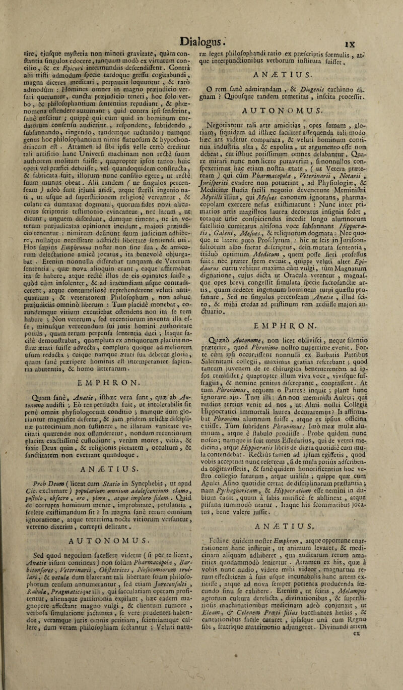 rire, ejufque myftcria non minoii gravitate, quam con¬ flantia fingulos edocere, ranqium modo ex virtutum con¬ cilio , & ex Epicuri intermundiis defccndiffent. Contra alii trifti admodum fpecie tardoque greffu cogitabundi, magna diceres meditari , perpaucis loquuntur , &c raro admodum : Homines omnes in magno prsejudicio vcr- fari queruntur, cunCta praejudicio teneri, hoc folo ver¬ bo , Sc pbilofophantiura fententias repudiant , & phoe- nomena oftendere autumant j quid contra ipfi fenferint, fane nefcitur ; quippe qui ciim quid in hominum cor¬ datorum confenfu audierint , rcfpondent, fubridendo , fubfannando, ringendo, tandcmque ruilando; namque genus hoc philofophantium nimis flatuofum & hypochon¬ driacum eft . Attamen id libi ipfis velle certo creditur tali artificio hanc Univerfi machinam non redle fuum authorem molitam fuiffc , quapropter ipfos tanto huic operi vel prarfici debuiffe, vel quandoquidem conftrudla, & fabricata fuit, illorum nunc confilio egere, ut redle fuum munus obeat. Alii tandem ( ne fingulos percen- feara ) adeo funt jejuni aridi, atque fterili ingenio na¬ ti , ut ufque ad fuperftitionem religiose vereantur , &C colant ca dumtaxat dogmata, quorum fides novi alicu- cujus feriptoris teftimonio evincantur , nec lacurn , ut dicunt, unguem difccdunt, dumque timent, ne in ve¬ terum praejudicatas opiniones incidant, majori praejudi¬ cio tenentur : nimirum delinunt fuum judicium adhibe¬ re, nullaque nccelfitate adflridli libertate fentiendi uti. Hos foepiiis Emphronus nofter non fine fua , & amico¬ rum dele£lationc amice jocatus, ita benevole objurga¬ bat . Etenim nonnulla dilTerebat tanquam de Veterum fententia , qute nova alioquin erant , eaque affirmabat ita fe habere, atque recle illos de eis opinatos fuiffe , quod cum infolenter, & ad iracundiam ufque contradi¬ cerent , atque contumeliose reprehenderent veluti anti¬ quarium , & veteratorem Philofophum , non adhuc prxjudiciis omnino liberum : Tum placide monebat, eo- rundemque vitium excutiebat offendens non ita fe rem habere j Non veterum , fed recentiorum inventa illa ef- fe , minufque verecundum fui juris homini authocitate potius , quam rerum perpcnfa lententia duci Itaque fa¬ cile dernonftrabat, quamplura ex antiquorum placitis no- flix tetati fuiffe advedla , complura quoque ad meliorem ufum redadla j cuique namque xtati fua debetur gloria, quam fane prteripere homims eft intemperanter fapien- tia abutentis, & homo litterarum. E M P H R O N. Quam fane, Anaiie, ifthaec vera funt, quae ab tonomo audiffi •, Eo res perducta fuit, ut intolerabilis fit pene omnis phyfiologorum conditio j namque dum glo¬ riantur magnifice defertte, jam pridem relidis difcipli* ns patrocinium .non luftinerc , ne illarum vanitate ve¬ ritati qusrends nox offunderetur , nondum recentiorum placita exadtillime cuftodiunc , veriim mores, vitia, & faxit Deus quin, & religionis pietatem , occultura , & fandlicatem non evertant quandoque . A N ^ T I U S. Proh Deum (liceat cum Sestio in Synephebis , nt apud C/c-exclamare ) popularium omnium adalefcentium clamo., poftulo, ohfecro , oro , ploro , atque imploro fidem . Quid de corrupta hominum mente, improbitate, petulantia , fcelere exiftimandum fit J In magna lane rerum omnium ignoratione, atque teterrimanodle vitiorum verfantur, veterno dixerim , correpti delirant. AUTONOMUS. Sed quod negotium faceffere videtur (fi per te liceat, Anatie rifum contineas) non folum Pharmacopola , Bar^ bitonfores , V^eterinarii , Objletrices , Nofocomtorum trul- lari, ScvetuU dum blaterant tali lilaertate fuum philofo- phorum cenfum annumerantur , fed etiam Jureconfulti , KabuU, Pragmatidque illi, qui facculariam operam profi¬ tentur, alienaque patrimonia expilant , hsc eadem ma¬ gnopere affedlant magno vulgi , & clientum rumore , verbofa firaulatione jactantes , fe vere prudentes haben¬ dos , veraraque juris omnis peritiam, feientiaraque cal¬ lere, dum veram philofophiam fedlantur Veluti natu- rs leges philofophandi ratio ex prtcfciiptis formulis , at¬ que interpundlionibus verborum inftituta fuiffet. A N ^ T 1 U S. O rem fane admirandam , & Diogenis cachinno di¬ gnam ? Qrioufque tandem temeritas , infeita procellit. AUTONOMUS. Negotiantur tali arte amicitias , opes famam , glo¬ riam, fiquidem ad iffhsc faciliter affequenda tali modo hsc ars videtur comparata, & veluti hominum conti¬ nua induffria alta , & expolita , ut argumento tffe non debeat, curifthuc potiffimum omnes delabantur. Qjia- re mirari nunc non licere putaverim, fi nonnullos con- fpexerimus hac etiam noffra state , ( ut Vetera prste- ream ) qui cum Pharmacopola , Feterinarii , Notarii , Juri/periti evadere non potuerint , ad Phyfiologis, 8C Medicins ftudia facili negotio devenerunt Meminiftri Mycilli illius, qui Mefues canonem ignorans, pharma¬ copolam exercere nefas exiftimarunt 1 Nunc inter pri¬ marios artis magiftros laurea decoratus infignis fedet , totaque urbe confpiciendus incedit longo alumnorum fatellitio comitatus altifona voce fubfannans /Hippocra¬ tis, Galeni, Mefues, & reliquorum dogmata: Nec quo¬ que te latere puto Profelytum ; hic ut Icis injurifeon- fultoium albo fuerat deferiptus, dein mutata fententia, triduo optimum Medicum , quem polle fieri profeffus fuit: nec prscer fpem evenit , quippe veluti alter Epi¬ daurus curru vehitur maxima cum vulgi, tum Magnatum dignatione, cujus ditSla ut Oracula verentur , magnaf- que opes brevi congeffit fimulata fpecie facrofandls ar¬ tis , quam dedecet ingenuum hominem turpi qusffu pro¬ fanare . Sed ne fingulos perccnfeain Anatie , illud fei- to, & mihi credas ad priffinum rem rediille majori au¬ xiliario , E M P H R O N. Qusso Autonome, non licet oblivifei, neque filentio prstcrire, quod Phronimo noflro nuperrime evenit. For¬ te cum ipfi occurrillcnt nonnulli ex Barbatis Patribus Salernitani collegii, maximas gratias referebant quod tantum juvenem de re cbirurgica benemerentem ad ip- fps remifillet ,• quapropter illum viva voce , vivifque fuf- fragiis, 6c nemine penitus diferepante , cooptaffent. At tum Phronimus, ecquem o Patres J inquit j plane hunc ignorare ajo. Tum illi: An non meminiffi Auletii qui nudius certius venit ad nos , ut Almi noftri Collegii Hippocratici immortali laurea decoraremus? Is affirma¬ bat Phronimi alumnum fuiffe , atque ex ipfius officina exiilfe. Tiim fubridens Phronimus: Imo mes mulae alu¬ mnum , atque e ftabulo prodiiffe . Probe quidem nunc nofcoj namque is fuit meus Effedarius, qui de veteri me¬ dicina, atque Hippocratis libris de diaeta quotidie cum mu¬ la contendebat. ReXliiis tamen ad iplum egilTetis , quod vobis acceptum nunc referrem , fi de mula potius adferiben- da cogiraviffetis, & fane quidem honorificentius hoc ve- ftro collegio futurum , atque uriliiis ■, quippe qu£ cum Apulei Afino quotidie certat de difciplinarum prsftantia ; nam Pyth.tghoricam, &c Hippocratium elTe nemini in du¬ bium cadit , quum a fabis mirifice fe abffincat , atque ptifana tummodo utatur . Itaque his fcoramatibus joca¬ tus, bene valere julfit. A N iE T I U S. Feffive quidem nofter , atque opportune enar¬ rationem' hanc inftituit, ut animum levaret, & medi¬ cinam aliquam adhiberet , qua auditarum rerum ama¬ rities quodammodo leniretur . Attamen ex his, qux a vobis nunc audio, videre mihi videor, magnarum re¬ rum effeXlricem a fuis ufque incunabulis hanc artem cx- titiffe , atque ad nova feniper portenta producenda fcE- cundo finu fe exhibere. Etenim , ut fcitis , Melampus agrorum cultura dereliXla , divinationibus, & fuperfti- tiofis machinationibus medicinam adeo conjunxit , ut Eleam, & Celenem Proeti filias bacchantes lierbis , & cantationibus facile curaret , ipfafquc una cum Regno fibi, frairiquc matrimonio adjungeret. Divinandi artem cx